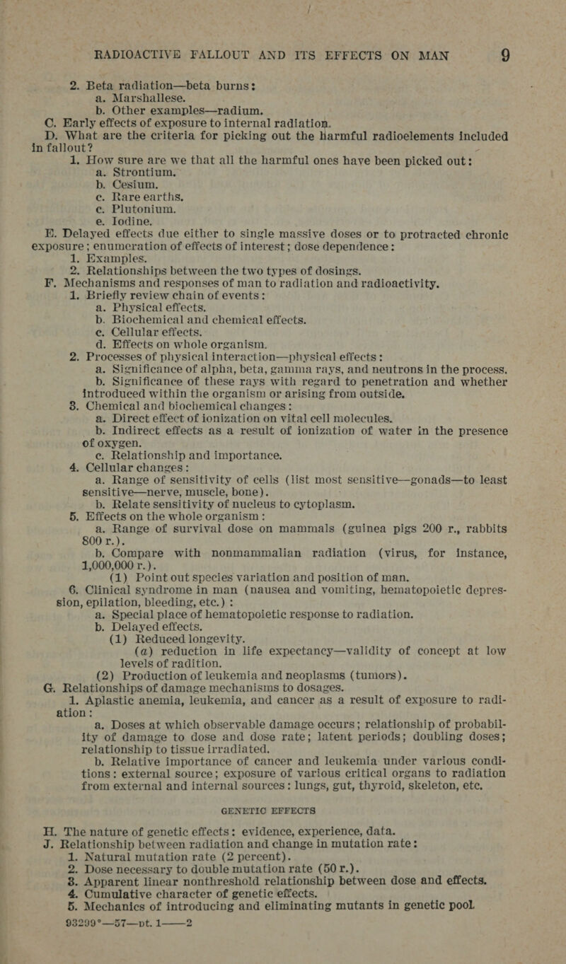 2. Beta radiation—beta burns: a. Marshallese. b. Other examples—radium. C. Early effects of exposure to internal radiation. D. What are the criteria for picking out the harmful radioelements ppreeced in fallout? 1, How sure are we that all the harmful ones have been picked out: a. Strontium. b. Cesium. ec. Rare earths, e. Plutonium. e. Iodine. KE. Delayed effects due either to single massive doses or to protracted chronic exposure ; enumeration of effects of interest; dose dependence: 1. Examples. 2. Relationships between the two types of dosings. F. Mechanisms and responses of man to radiation and radioactivity. 1. Briefly review chain of events: a. Physical effects. b. Biochemical and chemical effects. e. Cellular effects. d. Effects on whole organism. 2. Processes of physical interaction—physical effects : a. Significance of alpha, beta, gamma rays, and neutrons in the process. b. Significance of these rays with regard to penetration and whether introduced within the organism or arising from outside. 8. Chemical and biochemical changes: a. Direct effect of ionization on vital cell molecules. b. Indirect effects as a result of ionization of water in the presence of oxygen. ec. Relationship and importance. 4. Cellular changes: a. Range of sensitivity of cells (list most sensitive—gonads—to least sensitive—nerve, muscle, bone). b. Relate sensitivity of nucleus to ab ren ete 5. Effects on the whole organism : a. Range of survival dose on mammals (guinea pigs 200 r., rabbits 800 r.). b. Compare with nonmammalian radiation (virus, for instance, 1,000,000 r.). (1) Point out species variation and position of man. 6. Clinical syndrome in man (nausea and vomiting, hematopoietic depres- sion, epilation, bleeding, etc.) : a. Special place of hematopoietic response to radiation. b. Delayed effects. (1) Reduced longevity. (a) reduction in life expectancy—validity of concept at low levels of radition. (2) Production of leukemia and neoplasms (tumors). G. Relationships of damage mechanisms to dosages. 1. Aplastic anemia, leukemia, and cancer as a result of exposure to radi- ation: a. Doses at which observable damage occurs; relationship of probabil- ity of damage to dose and dose rate; latent periods; doubling doses; relationship to tissue irradiated. b. Relative importance of cancer and leukemia under various condi- tions: external source; exposure of various critical organs to radiation from external and internal sources: lungs, gut, thyroid, skeleton, etc. GENETIC EFFECTS H. The nature of genetic effects: evidence, experience, data. J. Relationship between radiation and change in mutation rate: 1. Natural mutation rate (2 percent). 2. Dose necessary to double mutation rate (50r.). 8. Apparent linear nonthreshold relationship between dose and effects. 4. Cumulative character of genetic effects. 5. Mechanics of introducing and eliminating mutants in genetic pool. 932939°—57—pt. 1——2