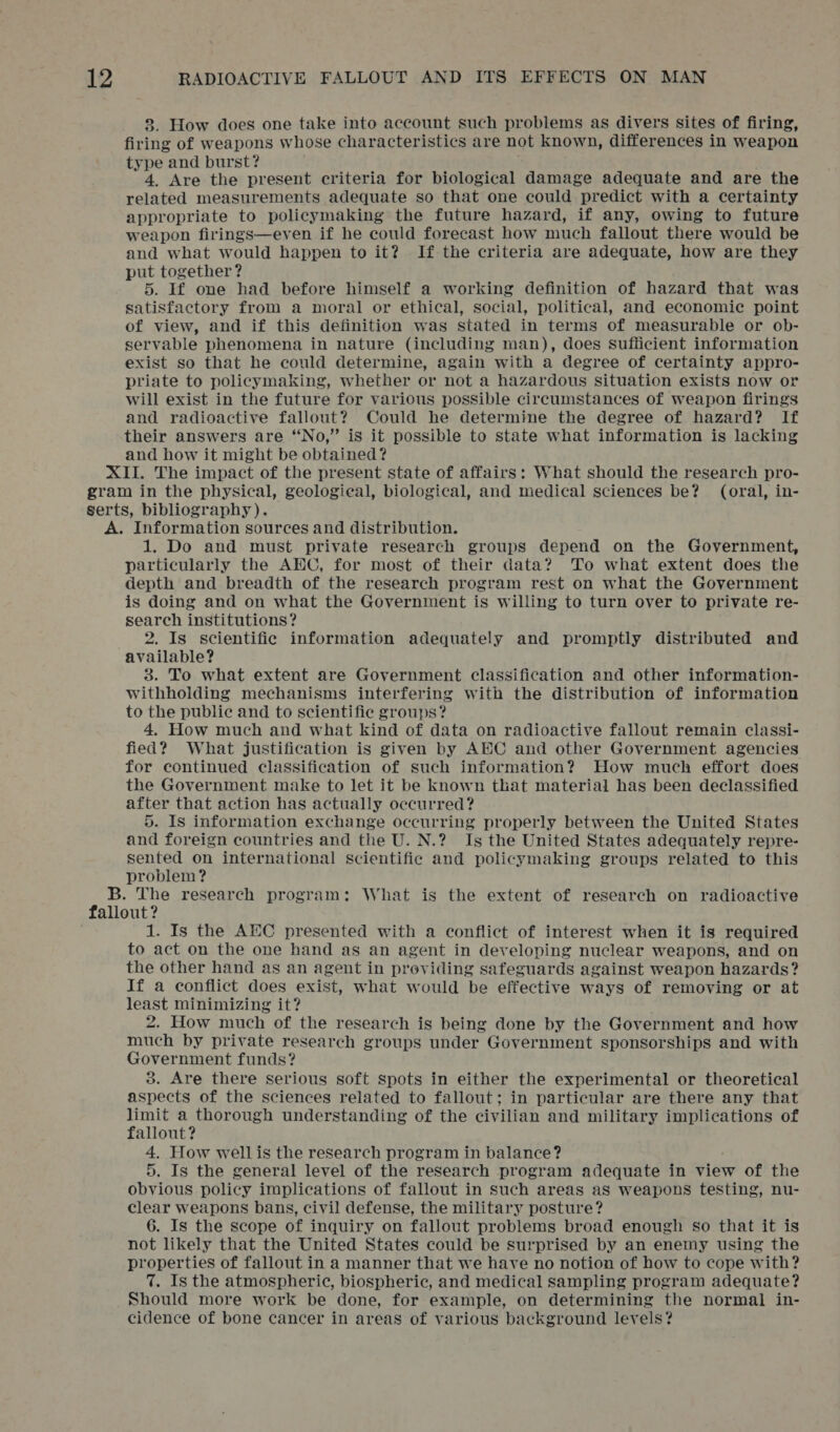 3. How does one take into account such problems as divers sites of firing, firing of weapons whose characteristics are not known, differences in weapon type and burst? 4. Are the present criteria for biological damage adequate and are the related measurements adequate so that one could predict with a certainty appropriate to policymaking the future hazard, if any, owing to future weapon firings—even if he could forecast how much fallout there would be and what would happen to it? If the criteria are adequate, how are they put together? 5. If one had before himself a working definition of hazard that was satisfactory from a moral or ethical, social, political, and economic point of view, and if this definition was stated in terms of measurable or ob- servable phenomena in nature (including man), does sufficient information exist so that he could determine, again with a degree of certainty appro- priate to policymaking, whether or not a hazardous situation exists now or will exist in the future for various possible circumstances of weapon firings and radioactive fallout? Could he determine the degree of hazard? If their answers are “No,” is it possible to state what information is lacking and how it might be obtained? XII. The impact of the present state of affairs: What should the research pro- gram in the physical, geologieal, biological, and medical sciences be? (oral, in- serts, bibliography). A. Information sources and distribution. 1. Do and must private research groups depend on the Government, particularly the AEC, for most of their data? To what extent does the depth and breadth of the research program rest on what the Government is doing and on what the Government is willing to turn over to private re- search institutions? 2. Is scientific information adequately and promptly distributed and available? 3. To what extent are Government classification and other information- withholding mechanisms interfering with the distribution of information to the public and to scientific groups? 4. How much and what kind of data on radioactive fallout remain classi- fied? What justification is given by AEC and other Government agencies for continued classification of such information? How much effort does the Government make to let it be known that material has been declassified after that action has actually occurred? 5. Is information exchange occurring properly between the United States and foreign countries and the U. N.? Is the United States adequately repre- sented on international scientific and policymaking groups related to this problem ? B. The research program: What is the extent of research on radioactive fallout? 1. Is the AEC presented with a conflict of interest when it is required to act on the one hand as an agent in developing nuclear weapons, and on the other hand as an agent in providing safeguards against weapon hazards? If a conflict does exist, what would be effective ways of removing or at least minimizing it? 2. How much of the research is being done by the Government and how much by private research groups under Government sponsorships and with Government funds? 3. Are there serious soft spots in either the experimental or theoretical aspects of the sciences related to fallout; in particular are there any that pee sp Se understanding of the civilian and military implications of allout? 4. How wellis the research program in balance? 5. Is the general level of the research program adequate in view of the obvious policy implications of fallout in such areas as weapons testing, nu- clear weapons bans, civil defense, the military posture? 6. Is the scope of inquiry on fallout problems broad enough so that it is not likely that the United States could be surprised by an enemy using the properties of fallout in a manner that we have no notion of how to cope with? 7. Is the atmospheric, biospheric, and medical sampling program adequate? Should more work be done, for example, on determining the normal in- cidence of bone cancer in areas of various background levels?