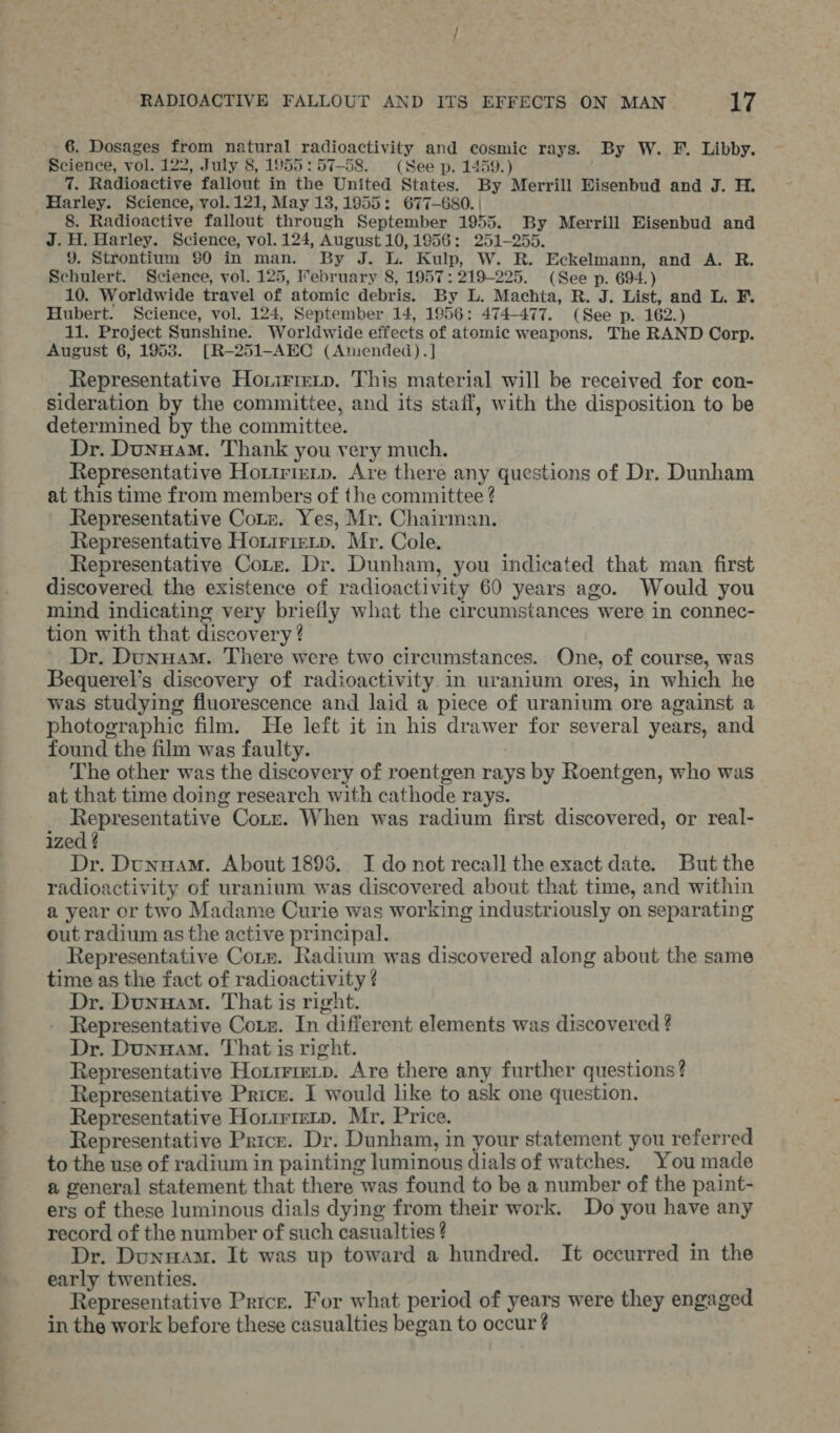 -6. Dosages from natural radioactivity and cosmic rays. By W. F. Libby. Science, vol. 122, July 8, 1955:57-58. (See p. 1459.) : 7. Radioactive fallout in the United States. By Merrill Eisenbud and J. H. Harley. Science, vol. 121, May 13,1955: 677-680. | 8. Radioactive fallout through September 1955. By Merrill Eisenbud and J. H. Harley. Science, vol. 124, August 10,1956: 251-255. 9. Strontium $0 in man. By J. L. Kulp, W. R. Eckelmann, and A. R. Schulert. Science, vol. 125, Mebruary 8, 1957: 219-225. (See p. 694.) 10. Worldwide travel of atomic debris. By L. Machta, R. J. List, and L. F. Hubert. Science, vol. 124, September 14, 1956: 474-477. (See p. 162.) 11. Project Sunshine. Worldwide effects of atomic weapons. The RAND Corp. August 6, 19538. [R-251-AEC (Amended).] Representative Horirrerp. This material will be received for con- sideration by the committee, and its staff, with the disposition to be determined by the committee. Dr. Dunuam. Thank you very much. Representative Horirterp. Are there any questions of Dr. Dunham at this time from members of the committee ? Representative Cotz. Yes, Mr. Chairman. Representative Hotirieip. Mr. Cole. Representative Core. Dr. Dunham, you indicated that man first discovered the existence of radioactivity 60 years ago. Would you mind indicating very briefly what the circumstances were in connec- tion with that discovery ? Dr. Dunuam. There were two circumstances. One, of course, was Bequerel’s discovery of radioactivity in uranium ores, in which he was studying fluorescence and laid a piece of uranium ore against a photographic film. He left it in his drawer for several years, and found the film was faulty. | The other was the discovery of roentgen rays by Roentgen, who was at that time doing research with cathode rays. Representative Corr. When was radium first discovered, or real- ized ¢ Dr. Dunnam. About 1895.. I do not recall the exact date. But the radioactivity of uranium was discovered about that time, and within a year or two Madame Curie was working industriously on separating out radium as the active principal. Representative Corn. Radium was discovered along about the same time as the fact of radioactivity ¢ Dr. Dunuam. That is right. Representative Coz. In different elements was discovered ? Dr. Dunuam. That is right. Representative Hotirireip. Are there any further questions? Representative Price. I would like to ask one question. Representative Horirterp. Mr. Price. Representative Price. Dr. Dunham, in your statement you referred to the use of radium in painting luminous dials of watches. You made a general statement that there was found to be a number of the paint- ers of these luminous dials dying from their work. Do you have any record of the number of such casualties ? Dr. Dunnam. It was up toward a hundred. It occurred in the early twenties. ‘ Representative Price. For what period of years were they engaged in the work before these casualties began to occur ¢