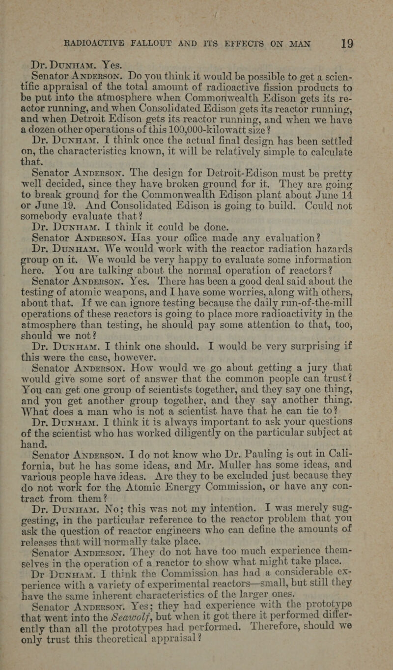 f RADIOACTIVE FALLOUT AND ITS EFFECTS ON MAN 19 Dr. DunwAm. Yes. __ Senator Anperson. Do you think it would be possible to get a scien- tific appraisal of the total amount of radioactive fission products to be put into the atmosphere when Commonwealth Edison gets its re- actor running, and when Consolidated Edison gets its reactor running, and when Detroit Edison gets its reactor running, and when we have a dozen other operations of this 100,000-kilowatt size ? Dr. Dunnam. I think once the actual final design has been settled ons the characteristics known, it will be relatively simple to calculate that. Senator Anprrson. The design for Detroit-Edison must be pretty well decided, since they have broken ground for it. They are going to break ground for the Commonwealth Edison plant about June 14 or June 19. And Consolidated Edison is going to build. Could not somebody evaluate that? 3 Dr. Dunuam. I think it could be done. Senator Anprrson. Has your office made any evaluation? Dr. Dunyam. We would work with the reactor radiation hazards group on it. We would be very happy to evaluate some information ere. You are talking about the normal operation of reactors? Senator AnpErson. Yes. There has been a good deal said about the testing of atomic weapons, and I have some worries, along with others, about that. If we can ignore testing because the daily run-of-the-mill operations of these reactors is going to place more radioactivity in the atmosphere than testing, he should pay some attention to that, too, should we not? _ Dr. Dunnam. I think one should. I would be very surprising if this were the case, however. Senator ANnpEerson. How would we go about getting a jury that would give some sort of answer that the common people can trust? You can get one group of scientists together, and they say one thing, and you get another group together, and they say another thing. What does a man who is not a scientist have that he can tie to? Dr. Dunuam. I think it is always important to ask your questions of the scientist who has worked diligently on the particular subject at hand. Senator Anperson. I do not know who Dr. Pauling is out in Cali- fornia, but he has some ideas, and Mr. Muller has some ideas, and various people have ideas. Are they to be excluded just because they do not work for the Atomic Energy Commission, or have any con- tract from them? Dr. Dunuam. No; this was not my intention. I was merely sug- gesting, in the particular reference to the reactor problem that you ask the question of reactor engineers who can define the amounts of releases that will normally take place. Senator Anprrson. They do not have too much experience them- selves in the operation of a reactor to show what might take place. Dr Dunuam. I think the Commission has had a considerable ex- perience with a variety of experimental reactors—small, but still they have the same inherent characteristics of the larger ones. Senator Anprrson. Yes; they had experience with the prototype that went into the Seawol/, but when it got there it performed differ- ently than all the prototypes had performed. Therefore, should we only trust this theoretical appraisal ? 