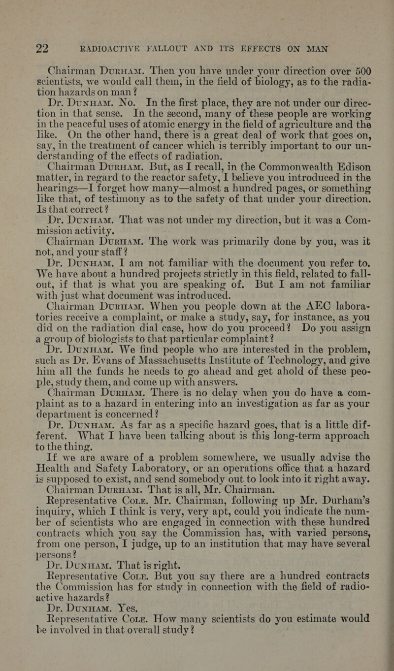 Chairman Duruam. Then you have under your direction over 500 scientists, we would call them, in the field of biology, as to the radia- tion hazards on man ? Dr. DunuAm. No. In the first place, they are not under our direc- tion in that sense. In the second, many of these people are working in the peaceful uses of atomic energy in the field of agriculture and the like. On the other hand, there is a great deal of work that goes on, say, In the treatment of cancer which is terribly important to our un- derstanding of the effects of radiation. Chairman Durnuam. But, as I recall, in the Commonwealth Edison matter, in regard to the reactor safety, I believe you introduced in the hearings—I forget how many—almost a hundred pages, or something like that, of testimony as to the safety of that under your direction. Is that correct ? Dr. Dunuam. That was not under my direction, but it was a Com- mission activity. Chairman Durwam. The work was primarily done by you, was it not, and your staff ? Dr. Dunuam. I am not familiar with the document you refer to. We have about a hundred projects strictly in this field, related to fall- out, if that is what you are speaking of. But I am not familiar with just what document was introduced. Chairman DurHam. When you people down at the AEC labora- tories receive a complaint, or make a study, say, for instance, as you did on the radiation dial case, how do you proceed? Do you assign a group of biologists to that particular complaint ? Dr. Dunuam. We find people who are interested in the problem, such as Dr. Evans of Massachusetts Institute of Technology, and give him all the funds he needs to go ahead and get ahold of these peo- ple, study them, and come up with answers. Chairman Duruam. There is no delay when you do have a com- plaint as to a hazard in entering into an investigation as far as your department is concerned ? Dr. Dunwam. As far as a Specific hazard goes, that is a little dif- ferent. What I have been talking about is this long-term approach to the thing. If we are aware of a problem somewhere, we usually advise the Health and Safety Laboratory, or an operations office that a hazard is supposed to exist, and send somebody out to look into it right away. ~ Chairman Durnam. That is all, Mr. Chairman. Representative Corr. Mr. Chairman, following up Mr. Durham’s inquiry, which I think is very, very apt, could you indicate the num- ber of scientists who are engaged in connection with these hundred contracts which you say the Commission has, with varied persons, from one person, I judge, up to an institution that may have several persons ? Dr. Dunnam. That is right. Representative Corr. But you say there are a hundred contracts the Commission has for study in connection with the field of radio- active hazards? Dr. Dunuam. Yes. Representative Cote. How many scientists do you estimate would be involved in that overall study ? a a a