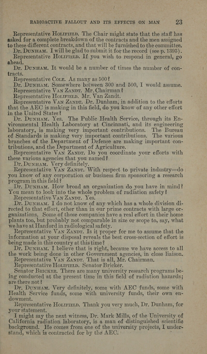 / RADIOACTIVE FALLOUT AND ITS EFFECTS ON MAN 2a Representative Hoxtrieip. The Chair might state that the staff has asked for a complete breakdown of the contracts and the men assigned to these different contracts, and that will be furnished to the committee. Dr. Dunuam. I will be glad to submit it for the record (see p. 1393). prep ree tatiy? Ho.trimip. If you wish to respond in general, go ahead. Dr. Dunuam. It would be a number of times the number of con- tracts. Representative Corr. As many as 500? _Dr. Dunnam. Somewhere between 300 and 500, I would assume. Representative Van Zanot. Mr. Chairman ¢ Representative Horrrrevp. Mr. Van Zandt. Representative VAN Zanpt. Dr. Dunham, in addition to the efforts that the AEC is making in this field, do you know of any other effort in the United States ? Dr. Dunuam. Yes. The Public Health Service, through its En- vironmental Health Laboratory at Cincinnati, and its engineering laboratory, is making very important contributions. The Bureau of Standards is making very important contributions. The various branches of the Department of Defense are making important con- tributions, and the Department of Agriculture. Representative Van Zanptr. Do you coordinate your efforts with these various agencies that you named ? Dr. DunHam. Very definitely. Representative Van Zanpt. With respect to private industry—do you know of any corporation or business firm sponsoring a research program in this field ? Dr. Dunnam. How broad an organization do you have in mind? You mean to look into the whole problem of radiation safety ? Representative VAN Zanpt. Yes. Dr. Dunuam. I do not know of any which has a whole division di- rected to that effort, other than in our prime contracts with large or- ganizations, Some of those companies have a real effort in their home plants too, but probably not comparable in size or scope to, say, what we have at Hanford in radiological safety. Representative Van Zanpr. Is it proper for me to assume that the information at your disposal reveals the best cross-section of effort is being made in this country at this time? Dr. Dunwam. I believe that is right, because we have access to all the work being done in other Government agencies, in close liaison. Representative Van Zanpt. That is all, Mr. Chairman. Representative Houirretp. Senator Bricker. Senator Bricker. There are many university research programs be- ing conducted at the present time in this field of radiation hazards; are there not? Dr. Dunuam. Very definitely, some with AEC funds, some with Health Service funds, some with university funds, their own en- dowment. Representative Hottrrep. Thank you very much, Dr, Dunham, for your statement. | I might say the next witness, Dr. Mark Mills, of the University of California radiation laboratory, is a man of distinguished scientific background. He comes from one of the university projects, I under- stand, which is contracted for by the AEC.