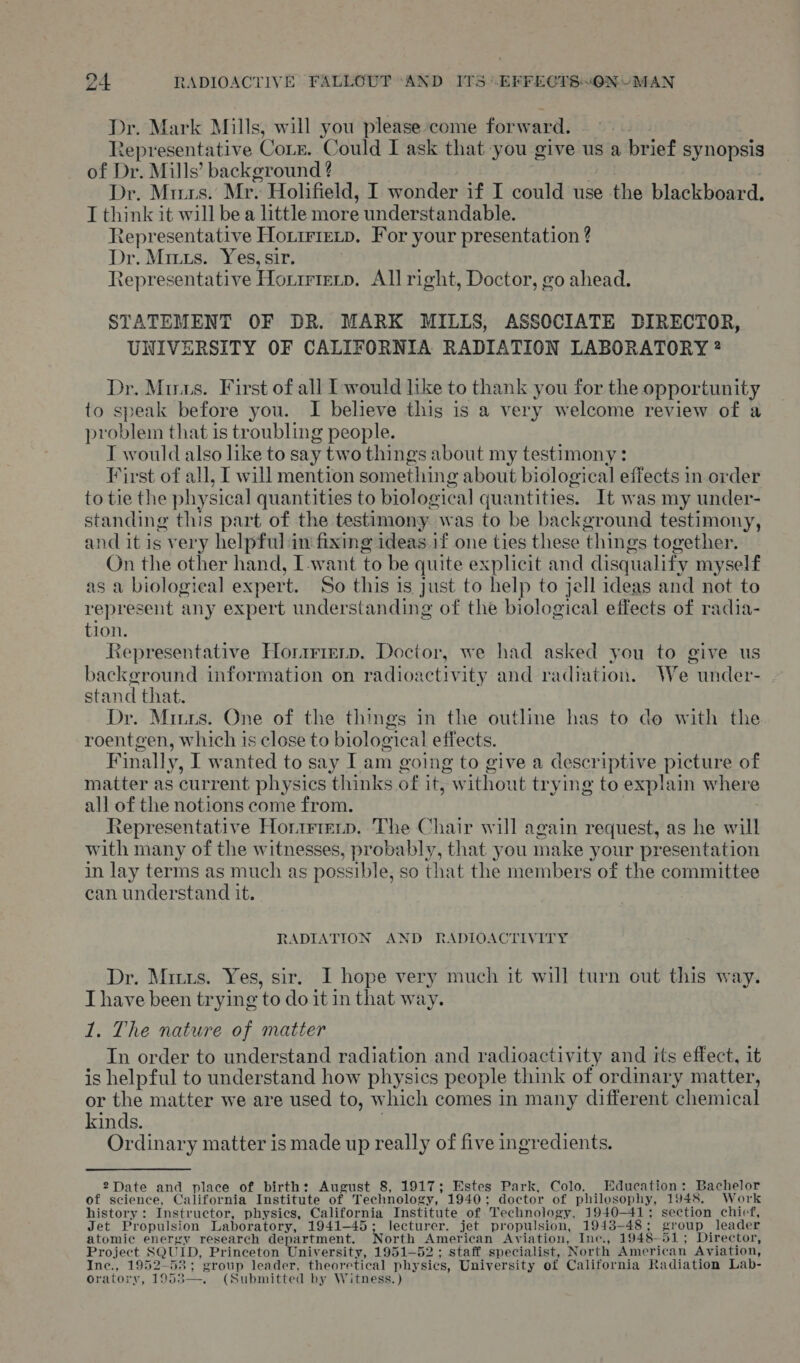 Dr. Mark Mills, will you please come forward. Representative Corn. Could I ask that you give us a brief synopsis of Dr. Mills’ background ? Dr. Murs. Mr. Holifield, I wonder if I could use the blackboard. I think it will bea little more : understandable. Representative Horrrtetp. For your presentation ? Dr. Mrs. Yes, sir. | Representative Horrmrenp. All right, Doctor, go ahead. STATEMENT OF DR. MARK MILLS, ASSOCIATE DIRECTOR, UNIVERSITY OF CALIFORNIA RADIATION LABORATORY ? Dr. Minas. First of all Twould like to thank you for the opportunity to speak before you. I believe this is a very welcome review of a problem that is troubling people. T would also like to say two things about my testimony : First of all, I will mention something about biological effects in order to tie the physical quantities to biolog ical quantities. It was my under- standing this part of the testimony was to be background testimony, and it is very helpful in fixing ideas if one ties these thin gs together. On the other hand, I-want to be quite explicit and disqualify myself as a biological expert. So this is just to help to jell ideas and not to represent any expert understanding of the biological effects of radia- tion. Representative Horiierp. Doctor, we had asked you to give us background information on radioactivity and radiation. We- under- stand that. Dr. Miurs. One of the things in the outline has to do with the roentgen, which is close to biological effects. Finally, I wanted to say Iam going to give a descriptive picture of matter as current physics thinks of it, w ithout trying to explain where all of the notions come from. Representative Horrererp. The Chair will again request, as he will with many of the witnesses, probably, that you make your presentation in lay terms as much as possible, so that the members of the committee can understand it. RADIATION AND RADIOACTIVITY Dr. Mitts. Yes, sir. I hope very much it will turn out this way. I have been trying ‘to do it in that w ay. 1. The nature of matter In order to understand radiation and radioactivity and its effect, it is helpful to understand how physics people think of ordinary matter, or the matter we are used to, which comes in many different chemical kinds. Ordinary matter is made up really of five ingredients. 2Date and place of birth: August 8, 1917; Estes Park, Colo. E ducation: Bachelor of science, California Institute of Technology, 1940; doctor of philosophy, 1948, Work history: Instructor, physics, California Institute of Technology, 1940-41; section chief, Jet Propulsion Laboratory, 1941-45; lecturer. jet propulsion, 1943-48; group leader atomic energy research department. North EAmer ican Aviation, Ine., 1948-51; Director, Project SQUID, Princeton University, 1951-52; staff specialist, North American Aviation, Ine., 1952-58; group leader, theoretical nave res University of California Radiation Lab- oratory, 19583—. (Submitted by Witness.)