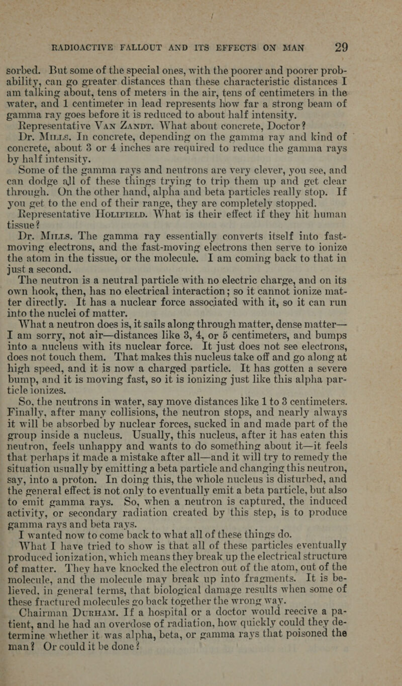 sorbed. But some of the special ones, with the poorer and poorer prob- ability, can go greater distances than these characteristic distances I am talking about, tens of meters in the air, tens of centimeters in the water, and 1 centimeter in lead represents how far a strong beam of gamma ray goes before it is reduced to about half intensity. Representative Van Zanpr. What about concrete, Doctor? Dr. Mus. In concrete, depending on the gamma ray and kind of © concrete, about 3 or 4 inches are required to reduce the gamma rays by half intensity. Some of the gamma rays and neutrons are very clever, you see, and can dodge all of these things trying to trip them up and get clear through. On the other hand, alpha and beta particles really stop. If you get to the end of their range, they are completely stopped. sean amepsariin Howirieitp. What is their effect if they hit human tissue ? Dr. Mrs. The gamma ray essentially converts itself into fast- moving electrons, and the fast-moving electrons then serve to ionize the atom in the tissue, or the molecule. I am coming back to that in just a second. The neutron is a neutral particle with no electric charge, and on its own hook, then, has no electrical interaction; so it cannot ionize mat- ter directly. It has a nuclear force associated with it, so it can run into the nuclei of matter. What a neutron does is, it sails along through matter, dense matter— I am sorry, not air—distances like 3, 4, or 5 centimeters, and bumps into a nucleus with its nuclear force. It just does not see electrons, does not touch them. That makes this nucleus take off and go along at high speed, and it is now a charged particle. It has gotten a severe bump, and it is moving fast, so it is ionizing just like this alpha par- ticle 1onizes. So, the neutrons in water, say move distances like 1 to 3 centimeters. Finally, after many collisions, the neutron stops, and nearly always it will be absorbed by nuclear forces, sucked in and made part of the group inside a nucleus. Usually, this nucleus, after it has eaten this neutron, feels unhappy and wants to do something about it—it feels that perhaps it made a mistake after all—and it will try to remedy the situation usually by emitting a beta particle and changing this neutron, say, into a proton. In doing this, the whole nucleus is disturbed, and the general effect is not only to eventually emit a beta particle, but also to emit gamma rays. So, when a neutron is captured, the induced activity, or secondary radiation created by this step, is to produce gamma rays and beta rays. T wanted now to come back to what all of these things do. What I have tried to show is that all of these particles eventually produced ionization, which means they break up the electrical structure of matter. They have knocked the electron out of the atom, out of the molecule, and the molecule may break up into fragments. It is be- lieved, in general terms, that biological damage results when some of these fractured molecules go back together the wrong way. Chairman Duruam. If a hospital or a doctor would reecive a pa- tient, and he had an overdose of radiation, how quickly could they de- termine whether it was alpha, beta, or gamma rays that poisoned the man? Or could it be done?