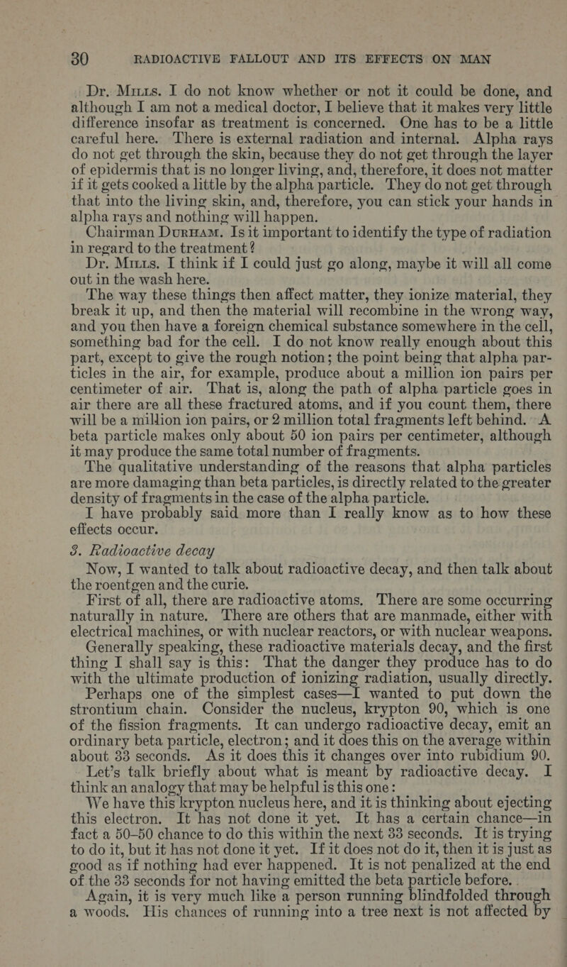 . Dr. Mirts. I do not know whether or not it could be done, and although I am not a medical doctor, I believe that it makes very little difference insofar as treatment is concerned. One has to be a little — careful here. ‘There is external radiation and internal. Alpha rays do not get through the skin, because they do not get through the layer of epidermis that is no longer living, and, therefore, it does not matter if it gets cooked a little by the alpha particle. They do not get through that into the living skin, and, therefore, you can stick your hands in alpha rays and nothing will happen. Chairman DurHam. Isit important to identify the type of radiation in regard to the treatment ? Dr. Mirts. I think if I could just go along, maybe it will all come out in the wash here. The way these things then affect matter, they ionize material, they break it up, and then the material will recombine in the wrong way, and you then have a foreign chemical substance somewhere in the cell, something bad for the cell. I do not know really enough about this part, except to give the rough notion; the point being that alpha par- ticles in the air, for example, produce about a million ion pairs per centimeter of air. That is, along the path of alpha particle goes in air there are all these fractured atoms, and if you count them, there will be a million ion pairs, or 2 million total fragments left behind. A beta particle makes only about 50 ion pairs per centimeter, although it may produce the same total number of fragments. The qualitative understanding of the reasons that alpha particles are more damaging than beta particles, is directly related to the greater density of fragments in the case of the alpha particle. I have probably said more than I really know as to how these effects occur. 3. Radioactive decay Now, I wanted to talk about radioactive decay, and then talk about the roentgen and the curie. First of all, there are radioactive atoms, ‘There are some occurring naturally in nature, There are others that are manmade, either with electrical machines, or with nuclear reactors, or with nuclear weapons. Generally speaking, these radioactive materials decay, and the first thing I shall say is this: That the danger they produce has to do with the ultimate production of ionizing radiation, usually directly. Perhaps one of the simplest cases—I wanted to put down the strontium chain. Consider the nucleus, krypton 90, which is one of the fission fragments. It can undergo radioactive decay, emit an ordinary beta particle, electron; and it does this on the average within about 33 seconds. As it does this it changes over into rubidium 90. Let’s talk briefly about what is meant by radioactive decay. I think an analogy that may be helpful is this one: | We have this krypton nucleus here, and it is thinking about ejecting this electron. It has not done it yet. It has a certain chance—in fact a 50-50 chance to do this within the next 33 seconds. It is trying to do it, but it has not done it yet. If1it does not do it, then it is just as good as if nothing had ever happened. It is not penalized at the end of the 33 seconds for not having emitted the beta particle before. . Again, it is very much like a person running blindfolded ai ee a woods. His chances of running into a tree next is not affected by