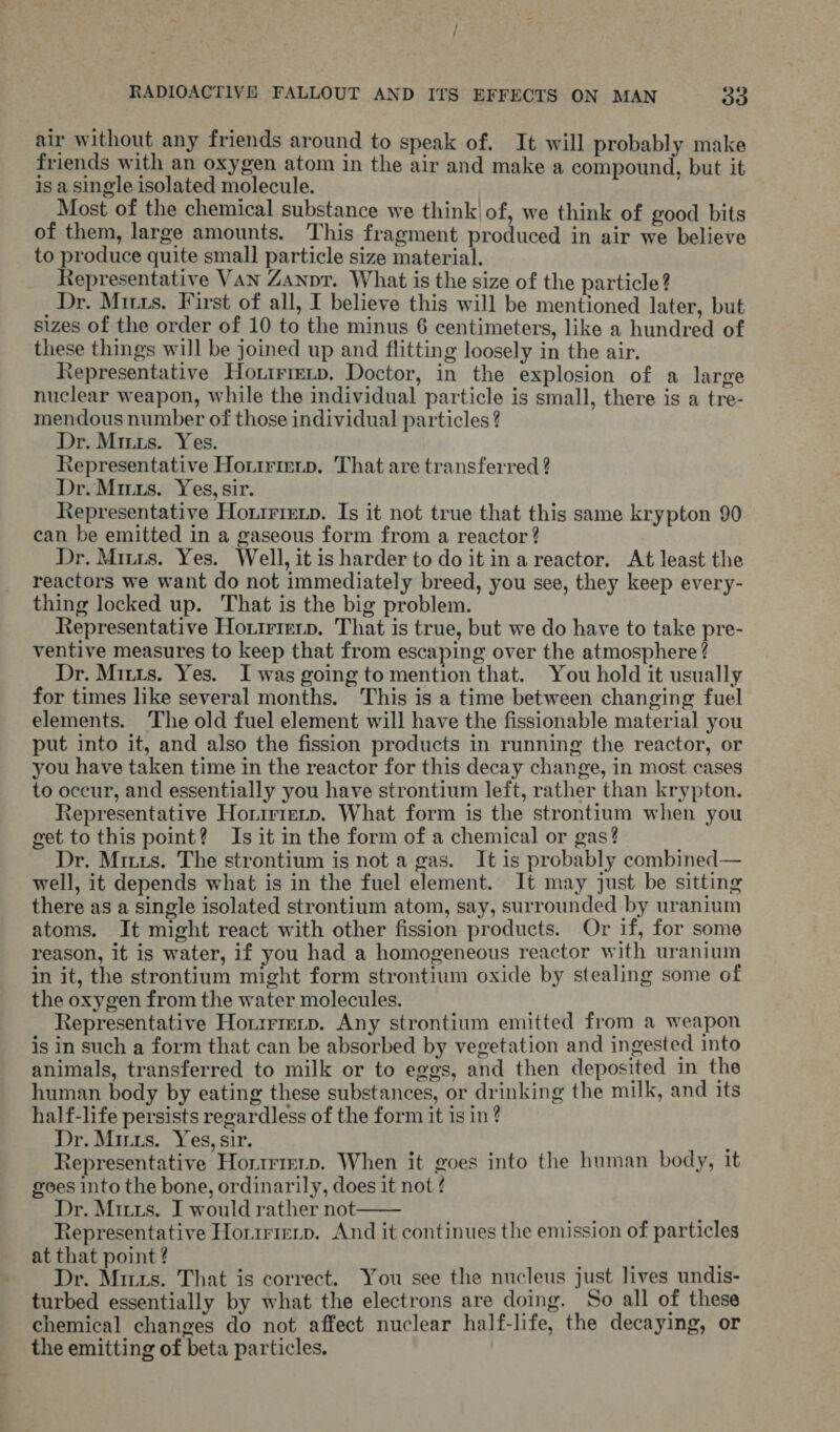 air without any friends around to speak of. It will probably make friends with an oxygen atom in the air and make a compound, but it is a single isolated molecule. Most of the chemical substance we think! of, we think of good bits of them, large amounts. This fragment produced in air we believe to produce quite small particle size material. Representative VAN Zanpt. What is the size of the particle? Dr. Mus. First of all, I believe this will be mentioned later, but sizes of the order of 10 to the minus 6 centimeters, like a hundred of these things will be joined up and flitting loosely in the air. Representative Hotrmrmip. Doctor, in the explosion of a large nuclear weapon, while the individual particle is small, there is a tre- mendous number of those individual particles ? Dr. Mirus. Yes. Representative Horirieip. That are transferred ? Dr. Mirus. Yes, sir. Representative Honirierp. Is it not true that this same krypton 90. can be emitted in a gaseous form from a reactor ? Dr. Miizs. Yes. Well, it is harder to do it ina reactor. At least the reactors we want do not immediately breed, you see, they keep every- thing locked up. That is the big problem. Representative Hortrierp. That is true, but we do have to take pre- ventive measures to keep that from escaping over the atmosphere ? Dr. Mitts. Yes. I was going to mention that. You hold it usually for times like several months. This is a time between changing fuel elements. The old fuel element will have the fissionable material you put into it, and also the fission products in running the reactor, or you have taken time in the reactor for this decay change, in most cases to occur, and essentially you have strontium left, rather than krypton. Representative Horirierp. What form is the strontium when you get to this point? Is it in the form of a chemical or gas? Dr. Muus. The strontium is not a gas. It is probably combined— well, it depends what is in the fuel element. It may just be sitting there as a single isolated strontium atom, say, surrounded by uranium atoms. It might react with other fission products. Or if, for some reason, it is water, if you had a homogeneous reactor with uranium in it, the strontium might form strontium oxide by stealing some of the oxygen from the water molecules. Representative Horirierp. Any strontium emitted from a weapon is in such a form that can be absorbed by vegetation and ingested into animals, transferred to milk or to eggs, and then deposited in the human body by eating these substances, or drinking the milk, and its half-life persists regardless of the form it is in ? Dr. Miris. Yes, sir. : Representative Horirmrp. When it goes into the human body, tt goes into the bone, ordinarily, does it not ? Dr. Mitts. I would rather not : Representative Horirieip. And it continues the emission of particles at that point ? . Dr. Mus. That is correct. You see the nucleus just lives undis- turbed essentially by what the electrons are doing. So all of these chemical changes do not affect nuclear half-life, the decaying, or the emitting of beta particles. 
