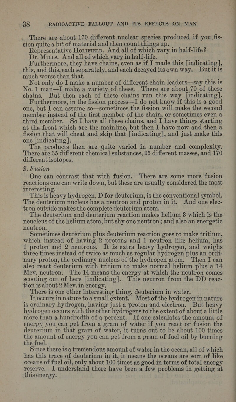 ...There are about 170 different nuclear species produced if you fis- ‘sion quite a bit of material and then count things up. Representative Horrrrevp. And all of which vary in half-life ? Dr. Minis. And all of which vary in half-life. : Furthermore, they have chains, even as if I made this [indicating], this, and this, each separately, and each decayed itsown way. Butitis much worse than that. joa Not only do I make a number of different chain leaders—say this is No. 1 man—I make a variety of these. There are about 70 of these chains. But then each of these chains run this way [indicating]. Furthermore, in the fission process—I do not know if this is a good one, but I can assume so—sometimes the fission will make the second member instead of the first member of the chain, or sometimes even a third member. So I have all these chains, and I have things starting at the front which are the mainline, but then I have now and then a fission that will cheat and skip that [indicating], and just make this one | indicating |. The products then are quite varied in number and complexity. There are 35 different chemical substances, 95 different masses, and 170 different isotopes. 2. Fusion One can contrast that with fusion. There are some more fusion reactions one can write down, but these are usually considered the most interesting. This is heavy hydrogen, D for deuterium, is the conventional symbol. The deuterium nucleus has a neutron and proton init. And one elec- tron outside makes the complete deuterium atom. The deuterium and deuterium reaction makes helium 3 which is the neucleus of the helium atom, but shy one neutron; and also an energetic neutron. Sometimes deuterium plus deuterium reaction goes to make tritium, which instead of having 2 protons and 1 neutron like helium, has 1 proton and 2 neutrons. It is extra heavy hydrogen, and weighs three times instead of twice as much as regular hydrogen plus an ordi- nary proton, the ordinary nucleus of the hydrogen atom. Then I can also react deuterium with tritium to make normal helium plus a 14 Mev. neutron. The 14 means the energy at which the neutron comes scooting out of here [indicating].. This neutron from the DD reac- tion is about 2 Mev. in energy. There is one other interesting thing, deuterium in water. Tt occurs in nature toasmallextent. Most of the hydrogen in nature is ordinary hydrogen, having just a proton and electron. But heavy hydrogen occurs with the other hydrogens to the extent of about a little more than a hundredth of a percent. If one calculates the amount of energy you can get from a gram of water if you react or fusion the deuterium in that gram of water, it turns out to be about 100 times the reas of energy you can get from a gram of fuel oil by burning the iuel. Since there is a tremendous amount of water in the ocean, all of which has this trace of deuterium in it, it means the oceans are sort of like oceans of fuel oil, only about 100 times as good in terms of total energy reserve. I understand there have been a few problems in getting at this energy.