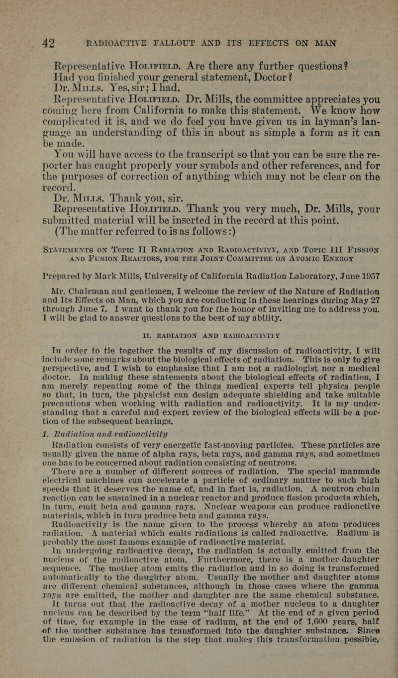 Representative Hortrmenp. Are there any further questions? Had you finished your general statement, Doctor ? Dr. Muus. Yes, sir; I had. Representative Horrriexp. Dr. Mills, the committee appreciates you coming here from California to make this statement. We know how complicated it is, and we do feel you have given us in layman’s lan- guage an understanding of this in about as simple a form as it can be made. You will have access to the transcript so that you can be sure the re- porter has caught properly your symbols and other references, and for the purposes of correction of anything which may not be clear on the record. Dr. Mirus. Thank you, sir. Representative Horzrrenp. Thank you very much, Dr. Mills, your submitted material will be inserted in the record at ehis point. (The matter referred to is as follows:) STATEMENTS ON Topic II RADIATION AND RADIOACTIVITY, AND Toric III Fission AND FUSION REACTORS, FOR THE JOINT COMMITTEE ON ATOMIC ENERGY Prepared by Mark Mills, University of California Radiation Laboratory, June 1957 Mr. Chairman and gentlemen, I welcome the review of the Nature of Radiation and Its Effects on Man, which you are conducting in these hearings during May 27 through June 7, I want to thank you for the honor of inviting me to address you. I will be glad to answer questions to the best of my ability. II, RADIATION AND RADIOACTIVITY In order to tie together the results of my discussion of radioactivity, I will include some remarks about the biological effects of radiation. ‘This is only to give perspective, and I wish to emphasize that I am not a radiologist nor a medical doctor. In making these statements about the biological effects of radiation, I am merely repeating some of the things medical experts tell physics people so that, in turn, the physicist can design adequate shielding and take suitable precautions when working with radiation and radioactivity. It is my under- standing that a careful and expert review of the biological effects will be a por- tion of the subsequent hearings. 1. Radiation and radioactivity Radiation consists of very energetic fast-moving particles. These particles are usually given the name of alpha rays, beta rays, and gamma rays, and sometimes one has to be concerned about radiation consisting of neutrons. There are a number of different sources of radiation. The special manmade electrical machines can accelerate a particle of ordinary matter to such high speeds that it deserves the name of, and in fact is, radiation. A neutron chain reaction can be sustained in a nuclear reactor and produce fission products which, in turn, emit beta and gamma rays. Nuclear weapons can produce radioactive materials, which in turn produce beta and gamma rays. Radioactivity is the name given to the process whereby an atom produces radiation. A material which emits radiations is called radioactive. Radium is probably the most famous example of radioactive material. In undergoing radioactive decay, the radiation is actually emitted from the nucleus of the radioactive atom. Furthermore, there is a mother-daughter sequence. The mother atom emits the radiation and in so doing is transformed automatically to the daughter atom. Usually the mother and daughter atoms are different chemical substances, although in those cases where the gamma rays are emitted, the mother and daughter are the same chemical substance. It turns out that the radioactive decay of a mother nucleus to a daughter nucleus can be described by the term “half life.” At the end of a given period of time, fur example in the case of radium, at the end of 1,600 years, half of the mother substance has transformed into the daughter substance. Since the emission of radiation is the step that makes this transformation possible,