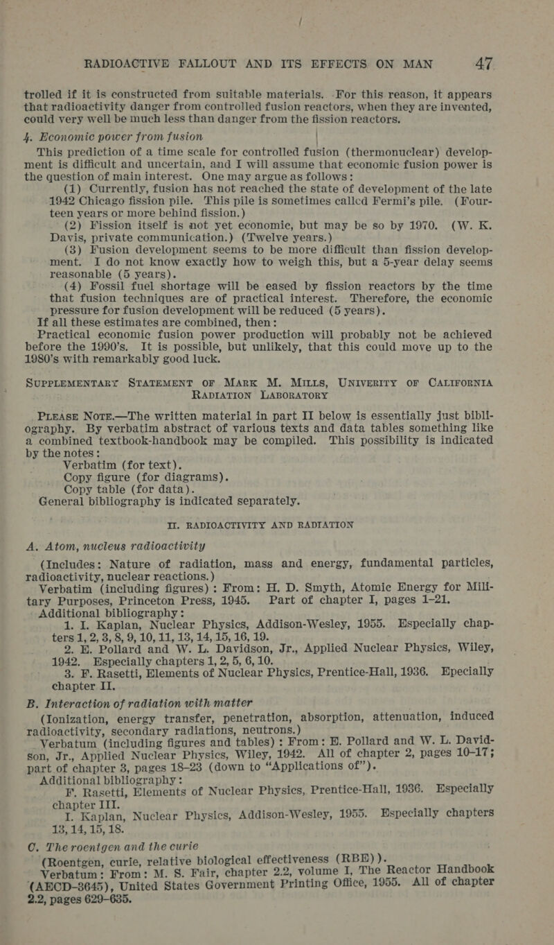 trolled if it is constructed from suitable materials. -For this. reason, it appears that radioactivity danger from controlled fusion reactors, when they are invented, could very well be much less than danger from the fission reactors. 4. Economic power from fusion This prediction of a time scale for controlled fusion (thermonuclear) develop- ment is difficult and uncertain, and I will assume that economic fusion power is the question of main interest. One may argue as follows: (1) Currently, fusion has not reached the state of development of the late -1942 Chicago fission pile. This pile is Sometimes called Fermi’s pile. (Four- teen years or more behind fission.) (2) Fission itself is not yet economic, but may be so by 1970. (W. K. Davis, private communication.) (Twelve years.) (3) Fusion development seems to be more difficult than fission develop- ment. I do not know exactly how to weigh this, but a 5-year delay seems reasonable (5 years). (4) Fossil fuel shortage will be eased by fission reactors by the time that fusion techniques are of practical interest. Therefore, the economic pressure for fusion development will be reduced (5 years). If all these estimates are combined, then: ‘Practical economic fusion power production will probably not be achieved before the 1990’s. It is possible, but unlikely, that this could move up to the 1980’s with remarkably good luck. SUPPLEMENTARY STATEMENT OF MARK M. MILLS, UNIVERITY OF CALIFORNIA RADIATION LABORATORY PLEASE Note.—The written material in part II below is essentially just bibli- ography. By verbatim abstract of various texts and data tables something like a combined textbook-handbook may be compiled. This possibility is indicated by the notes: Verbatim (for text). Copy figure (for diagrams). Copy table (for data). General bibliography is indicated separately. It. RADIOACTIVITY AND RADIATION A. Atom, nucleus radioactivity (Includes: Nature of radiation, mass and energy, fundamental particles, radioactivity, nuclear reactions. ) ; Verbatim (including figures): From: H. D. Smyth, Atomic Energy for Mili- tary Purposes, Princeton Press, 1945. Part of chapter I, pages 1-21. Additional bibliography: 1. I. Kaplan, Nuclear Physics, Addison-Wesley, 1955. Especially chap- ters 1, 2, 3, 8, 9, 10, 11, 13, 14, 15, 16, 19. 2. E. Pollard and W. L. Davidson, Jr., Applied Nuclear Physics, Wiley, 1942. Especially chapters 1, 2, 5, 6, 10. 3. F. Rasetti, Elements of Nuclear Physics, Prentice-Hall, 1936. Epecially chapter II. B. Interaction of radiation with matter (Ionization, energy transfer, penetration, absorption, attenuation, induced radioactivity, secondary radiations, neutrons.) : -Verbatum (including figures and tables) : From: H. Pollard and W. L. David- son, Jr., Applied Nuclear Physics, Wiley, 1942. All of chapter 2, pages 10-17; part of chapter 3, pages 18-23 (down to “Applications of”). itional bibliography: is Re Telenente of Nuclear Physics, Prentice-Hall, 1936. Especially chapter III. ; I. Kaplan, Nuclear Physics, Addison-Wesley, 1955. Especially chapters 15, 14, 15, 18. O. The roentgen and the curie Roentgen, curie, relative biological effectiveness (RBE)). A he From: M. 8. Fair, chapter 2.2, volume I, The Reactor Handbook (AECD-3645), United States Government Printing Office, 1955. All of chapter 2.2, pages 629-635.