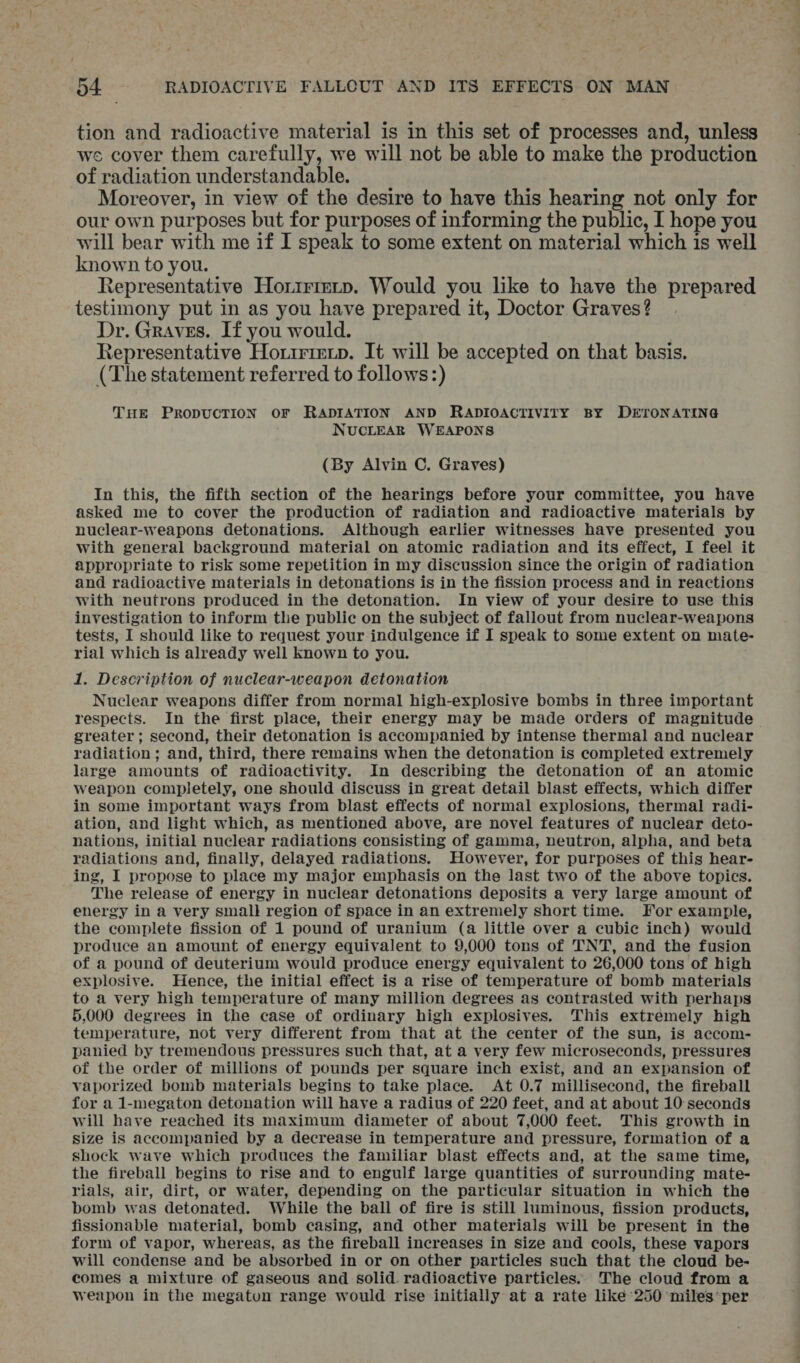 tion and radioactive material is in this set of processes and, unless we cover them carefully, we will not be able to make the production of radiation understandable. Moreover, in view of the desire to have this hearing not only for our own purposes but for purposes of informing the public, I hope you will bear with me if I speak to some extent on material which is well known to you. Representative Horirrerp. Would you like to have the prepared testimony put in as you have prepared it, Doctor Graves? Dr. Graves. If you would. Representative Horirierp. It will be accepted on that basis. (The statement referred to follows:) THE PRODUCTION oF RADIATION AND RADIOACTIVITY BY DETONATING ; NUCLEAR WEAPONS (By Alvin C. Graves) In this, the fifth section of the hearings before your committee, you have asked me to cover the production of radiation and radioactive materials by nuclear-weapons detonations. Although earlier witnesses have presented you with general background material on atomic radiation and its effect, I feel it appropriate to risk some repetition in my discussion since the origin of radiation and radioactive materials in detonations is in the fission process and in reactions with neutrons produced in the detonation. In view of your desire to use this investigation to inform the public on the subject of fallout from nuclear-weapons tests, I should like to request your indulgence if I speak to some extent on mate- rial which is already well known to you. 1. Description of nuclear-weapon detonation Nuclear weapons differ from normal high-explosive bombs in three important respects. In the first place, their energy may be made orders of magnitude greater; second, their detonation is accompanied by intense thermal and nuclear radiation ; and, third, there remains when the detonation is completed extremely large amounts of radioactivity. In describing the detonation of an atomic weapon completely, one should discuss in great detail blast effects, which differ in some important ways from blast effects of normal explosions, thermal radi- ation, and light which, as mentioned above, are novel features of nuclear deto- nations, initial nuclear radiations consisting of gamma, neutron, alpha, and beta radiations and, finally, delayed radiations. However, for purposes of this hear- ing, I propose to place my major emphasis on the last two of the above topics. The release of energy in nuclear detonations deposits a very large amount of energy in a very small region of space in an extremely short time. For example, the complete fission of 1 pound of uranium (a little over a cubic inch) would produce an amount of energy equivalent to 9,000 tons of TNT, and the fusion of a pound of deuterium would produce energy equivalent to 26,000 tons of high explosive. Hence, the initial effect is a rise of temperature of bomb materials to a very high temperature of many million degrees as contrasted with perhaps 5,000 degrees in the case of ordinary high explosives. This extremely high temperature, not very different from that at the center of the sun, is accom- panied by tremendous pressures such that, at a very few microseconds, pressures of the order of millions of pounds per square inch exist, and an expansion of vaporized bomb materials begins to take place. At 0.7 millisecond, the fireball for a 1-megaton detonation will have a radius of 220 feet, and at about 10 seconds will have reached its maximum diameter of about 7,000 feet. This growth in size is accompanied by a decrease in temperature and pressure, formation of a shock wave which produces the familiar blast effects and, at the same time, the fireball begins to rise and to engulf large quantities of surrounding mate- rials, air, dirt, or water, depending on the particular situation in which the bomb was detonated. While the ball of fire is still luminous, fission products, fissionable material, bomb casing, and other materials will be present in the form of vapor, whereas, as the fireball increases in Size and cools, these vapors will condense and be absorbed in or on other particles such that the cloud be- comes a mixture of gaseous and solid. radioactive particles. The cloud from a weapon in the megaton range would rise initially at a rate like’ 250 miles per