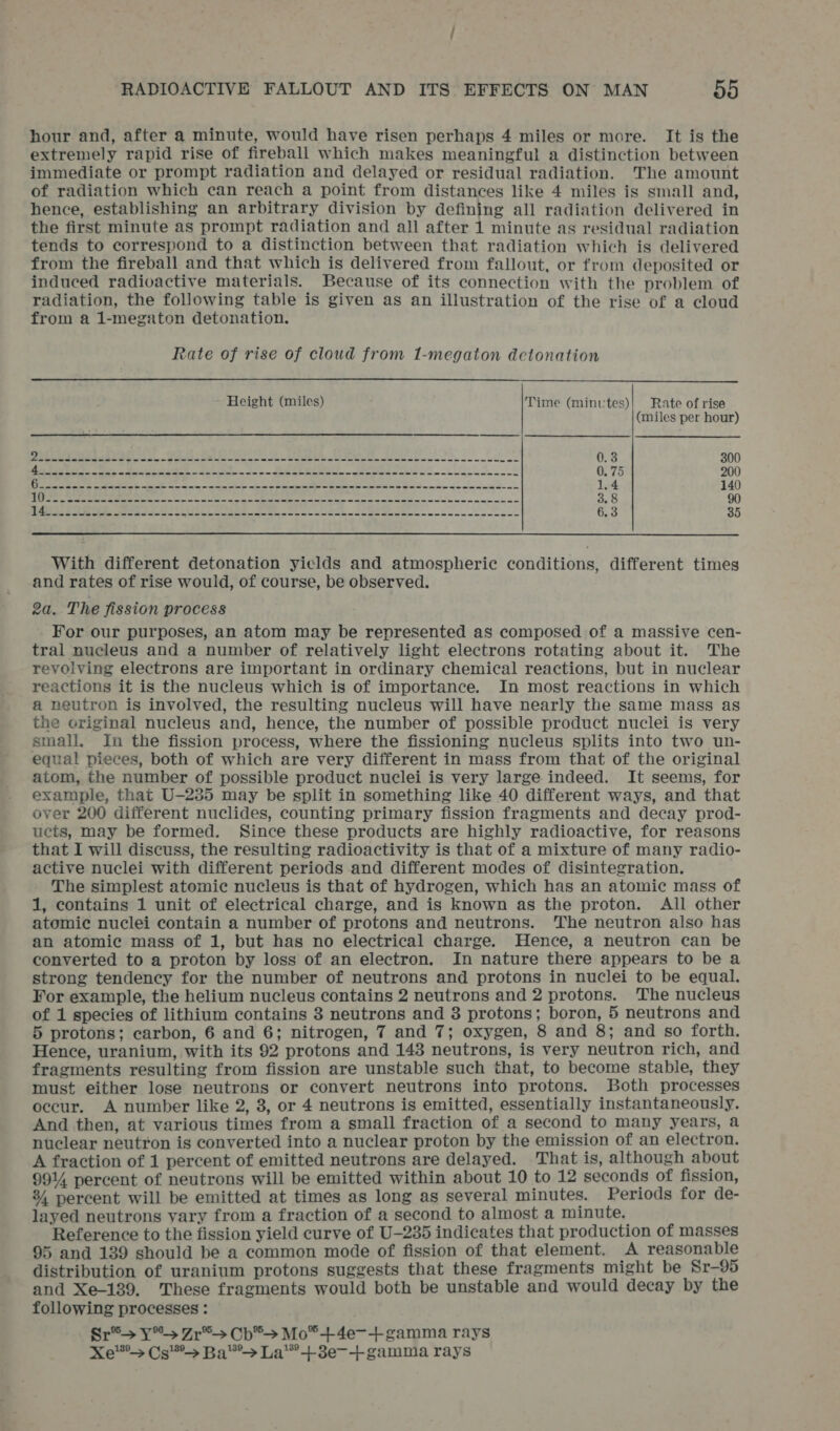 hour and, after a minute, would have risen perhaps 4 miles or more. It is the extremely rapid rise of fireball which makes meaningful a distinction between immediate or prompt radiation and delayed or residual radiation. The amount of radiation which can reach a point from distances like 4 miles is small and, hence, establishing an arbitrary division by defining all radiation delivered in the first minute as prompt radiation and all after 1 minute as residual radiation tends to correspond to a distinction between that radiation which is delivered from the fireball and that which is delivered from fallout, or from deposited or induced radioactive materials. Because of its connection with the problem of radiation, the following table is given as an illustration of the rise of a cloud from a 1-megaton detonation. Rate of rise of cloud from 1-megaton detonation Height (miles) Time (minutes)| Rate of rise (miles per hour) eine ene NN Is ie Ps RR al ne ee ine eee se oe cecec rece aslo 0.3 300 er 0. 75 200 PRO Spee Soe ER a = 598 a EES ee ee 1.4 140 Dupes sotto Soto HeM GE RHEE ooo eS Se gS 3.8 90 WSUS ee toot Seep SE eg Se ee 6.3 35 With different detonation yiclds and atmospheric conditions, different times and rates of rise would, of course, be observed. 2a. The fission process For our purposes, an atom may be represented as composed of a massive cen- tral nucleus and a number of relatively light electrons rotating about it. The revolving electrons are important in ordinary chemical reactions, but in nuclear reactions it is the nucleus which is of importance. In most reactions in which a neutron is involved, the resulting nucleus will have nearly the same mass as the criginal nucleus and, hence, the number of possible product nuclei is very small. In the fission process, where the fissioning nucleus splits into two un- equal pieces, both of which are very different in mass from that of the original atom, the number of possible product nuclei is very large indeed. It seems, for example, that U-235 may be split in something like 40 different ways, and that over 200 different nuclides, counting primary fission fragments and decay prod- ucts, may be formed. Since these products are highly radioactive, for reasons that I will discuss, the resulting radioactivity is that of a mixture of many radio- active nuclei with different periods and different modes of disintegration. The simplest atomic nucleus is that of hydrogen, which has an atomic mass of 1, contains 1 unit of electrical charge, and is known as the proton. All other atomic nuclei contain a number of protons and neutrons. The neutron also has an atomic mass of 1, but has no electrical charge. Hence, a neutron can be converted to a proton by loss of an electron. In nature there appears to be a strong tendency for the number of neutrons and protons in nuclei to be equal. For example, the helium nucleus contains 2 neutrons and 2 protons. The nucleus of 1 species of lithium contains 3 neutrons and 3 protons; boron, 5 neutrons and 5 protons; carbon, 6 and 6; nitrogen, 7 and 7; oxygen, 8 and 8; and so forth. Hence, uranium, with its 92 protons and 143 neutrons, is very neutron rich, and fragments resulting from fission are unstable such that, to become stable, they must either lose neutrons or convert neutrons into protons. Both processes occur. A number like 2, 3, or 4 neutrons is emitted, essentially instantaneously. And then, at various times from a small fraction of a second to many years, a nuclear neutron is converted into a nuclear proton by the emission of an electron. A fraction of 1 percent of emitted neutrons are delayed. That is, although about 9914 percent of neutrons will be emitted within about 10 to 12 seconds of fission, 34 percent will be emitted at times as long as several minutes. Periods for de- layed neutrons vary from a fraction of a second to almost a minute. Reference to the fission yield curve of U-235 indicates that production of masses 95 and 139 should be a common mode of fission of that element. A reasonable distribution of uranium protons suggests that these fragments might be Sr-95 and Xe-139, These fragments would both be unstable and would decay by the following processes : Sr®&gt; Y*&gt; Zr*®&gt; Cb*&gt; Mo*+4e-+ gamma rays Xe Cs Ba*&gt; La’ +8e-+ gamma rays