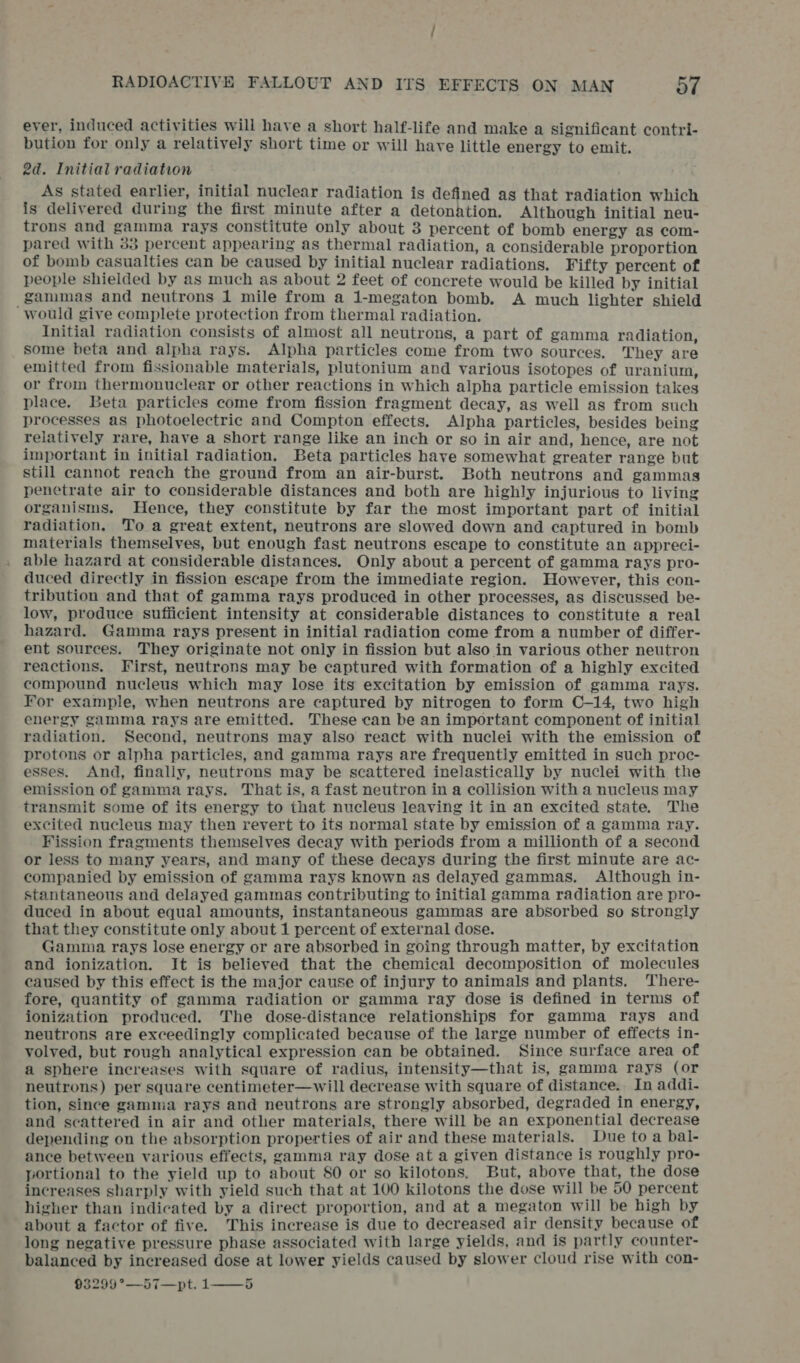 ever, induced activities will have a short half-life and make a significant contri- bution for only a relatively short time or will have little energy to emit. 2d. Initial radiation As stated earlier, initial nuclear radiation is defined as that radiation which is delivered during the first minute after a detonation. Although initial neu- trons and gamma rays constitute only about 3 percent of bomb energy as com- pared with 33 percent appearing as thermal radiation, a considerable proportion of bomb casualties can be caused by initial nuclear radiations. Fifty percent of people shielded by as much as about 2 feet of concrete would be killed by initial _gammas and neutrons 1 mile from a 1-megaton bomb. A much lighter shield would give complete protection from thermal radiation. Initial radiation consists of almost all neutrons, a part of gamma radiation, some beta and alpha rays. Alpha particles come from two sources. They are emitted from fissionable materials, plutonium and various isotopes of uranium, or from thermonuclear or other reactions in which alpha particle emission takes place. Beta particles come from fission fragment decay, as well as from such processes as photoelectric and Compton effects. Alpha particles, besides being relatively rare, have a short range like an inch or so in air and, hence, are not important in initial radiation, Beta particles have somewhat greater range but still cannot reach the ground from an air-burst. Both neutrons and gammas penetrate air to considerable distances and both are highly injurious to living organisms. Hence, they constitute by far the most important part of initial radiation. To a great extent, neutrons are slowed down and captured in bomb materials themselves, but enough fast neutrons escape to constitute an appreci- , able hazard at considerable distances. Only about a percent of gamma rays pro- duced directly in fission escape from the immediate region. However, this con- tribution and that of gamma rays produced in other processes, as discussed be- low, produce sufficient intensity at considerable distances to constitute a real hazard. Gamma rays present in initial radiation come from a number of differ- ent sources. They originate not only in fission but also in various other neutron reactions. First, neutrons may be captured with formation of a highly excited compound nucleus which may lose its excitation by emission of gamma rays. For example, when neutrons are captured by nitrogen to form C-—14, two high energy gamma rays are emitted. These can be an important component of initial radiation. Second, neutrons may also react with nuclei with the emission of protons or alpha particles, and gamma rays are frequently emitted in such proc- esses. And, finally, neutrons may be scattered inelastically by nuclei with the emission of gamma rays. That is, a fast neutron in a collision with a nucleus may transmit some of its energy to that nucleus leaving it in an excited state. The excited nucleus may then revert to its normal state by emission of a gamma ray. Fission fragments themselves decay with periods from a millionth of a second or less to many years, and many of these decays during the first minute are ac- companied by emission of gamma rays known as delayed gammas. Although in- stantaneous and delayed gammas contributing to initial gamma radiation are pro- duced in about equal amounts, instantaneous gammas are absorbed so strongly that they constitute only about 1 percent of external dose. Gamma rays lose energy or are absorbed in going through matter, by excitation and ionization. It is believed that the chemical decomposition of molecules caused by this effect is the major cause of injury to animals and plants. There- fore, quantity of gamma radiation or gamma ray dose is defined in terms of ionization produced. The dose-distance relationships for gamma rays and neutrons are exceedingly complicated because of the large number of effects in- volved, but rough analytical expression can be obtained. Since surface area of a sphere increases with square of radius, intensity—that is, gamma rays (or neutrons) per square centimeter—will decrease with square of distance. In addi- tion, since gamma rays and neutrons are strongly absorbed, degraded in energy, and scattered in air and other materials, there will be an exponential decrease depending on the absorption properties of air and these materials. Due to a bal- ance between various effects, gamma ray dose at a given distance is roughly pro- portional to the yield up to about 80 or so kilotons. But, above that, the dose increases sharply with yield such that at 100 kilotons the dose will be 50 percent higher than indicated by a direct proportion, and at a megaton will be high by about a factor of five. This increase is due to decreased air density because of long negative pressure phase associated with large yields, and is partly counter- balanced by increased dose at lower yields caused by slower cloud rise with con- 93299°—57—pt. 1——-5