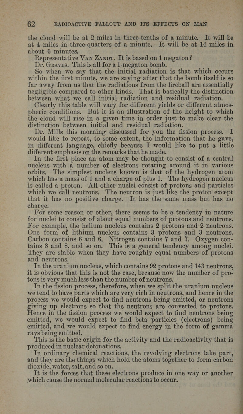 the cloud will be at 2 miles in three-tenths of a minute. It will be at 4 miles in three-quarters of a minute. It will be at 14 miles in about 6 minutes. Representative Van Zanpr. It is based on 1 megaton? Dr. Graves. This is all for a 1-megaton bomb. So when we say that the initial radiation is that which occurs within the first minute, we are saying after that the bomb itself is so far away from us that the radiations from the fireball are essentially negligible compared to other kinds. That is basically the distinction between what we call initial radiation and residual radiation. Clearly this table will vary for different yields or different atmos- pherice conditions. But it is an illustration of the height to which the cloud will rise in a given time in order just to make clear the distinction between initial and residual radiation. Dr. Mills this morning discussed for you the fission process. I would like to repeat, to some extent, the information that he gave, in different language, chiefly because I would like to put a little different emphasis on the remarks that he made. In the first place an atom may be thought to consist of a central nucleus with a number of electrons rotating around it in various orbits. The simplest nuclens known is that of the hydrogen atom which has a mass of 1 and a charge of plus 1. The hydrogen nucleus is called a proton. All other nuclei consist of protons and particles which we call neutrons. The neutron is just like the proton except that it has no positive charge. It has the same mass but has no charge. For some reason or other, there seems to be a tendency in nature for nuclei to consist of about equal numbers of protons and neutrons. For example, the helium nucleus contains 2 protons and 2 neutrons. One form of lithium nucleus contains 3 protons and 38 neutrons. Carbon contains 6 and 6, Nitrogen contains 7 and 7. Oxygen con- tains 8 and 8, and so on. This is a general tendency among nuclei. They are stable when they have roughly equal numbers of protons and neutrons. In the uranium nucleus, which contains 92 protons and 148 neutrons, it is obvious that this is not the case, because now the number of pro- tons is very much less than the number of neutrons. In the fission process, therefore, when we split the uranium nucleus we tend to have parts which are very rich in neutrons, and hence in the process we would expect to find neutrons being emitted, or neutrons giving up electrons so that the neutrons are converted to protons. Hence in the fission process we would expect to find neutrons being emitted, we would expect to find beta particles (electrons) being emitted, and we would expect to find energy in the form of gamma rays being emitted. | This is the basic origin for the activity and the radioactivity that is produced in nuclear detonations. In ordinary chemical reactions, the revolving electrons take part, and they are the things which hold the atoms together to form carbon dioxide, water, salt, and so on. It is the forces that these electrons produce in one way or another which cause the normal molecular reactions to occur,