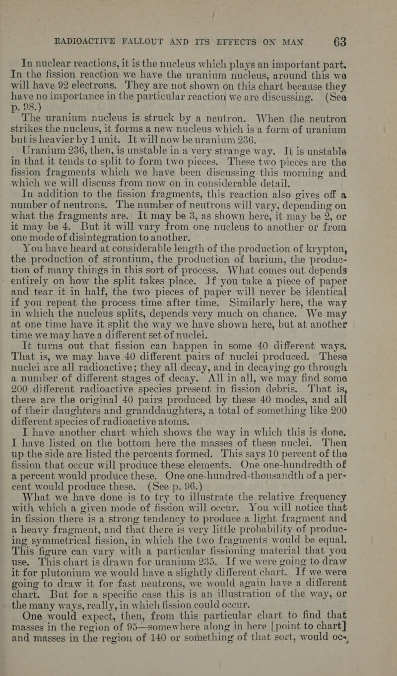 In nuclear reactions, it is the nucleus which plays an important part. In the fission reaction we have the uranium nucleus, around this we will have 92 electrons. They are not shown on this chart because they have no importance in the particular reaction we are discussing. (Sea p. 98.) ' | The uranium nucleus is struck by a neutron. When the neutron strikes the nucleus, it forms a new nucleus which is a form of uranium but is heavier by 1 unit. It will now be uranium 236. Uranium 236, then, is unstable in a very strange way. It is unstable in that it tends to split to form two pieces. These two pieces are the fission fragments which we have been discussing this morning and which we will discuss from now on in considerable detail. In addition to the fission fragments, this reaction also gives off a number of neutrons. ‘The number of neutrons will vary, depending on what the fragments are. It may be 3, as shown here, it may be 2, or it may be 4. But it will vary from one nucleus to another or from one mode of disintegration to another. You have heard at considerable length of the production of krypton, the production of strontium, the production of barium, the produc- tion of many things in this sort of process. What comes out depends entirely on how the split takes place. If you take a piece of paper and tear it in half, the two pieces of paper will never be identical if you repeat the process time after time. Similarly here, the way in which the nucleus splits, depends very much on chance. We may at one time have it split the way we have shown here, but at another time we may have a different set of nuclei. It turns out that fission can happen in some 40 different ways. That is, we may have 40 different pairs of nuclei produced. These nuclei are all radioactive; they all decay, and in decaying go through a number of different stages of decay. All in all, we may find some 200 different radioactive species present in fisston debris, That is, there are the original 40 pairs produced by these 40 modes, and all of their daughters and granddaughters, a total of something like 200 different species of radioactive atoms. I have another chart which shows the way in which this is done. I have listed on the bottom here the masses of these nuclei. Then up the side are listed the percents formed. This says 10 percent of the fission that occur will produce these elements. One one-hundredth of a percent would produce these. One one-hundred-thousandth of a per- cent would produce these. (See p. 96.) What we have done is to try to illustrate the relative frequency with which a given mode of fission will occur. You will notice that in fission there is a strong tendency to produce a light fragment and a heavy fragment, and that there is very little probability of produc- ing symmetrical fission, in which the two fragments would be equal. This figure can vary with a particular fissioning material that you use. This chart is drawn for uranium 235. If we were going to draw it for plutonium we would have a slightly different chart. If we were going to draw it for fast neutrons, we would again have a different chart. But for a specific case this is an illustration of the way, or the many ways, really, in which fission could occur. . One would expect, then, from this particular chart to find that masses in the region of 95—somewhere along in here [point to chart] and masses in the region of 140 or something of that sort, would ocs,