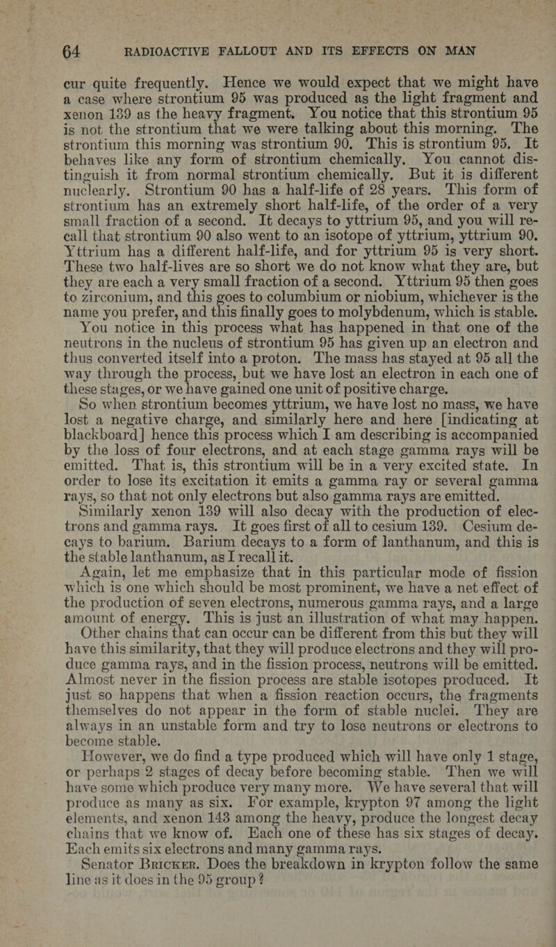 cur quite frequently. Hence we would expect that we might have a case where strontium 95 was produced as the light fragment and xenon 139 as the heavy fragment. You notice that this strontium 95 is not the strontium that we were talking about this morning. The strontium this morning was strontium 90, This is strontium 95. It behaves like any form of strontium chemically. You cannot dis- tinguish it from normal strontium chemically. But it is different nuclearly. Strontium 90 has a half-life of 28 years. This form of strontium has an extremely short half-life, of the order of a very small fraction of a second. It decays to yttrium 95, and you will re- call that strontium 90 also went to an isotope of yttrium, yttrium 90. Yttrium has a different half-life, and for yttrium 95 is very short. These two half-lives are so short we do not know what they are, but they are each a very small fraction of a second. Yttrium 95 then goes to zirconium, and this goes to columbium or niobium, whichever is the name you prefer, and this finally goes to molybdenum, which is stable. You notice in this process what has happened in that one of the neutrons in the nucleus of strontium 95 has given up an electron and thus converted itself into a proton. The mass has stayed at 95 all the way through the process, but we have lost an electron in each one of these stages, or we have gained one unit of positive charge. So when strontium becomes yttrium, we have lost no mass, we have lost a negative charge, and similarly here and here [indicating at blackboard] hence this process which I am describing is accompanied by the loss of four electrons, and at each stage gamma rays will be emitted. That is, this strontium will be in a very excited state. In order to lose its excitation it emits a gamma ray or several gamma rays, so that not only electrons but also gamma rays are emitted. Similarly xenon 139 will also decay with the production of elec- trons and gamma rays. It goes first of all to cesium 189. Cesium de- cays to barium. Barium decays to a form of lanthanum, and this is the stable lanthanum, as I recall] it. Again, let me emphasize that in this particular mode of fission which is one which should be most prominent, we have a net effect of the production of seven electrons, numerous gamma rays, and a large amount of energy. This is just an illustration of what may happen. Other chains that can occur can be different from this but they will have this similarity, that they will produce electrons and they will pro- duce gamma rays, and in the fission process, neutrons will be emitted. Almost never in the fission process are stable isotopes produced. It just so happens that when a fission reaction occurs, the fragments themselves do not appear in the form of stable nuclei. They are always in an unstable form and try to lose neutrons or electrons to become stable. However, we do find a type produced which will have only 1 stage, or perhaps 2 stages of decay before becoming stable. Then we will have some which produce very many more. We have several that will produce as many as six. For example, krypton 97 among the light elements, and xenon 148 among the heavy, produce the longest decay chains that we know of. Each one of these has six stages of decay. Each emits six electrons and many gamma rays. Senator Bricker. Does the breakdown in krypton follow the same line as it does in the 95 group ?