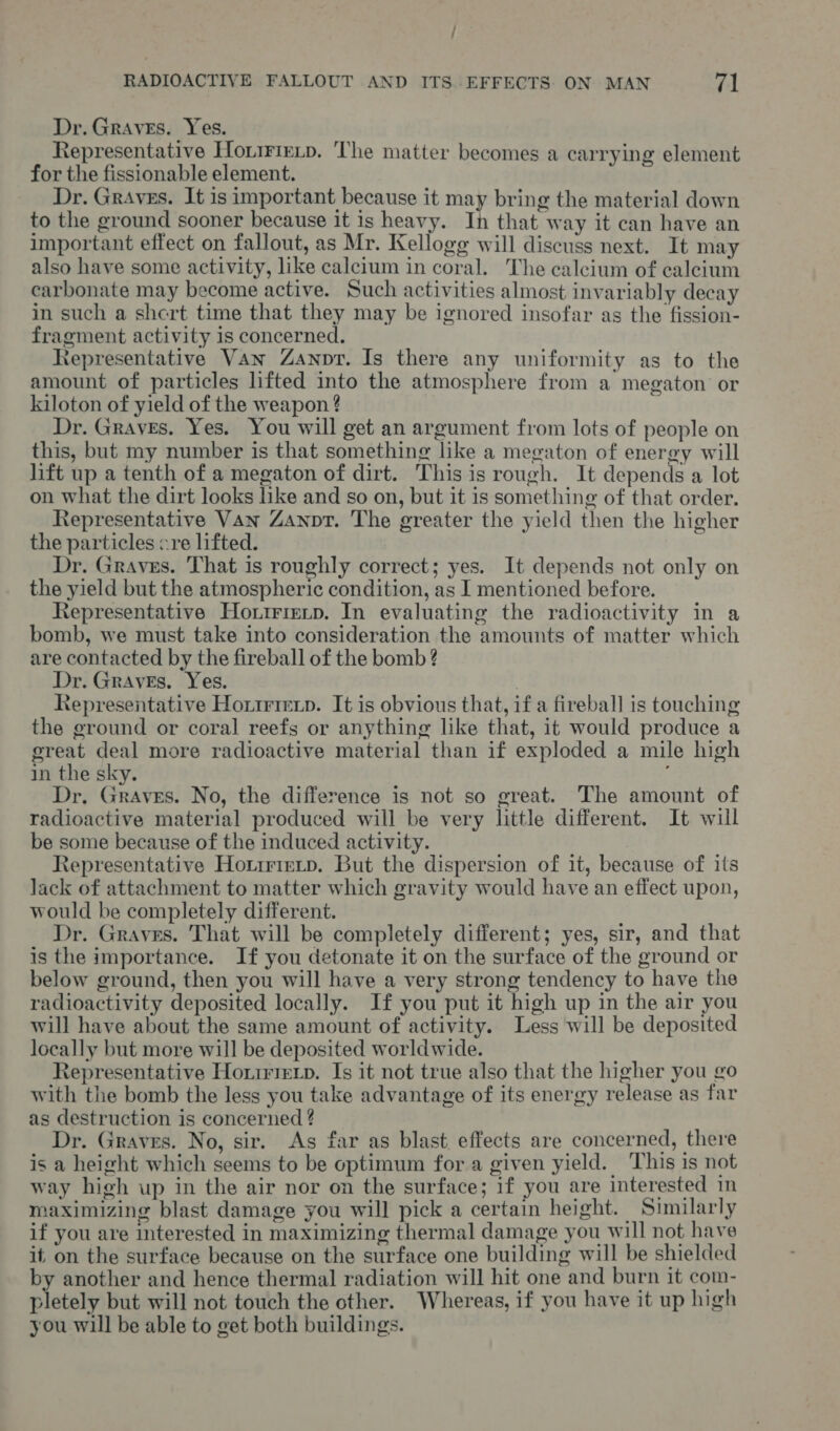 / RADIOACTIVE FALLOUT AND ITS..EFFECTS ON MAN rAl Dr. Graves. Yes. Representative Honirietp. The matter becomes a carrying element for the fissionable element. Dr. Graves. It is important because it may bring the material down to the ground sooner because it is heavy. In that way it can have an important effect on fallout, as Mr. Kellogg will discuss next. It may also have some activity, like calcium in coral. The calcium of caleium carbonate may become active. Such activities almost invariably decay in such a shert time that they may be ignored insofar as the fission- fragment activity is concerned. Representative Van Zanvr. Is there any uniformity as to the amount of particles lifted into the atmosphere from a megaton’ or kiloton of yield of the weapon ? Dr. Graves. Yes. You will get an argument from lots of people on this, but my number is that something like a megaton of energy will lift up a tenth of a megaton of dirt. Thisis rough. It depends a lot on what the dirt looks ke and so on, but it is something of that order. Representative Van Zanpr. The greater the yield then the higher the particles cre lifted. Dr. Graves. That is roughly correct; yes. It depends not only on the yield but the atmospheric condition, as I mentioned before. Representative Hoxtrierp. In evaluating the radioactivity in a bomb, we must take into consideration the amounts of matter which are contacted by the fireball of the bomb ? Dr. Graves. Yes. , Representative Horirierp. It is obvious that, if a fireball] is touching the ground or coral reefs or anything like that, it would produce a great deal more radioactive material than if exploded a mile high in the sky. Dr, Graves. No, the difference is not so great. The amount of radioactive material produced will be very little different. It will be some because of the induced activity. Representative Hotirietp. But the dispersion of it, because of its lack of attachment to matter which gravity would have an effect upon, would be completely different. Dr. Graves. That will be completely different; yes, sir, and that is the importance. If you detonate it on the surface of the ground or below ground, then you will have a very strong tendency to have the radioactivity deposited locally. If you put it high up in the air you will have about the same amount of activity. Less will be deposited locally but more will be deposited worldwide. Representative Hoririexp. Is it not true also that the higher you go with the bomb the less you take advantage of its energy release as far as destruction is concerned ? Dr. Graves. No, sir. As far as blast effects are concerned, there is a height which seems to be optimum for a given yield. ‘This is not way high up in the air nor on the surface; if you are interested in maximizing blast damage you will pick a certain height. Similarly if you are interested in maximizing thermal damage you will not have it on the surface because on the surface one building will be shielded by another and hence thermal radiation will hit one and burn it com- pletely but will not touch the other. Whereas, if you have it up high you will be able to get both buildings.