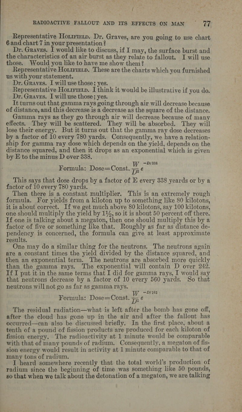 ie RADIOACTIVE FALLOUT AND ITS EFFECTS ON MAN °° 77 Representative Hormrenp. Dr. Graves, are you going to use chart 6 and chart 7 in your presentation ? Dr. Graves. I would like to discuss, if I may, the surface burst and the characteristics of an air burst as they relate to fallout. I will use those. Would you like to have me show them? Representative Horirimip. These are the charts which you furnished us with your statement. Dr. Graves. I will use those; yes. Representative Horirietp. I think it would be illustrative if you do. Dr. Graves. I will use those; yes. It turns out that gamma rays going through air will decrease because of distance, and this decrease is a decrease as the square of the distance. Gamma rays as they go through air will decrease because of many effects. They will be scattered. They will be absorbed. They will lose their energy. But it turns out that the gamma ray dose decreases by a factor of 10 every 780 yards. Consequently, we have a relation- ship for gamma ray dose which depends on the yield, depends on the distance squared, and then it drops as an exponential which is given by E to the minus D over 838. Ww — D/338 Formula: Dose=Const. pie This says that dose drops by a factor of E every 338 yeards or by a factor of 10 every 780 yards. Then there is a constant multiplier. This is an extremely rough formula. For yields from a kiloton up to something like 80 kilotons, it is about correct. If we get much above 80 kilotons, say 100 kilotons, one should multiply the yield by 144, so it is about 50 percent off there. If one is talking about a megaton, then one should multiply this by a factor of five or something like that. Roughly as far as distance de- pendency is concerned, the formula can give at least approximate results. One may do a similar thing for the neutrons. The neutrons again are a constant times the yield divided by the distance squared, and then an exponential term. The neutrons are absorbed more quickly than the gamma rays. The exponential will contain D over 242. - IfI put it in the same terms that I did for gamma rays, I would say that neutrons decrease by a factor of 10 every 560 yards. So that neutrons will not go as far as gamma rays. — D/ 242 Formula: Dose=Const. me The residual radiation—what is left after the bomb has gone off, after the cloud has gone up in the air and after the fallout has occurred—can also be discussed briefly. In the first place, about a tenth of a pound of fission products are produced for each kiloton of fission energy. The radioactivity at 1 minute would be comparable with that of many pounds of radium, Consequently, a megaton of fis- sion energy would result in activity at 1 minute comparable to that of many tons of radium. ; I heard somewhere recently that the total world’s production of radium since the beginning of time was something like 50 pounds, so that when we talk about the detonation of a megaton, we are talking