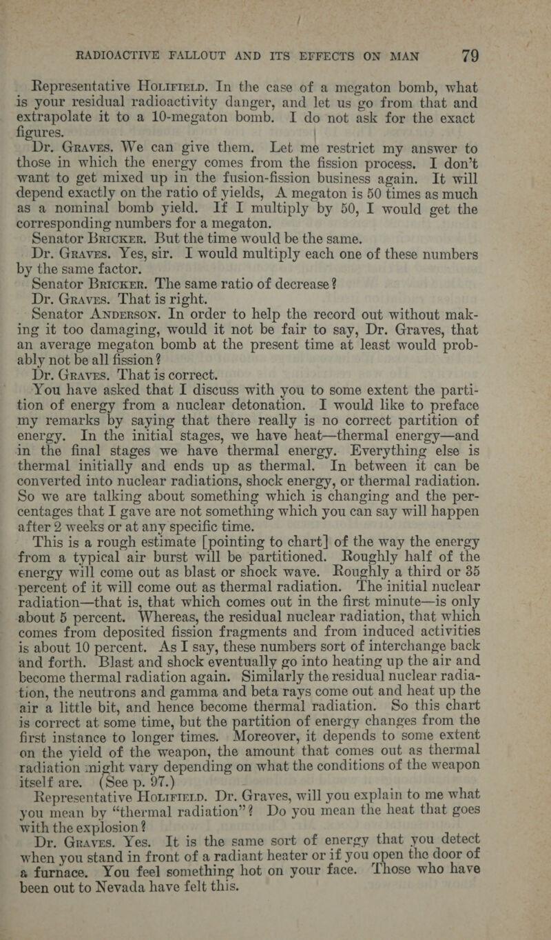 ~ RADIOACTIVE FALLOUT AND ITS EFFECTS ON MAN 79 Representative Hortrrety. In the case of a megaton bomb, what is your residual radioactivity danger, and let us go from that and oe eaters it to a 10-megaton bomb. I do not ask for the exact gures. | Dr. Graves. We can give them. Let me restrict my answer to those in which the energy comes from the fission process. I don’t want to get mixed up in the fusion-fission business again. It will depend exactly on the ratio of yields, A megaton is 50 times as much as a nominal bomb yield. If I multiply by 50, I would get the corresponding numbers for a megaton. Senator Bricker. But the time would be the same. Dr. Graves. Yes, sir. I would multiply each one of these numbers by the same factor. Senator Bricker. The same ratio of decrease ? Dr. Graves. That is right. Senator Anperson. In order to help the record out without mak- ing it too damaging, would it not be fair to say, Dr. Graves, that an average megaton bomb at the present time at least would prob- ably not be all fission ? Dr. Graves. That is correct. You have asked that I discuss with you to some extent the parti- tion of energy from a nuclear detonation. I would like to preface my remarks by saying that there really is no correct partition of energy. In the initial stages, we have heat—thermal energy—and in the final stages we have thermal energy.. Everything else is thermal initially and ends up as thermal. In between it can be converted into nuclear radiations, shock energy, or thermal radiation. So we are talking about something which is changing and the per- centages that I gave are not something which you can say will happen after 2 weeks or at any specific time. This is a rough estimate [pointing to chart] of the way the energy from a typical air burst will be partitioned. Roughly half of the energy will come out as blast or shock wave. Roughly a third or 35 percent of it will come out as thermal radiation. The initial nuclear radiation—that is, that which comes out in the first minute—is only about 5 percent. Whereas, the residual nuclear radiation, that which comes from deposited fission fragments and from induced activities is about 10 percent. As I say, these numbers sort of interchange back and forth. Blast and shock eventually go into heating up the air and become thermal radiation again. Similarly the residual nuclear radia- tion, the neutrons and gamma and beta rays come out and heat up the air a little bit, and hence become thermal radiation. So this chart is correct at some time, but the partition of energy changes from the first instance to longer times. Moreover, it depends to some extent on the yield of the weapon, the amount that comes out as thermal radiation might vary depending on what the conditions of the weapon itself are. (See p. 97.) Representative Horrrtmerp. Dr. Graves, will you explain to me what you mean by “thermal radiation”? Do you mean the heat that goes with the explosion ? Dr. Graves. Yes. It is the same sort of energy that you detect when you stand in front of a radiant heater or if you open the door of s furnace. You feel something hot on your face. Those who have been out to Nevada have felt this.