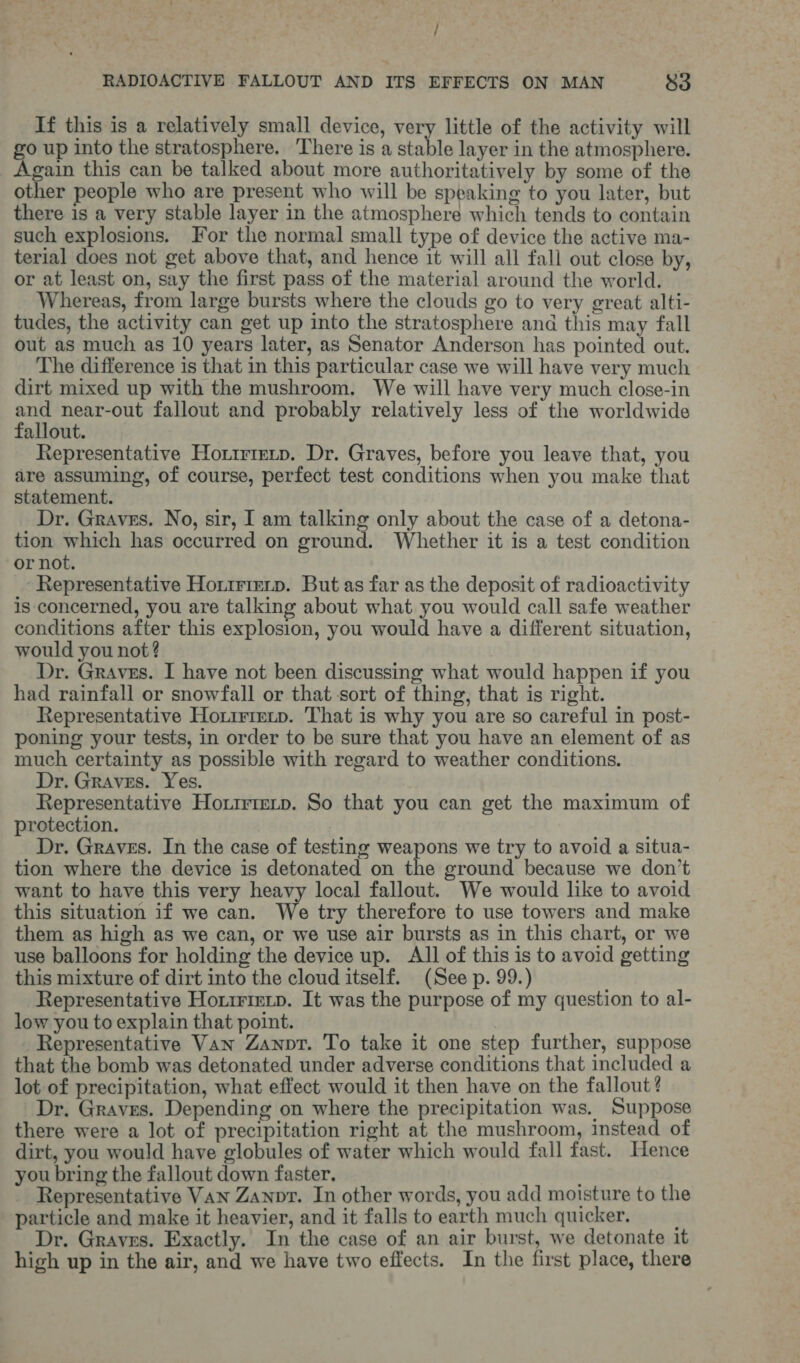 If this is a relatively small device, very little of the activity will go up into the stratosphere. There is a stable layer in the atmosphere. Again this can be talked about more authoritatively by some of the other people who are present who will be speaking to you later, but there is a very stable layer in the atmosphere which tends to contain such explosions. For the normal small type of device the active ma- terial does not get above that, and hence it will all fall out close by, or at least on, say the first pass of the material around the world. Whereas, from large bursts where the clouds go to very great alti- tudes, the activity can get up into the stratosphere and this may fall out as much as 10 years later, as Senator Anderson has pointed out. The difference is that in this particular case we will have very much dirt mixed up with the mushroom, We will have very much close-in ane near-out fallout and probably relatively less of the worldwide allout. Representative Horirretp. Dr. Graves, before you leave that, you are assuming, of course, perfect test conditions when you make that statement. Dr. Graves. No, sir, I am talking only about the case of a detona- tion which has occurred on ground. Whether it is a test condition or not. Representative Horirieip. But as far as the deposit of radioactivity is concerned, you are talking about what you would call safe weather conditions after this explosion, you would have a different situation, would you not? | Dr. Graves. I have not been discussing what would happen if you had rainfall or snowfall or that sort of thing, that is right. Representative Hortrrmtp. That is why you are so careful in post- poning your tests, in order to be sure that you have an element of as much certainty as possible with regard to weather conditions. Dr. Graves. Yes. Representative Horirrmip. So that you can get the maximum of protection. Dr. Graves. In the case of testing weapons we try to avoid a situa- tion where the device is detonated on the ground because we don’t want to have this very heavy local fallout. We would like to avoid this situation if we can. We try therefore to use towers and make them as high as we can, or we use air bursts as in this chart, or we use balloons for holding the device up. Al of this is to avoid getting this mixture of dirt into the cloud itself. (See p. 99.) Representative Horirierp. It was the purpose of my question to al- low you to explain that point. Representative Van Zanopr. To take it one step further, suppose that the bomb was detonated under adverse conditions that included a lot of precipitation, what effect would it then have on the fallout? Dr. Graves. Depending on where the precipitation was. Suppose there were a lot of precipitation right at the mushroom, instead of dirt, you would have globules of water which would fall fast. Hence you bring the fallout down faster. Representative Van Zanpr. In other words, you add moisture to the particle and make it heavier, and it falls to earth much quicker, Dr. Graves. Exactly. In the case of an air burst, we detonate it high up in the air, and we have two effects. In the first place, there