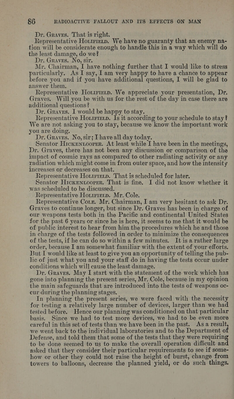 Dr. Graves. That is right. Representative Hotirreip. We have no guaranty that an enemy na- tion will be considerate enough to handle this in a way which will do the least damage, do we? Dr. Graves. No, sir. ° Mr. Chairman, I have nothing further that I would like to stress particularly. As I say, I am very happy to have a chance to appear before you and if you have additional questions, I will be glad to answer them. Representative Horirirtp. We appreciate your presentation, Dr. Graves. Will you be with us for the rest of the day in case there are additional questions ? Dr. Graves. I would be happy to stay. Representative Hortrtexp. Is it according to your schedule to stay ? We are not asking you to stay, because we know the important work you are doing. Dr. Graves. No, sir; Ehave all day today. Senator Hickrentoormr. At least while I have been in the meetings, Dr. Graves, there has not been any discussion or comparison of the impact of cosmic rays as compared to other radiating activity or any radiation which might come in from outer space, and how the intensity increases or decreases on that. Representative Hortrtetp. That is scheduled for later. Senator Hicxrmnuoorer. That is fine. I did not know whether it was scheduled to be discussed. Representative Hotirieip. Mr. Cole. Representative Corz. Mr. Chairman, I am very hesitant to ask Dr. Graves to continue longer, but since Dr. Graves has been in charge of our weapons tests both in the Pacific and continental United States for the past 6 years or since he is here, it seems to me that it would be of public interest to hear from him the procedures which he and those in charge of the tests followed in order to minimize the consequences of the tests, if he can do so within a few minutes. It isa rather large order, because I am somewhat familiar with the extent of your efforts. But I would like at least to give you an opportunity of telling the pub- lic of just what you and your staff do in having the tests occur under conditions which will cause the least damage. Dr. Graves. May I start with the statement of the work which has gone into planning the present series, Mr. Cole, because in my opinion the main safeguards that are introduced into the tests of weapons oc- cur during the planning stages. In planning the present series, we were faced with the necessity for testing a relatively large number of devices, larger than we had tested before. Hence our planning was conditioned on that particular basis. Since we had to test more devices, we had to be even more careful in this set of tests than we have been in the past. Asa result, we went back to the individual laboratories and to the Department of Defense, and told them that some of the tests that they were requiring to be done seemed to us to make the overall operation difficult and asked that they consider their particular requirements to see if some- how or other they could not raise the height of burst, change from towers to balloons, decrease the planned yield, or do such things.