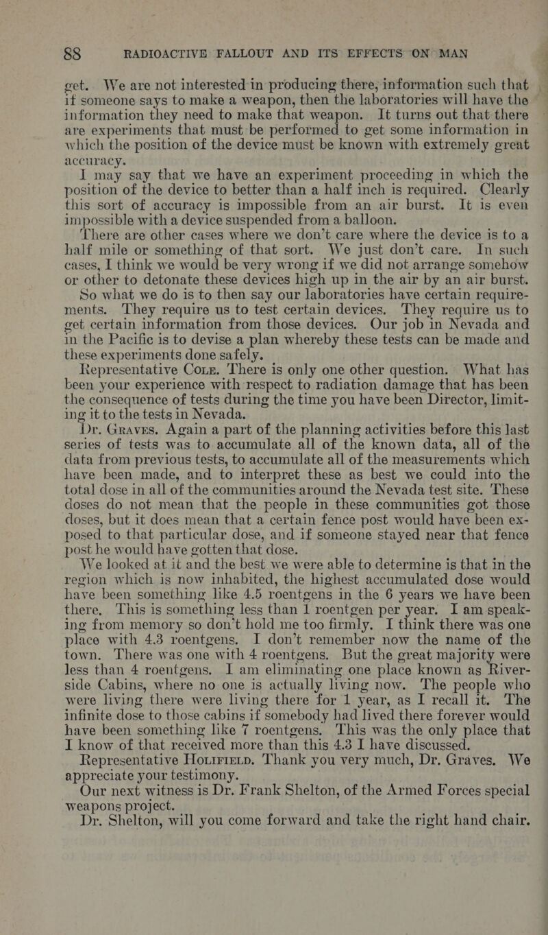 if someone says to make a weapon, then the laboratories will have the — information they need to make that weapon. It turns out that there are experiments that must be performed to get some information in which the position of the device must be known with extremely great accuracy. I may say that we have an experiment proceeding in which the position of the device to better than a half inch is required. Clearly this sort of accuracy is impossible from an air burst. It is even impossible with a device suspended from a balloon. ‘There are other cases where we don’t care where the device is to a half mile or something of that sort. We just don’t care. In such cases, I think we would be ver y wrong if we did not arrange somehow or other to detonate these devices high up in the air by an air burst. So what we do is to then say our laboratories have certain require- ments. ‘They require us to test certain devices. They require us to get certain information from those devices. Our job in Nevada and in the Pacific is to devise a plan whereby these tests can be made and these experiments done safely. Representative Coxz. ‘There is only one other question. What has been your experience with respect to radiation damage that has been the consequence of tests during the time you have been Director, limit- ing it to the tests in Nevada. Dr. Graves. Again a part of the planning activities before this last series of tests was to accumulate all of the known data, all of the data from previous tests, to accumulate all of the measurements which have been made, and to interpret these as best we could into the total dose in all of the communities around the Nevada test site. These doses do not mean that the people in these communities got those doses, but it does mean that a certain fence post would have been ex- posed to that particular dose, and if someone stayed near that fence post he would have gotten that dose. We looked at it and the best we were able to determine is that in the region which is now inhabited, the highest accumulated dose would have been something like 4.5 roentgens in the 6 years we have been there, This is something less than 1 roentgen per year. I am speak- ing from memory so don’t hold me too firmly. I think there was one place with 4.3 roentgens. I don’t remember now the name of the town. There was one with 4 roentgens. But the great majority were less than 4 roentgens, I am eliminating one place known as River- side Cabins, where no one is actually living now. The people who were living there were living there for 1 year, as I recall it. The infinite dose to those cabins if &lt; somebody had lived there forever would have been something like 7 roentgens. This was the only place that I know of that received more than this 4.3 I have discussed. Representative Houtrrerp. Thank you very much, Dr. Graves. We appreciate your testimony. Our next witness is Dr. Frank Shelton, of the Armed Forces special weapons project. Dr. Shelton, will you come forward and take the right hand chair.