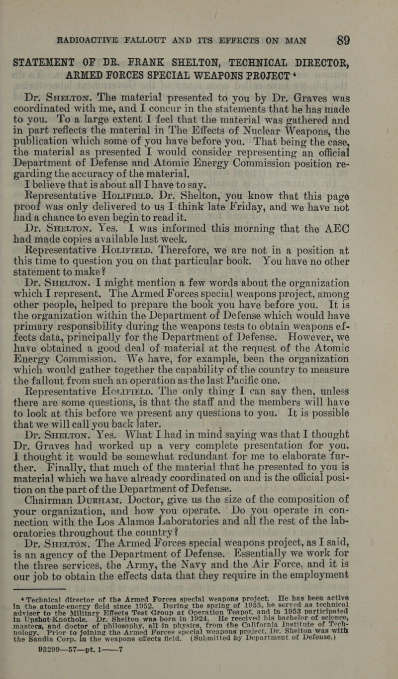 STATEMENT OF DR. FRANK SHELTON, TECHNICAL DIRECTOR, ARMED FORCES SPECIAL WEAPONS PROJECT * Dr. Suerton. The material presented to you by Dr. Graves was coordinated with me, and IJ concur in the statements that he has made to you. Toa large extent I feel that the material was gathered and in part reflects the material in The Effects of Nuclear Weapons, the publication which some of you have before you. That being the case, the material as presented I would consider representing an official Department of Defense and Atomic Energy Commission position re- garding the accuracy of the material. I believe that is about all I have to say. Representative Hoxirmip. Dr. Shelton, you know that this page proof was only delivered to us I think late Friday, and we have not had a chance to even begin to read it. , Dr. Suretton. Yes. I was informed this morning that the AEC had made copies available last week. Representative Hoxirrecp. Therefore, we are not in a position at this time to question you on that particular book. You have no other statement to make? Dr. Suetton. I might mention a few words about the organization which I represent. The Armed Forces special weapons project, among other people, helped to prepare the book you have before you. It is the organization within the Department of Defense which would have primary responsibility during the weapons tests to obtain weapons ef- fects data, principally for the Department of Defense. However, we have obtained a good deal of material at the request of the Atomic Energy Commission. We have, for example, been the organization which would gather together the capability of the country to measure the fallout from such an operation as the last Pacific one. Representative Horirretp. The only thing I can say then, unless there are some questions, is that the staff and the members will have to look at this before we present any questions to you. It is possible that we will call you back later. ‘ Dr. Sueiron. Yes. What I had in mind saying was that I thought Dr. Graves had worked up a very complete presentation for you. I thought it would be somewhat redundant for me to elaborate fur- ther. Finally, that much of the material that he presented to you is material which we have already coordinated on and is the official posi- tion on the part of the Department of Defense. Chairman Duruam. Doctor, give us the size of the composition of your organization, and how you operate. Do you operate in con- nection with the Los Alamos Laboratories and all the rest of the lab- oratories throughout the country ? Dr. Sueiton. The Armed Forces special weapons project, as I said, is an agency of the Department of Defense. Essentially we work for the three services, the Army, the Navy and the Air Force, and it is our job to obtain the effects data that they require in the employment Technical director of the Armed Forces special weapons project. He has been active in the atomic-energy field since 1952. During the spring of 1955, he served as technical adviser to the Military Effects Test Group at Operation Teapot, and in 1953 participated in Upshot-Knothole, Dr. Shelton was born in 1924. He reecived his bachelor of science, masters, and doctor of philosophy, all in physics, from the California Institute of Tech- nology. Prior to os the Armed Forces special weapons project, Dr. Shelton was with the Sandia Corp. the weapons effects field. (Submitted by Department of Defense. ) 93299—57—pt. 1 T 