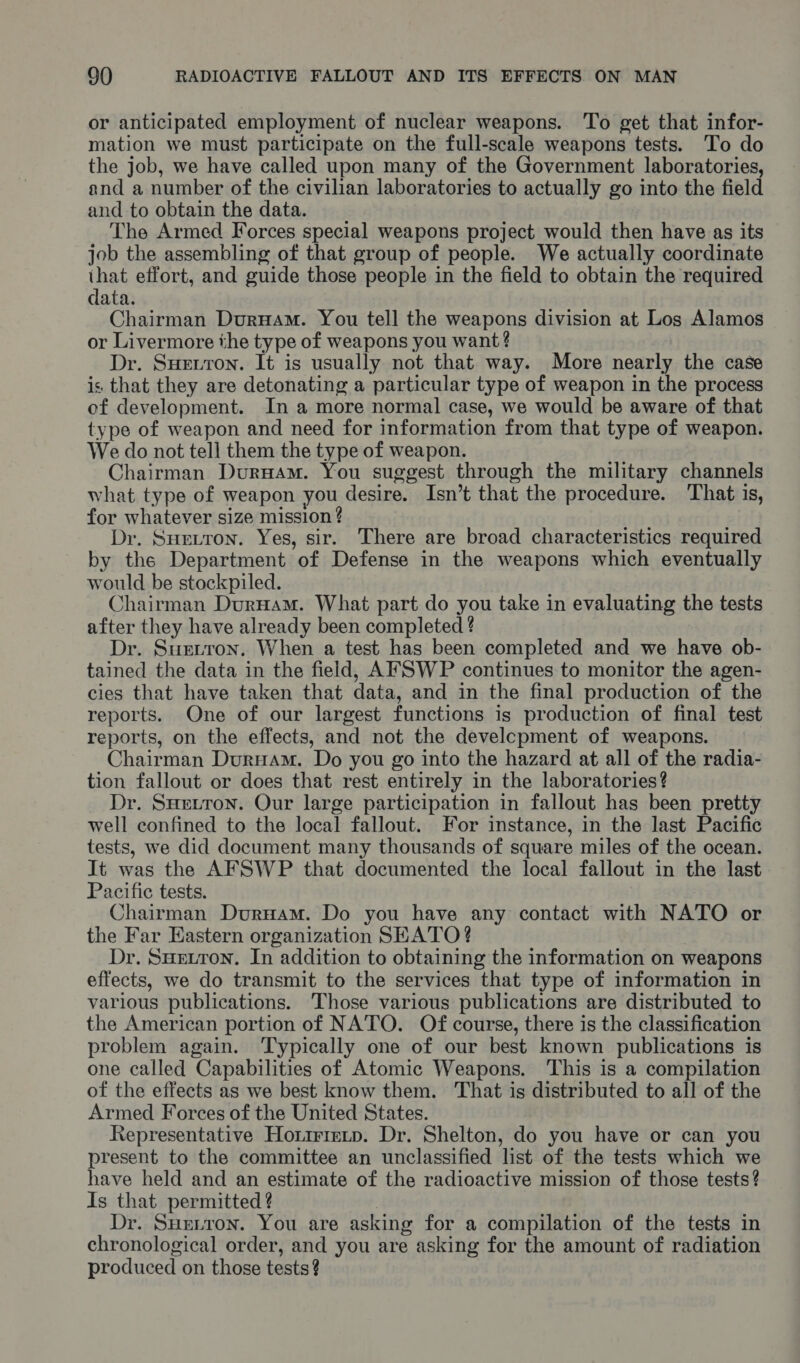 or anticipated employment of nuclear weapons. To get that infor- mation we must participate on the full-scale weapons tests. To do the job, we have called upon many of the Government laboratories, and a number of the civilian laboratories to actually go into the field and to obtain the data. The Armed Forces special weapons project would then have as its job the assembling of that group of people. We actually coordinate ihat effort, and guide those people in the field to obtain the required data. Chairman Duruam. You tell the weapons division at Los Alamos or Livermore the type of weapons you want? Dr. Suerron. It is usually not that way. More nearly the case is that they are detonating a particular type of weapon in the process of development. In a more normal case, we would be aware of that type of weapon and need for information from that type of weapon. We do not tell them the type of weapon. Chairman DurHam. You suggest through the military channels what type of weapon you desire. Isn’t that the procedure. That is, for whatever size mission ? Dr. Sueitron. Yes, sir. There are broad characteristics required by the Department of Defense in the weapons which eventually would be stockpiled. Chairman DurHam. What part do you take in evaluating the tests after they have already been completed ? Dr. Surtron. When a test has been completed and we have ob- tained the data in the field, AFSWP continues to monitor the agen- cies that have taken that data, and in the final production of the reports. One of our largest functions is production of final test reports, on the effects, and not the development of weapons. Chairman DurHam. Do you go into the hazard at all of the radia- tion fallout or does that rest entirely in the laboratories? Dr. Suetron. Our large participation in fallout has been pretty well confined to the local fallout. For instance, in the last Pacific tests, we did document many thousands of square miles of the ocean. It was the AFSWP that documented the local fallout in the last Pacific tests. Chairman DurHam. Do you have any contact with NATO or the Far Eastern organization SEATO? Dr. Suxuron. In addition to obtaining the information on weapons effects, we do transmit to the services that type of information in various publications. Those various publications are distributed to the American portion of NATO. Of course, there is the classification problem again. Typically one of our best known publications is one called Capabilities of Atomic Weapons. This is a compilation of the effects as we best know them. That is distributed to all of the Armed Forces of the United States. Representative Horirietp. Dr. Shelton, do you have or can you present to the committee an unclassified list of the tests which we have held and an estimate of the radioactive mission of those tests? Is that permitted ? | Dr. SHeiron. You are asking for a compilation of the tests in chronological order, and you are asking for the amount of radiation produced on those tests?