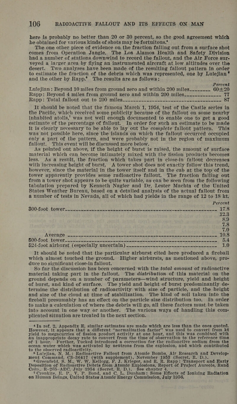 here is probably no better than 20 or 30 percent, so the good agreement which he obtained for various kinds of shots may be fortuitous.‘ The one other piece of evidence on the fraction falling out from a surface shot comes from Operation Jangle. The Los Alamos Health and Safety Division had a number of stations downwind to record the fallout, and the Air Force sur- veyed a larger area by flying an instrumented aircraft at low altitudes over the desert. Two analyses have been made of the resulting fallout pattern in order to estimate the fraction of the debris which was represented, one by Lulejian * and the other by Rapp. The results are as follows: Percent Lulejian : Beyond 10 miles from ground zero and within 200 miles________ 60+20 Rapp: Beyond 4 miles from ground zero and within 200 miles_.__.___________ tt Rapp ::Tatal fallout, out; to: 200 milep_at Si 2e gy AS ot eT vee eee at oy ae It should be noted that the famous March 1, 1954, test of the Castle series in the Pacific, which received some publicity because of the fallout on some nearby inhabited atolls, was not well enough documented to enable one to get a good estimate of the percentage of fallout. In order for such an estimate to be made it is clearly necessary to be able to lay out the complete fallout pattern. This was not possible here, since the islands on which the fallout occurred occupied only a part of the pattern,-and were probably not in the region of maximum fallout. This event will be discussed more below. As pointed out above, if the height of burst is raised, the amount of surface material which can become intimately mixed with the fission products becomes less. As a result, the fraction which takes part in close-in fallout decreases with increasing height of burst. A tower shot does not exactly follow this trend, however, since the material in the tower itself and in the cab at the top of the tower apparently provides some radioactive fallout. The fraction falling out from a tower shot appears to be quite variable, as can be seen from the following tabulation prepared by Kenneth Nagler and Dr. Lester Machta of the United States Weather Bureau, based on a detailed analysis of the actual fallout from a number of tests in Nevada, a of which had yields in the range of 12 to 18 kt. Percent SO0-foOn, GOMOTR eta. Gwe coke Oe ee ne eR eee ee ae ee 17.8 12.3 8.9 7.8 7.0 PET ee ee ee ee ee 10.8 GOG-fook EO Wier 1 Lae rele ae tcateea a ie es eee a ee we ee ee 5.4 $24-foot.airburst, (EOSPeCla lly AN COLE IED ) eee be a aati tee serie enter energies 1.0 It should be noted that the particular airburst cited here produced a fireball which almost touched the ground. Higher airbursts, as mentioned above, pro- duce no significant close-in fallout. So far the discussion has been concerned with the total amount of radioactive material taking part in the fallout. The distribution of this material on the ground depends on a number of parameters—wind structure, yield and height of burst, and kind of surface. The yield and height of burst predominantly de- termine the distribution of radioactivity with size of particle, and the height and size of the cloud at time of stabilization. The kind of soil taken into the fireball presumably has an effect on the particle size distribution too. In order to make a calculation of where the debris will go, all these factors must be taken into account in one way or another... The various ways of handling this com- plicated situation are treated in the next section. In ref. 2, Appendix H, similar estimates are made which are less than the ones quoted. However, it” appears that a different ‘normalization factor’ was used to convert from kt yield to megacurries of fission product activity at one hour, and this was combined with an inappropriate decay rate to convert from the time of observation to the reference time of 1 hour. Further, Tucked introduced a correction for the radioactive sodium from the ocean water which was activated by neutrons from the explosion, and which contributed to the observed radioactivity. 5 Lulejian, N. M.: Radioactive Fallout from Atomic Bombs, Air Research and Develop- ment Command, C3-36417 (with supplement), November 1958 (Secret, R. D.). 6 Greenfield, g. M., W. W. Kellogg, F. J. Krieger, and R. R. Rapp: Transport and Early Deposition of Radioactive Debris from Atomic Explosions, Report of Project Aureole, Rand Corp., R-265-AEC, July 1954 (Secret, R. D.). See chapter 4. 7 Cronkite, BH. P., Vv. P. Bond, and C. L. Dunham: Some Effects of Ionizing Radiation on Human Beings, United States Atomic Energy Commission, July 1956,