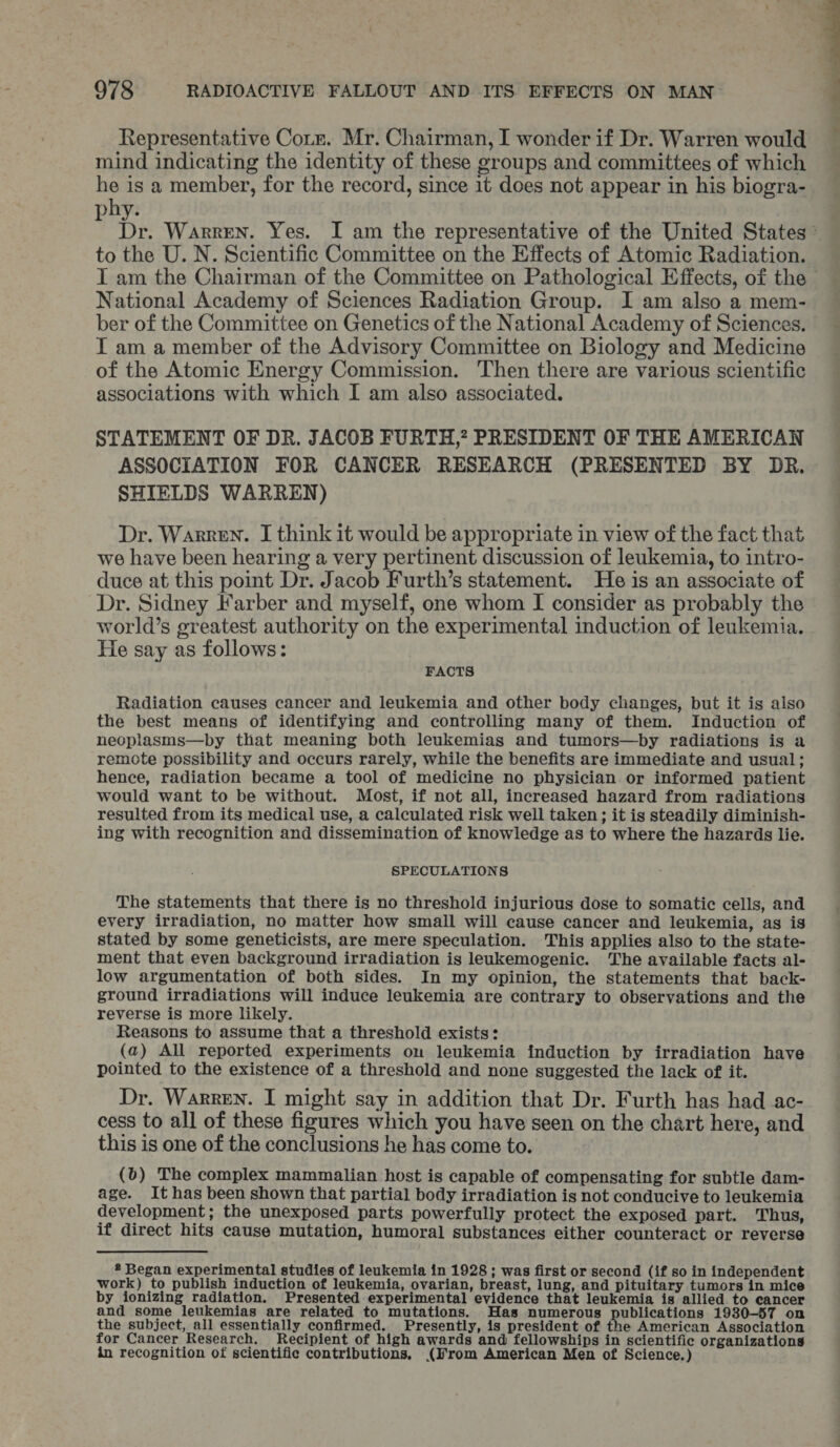Representative Corz. Mr. Chairman, I wonder if Dr. Warren would mind indicating the identity of these groups and committees of which he is a member, for the record, since it does not appear in his biogra- ohy. : br. Warren. Yes. I am the representative of the United States ~ to the U.N. Scientific Committee on the Effects of Atomic Radiation. IT am the Chairman of the Committee on Pathological Effects, of the - National Academy of Sciences Radiation Group. I am also a mem- ber of the Committee on Genetics of the National Academy of Sciences. I am a member of the Advisory Committee on Biology and Medicine of the Atomic Energy Commission. Then there are various scientific associations with which I am also associated. STATEMENT OF DR. JACOB FURTH,? PRESIDENT OF THE AMERICAN ASSOCIATION FOR CANCER RESEARCH (PRESENTED BY DR. SHIELDS WARREN) Dr. Warren. I think it would be appropriate in view of the fact that we have been hearing a very pertinent discussion of leukemia, to intro- duce at this point Dr. Jacob Furth’s statement. He is an associate of Dr. Sidney Farber and myself, one whom I consider as probably the world’s greatest authority on the experimental induction of leukemia. He say as follows: FACTS Radiation causes cancer and leukemia and other body changes, but it is also the best means of identifying and controlling many of them. Induction of neoplasms—by that meaning both leukemias and tumors—by radiations is a remote possibility and occurs rarely, while the benefits are immediate and usual; hence, radiation became a tool of medicine no physician or informed patient would want to be without. Most, if not all, increased hazard from radiations resulted from its medical use, a calculated risk well taken; it is steadily diminish- ing with recognition and dissemination of knowledge as to where the hazards lie. SPECULATIONS The statements that there is no threshold injurious dose to somatic cells, and every irradiation, no matter how small will cause cancer and leukemia, as is stated by some geneticists, are mere speculation. This applies also to the state- ment that even background irradiation is leukemogenic. The available facts al- low argumentation of both sides. In my opinion, the statements that back- ground irradiations will induce leukemia are contrary to observations and the reverse is more likely. Reasons to assume that a threshold exists: (a) All reported experiments ou leukemia induction by irradiation have pointed to the existence of a threshold and none suggested the lack of it. Dr. Warren. I might say in addition that Dr. Furth has had ac- cess to all of these figures which you have seen on the chart here, and this is one of the conclusions he has come to. (b) The complex mammalian host is capable of compensating for subtle dam- age. It has been shown that partial body irradiation is not conducive to leukemia development; the unexposed parts powerfully protect the exposed part. Thus, if direct hits cause mutation, humoral substances either counteract or reverse * Began experimental studies of leukemia in 1928 ; was first or second (if so in independent work) to publish induction of leukemia, ovarian, breast, lung, and pituitary tumors in mice by ionizing radiation. Presented experimental evidence that leukemia is allied to cancer and some leukemias are related to mutations. Has numerous publications 1930-57 on the subject, all essentially confirmed. Presently, is president of the American Association for Cancer Research. Recipient of high awards and fellowships in scientific organizations in recognition of scientific contributions, (Wrom American Men of Science.)