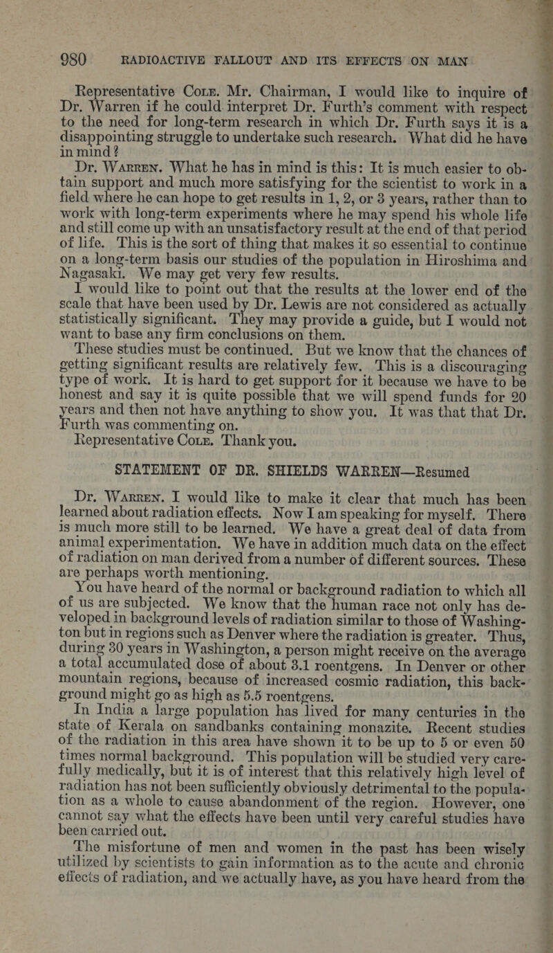 Representative Corm. Mr. Chairman, I would like to inquire of Dr. Warren if he could. interpret Dr. Furth’s comment with respect to the need for long-term research in which Dr. Furth says it is a disappointing struggle to undertake such research. What did he have in mind ? tain support and much more satisfying for the scientist to work in a field where he can hope to get results in 1, 2, or 3 years, rather than to work with long-term experiments where he may spend his whole life and still come up with an unsatisfactory result at the end of that period of life. This is the sort of thing that makes it so essential to continue on a long-term basis our studies of the population in Hiroshima and Nagasaki. We may get very few results. I would like to point out that the results at the lower end of the scale that have been used by Dr. Lewis are not considered as actually statistically significant. They may provide a guide, but I would not want to base any firm conclusions on them. These studies must be continued. But we know that the chances of getting significant results are relatively few. This is a discouraging type of work. It is hard to get support for it because we have to be honest and say it is quite possible that we will spend funds for 20 eat and then not have anything to show you. It was that that Dr. urth was commenting on. Representative Coun. Thank you. STATEMENT OF DR. SHIELDS WARREN—Resumed Dr. Warren. I would like to make it clear that much has been learned about radiation effects. Now I amspeaking for myself, There is much more still to be learned. We have a great deal of data from animal experimentation. We have in addition much data on the effect of radiation on man derived from a number of different sources. These are perhaps worth mentioning. You have heard of the normal or background radiation to which all of us are subjected. We know that the human race not only has de- veloped in background levels of radiation similar to those of Washing- ton but in regions such as Denver where the radiation is greater. Thus, during 30 years in Washington, a person might receive on the average a total accumulated dose of about 3.1 roentgens. In Denver or other mountain regions, because of increased cosmic radiation, this back- ground might go as high as 5.5 roentgens. | In India a large population has lived for many centuries in the state of Kerala on sandbanks containing monazite. Recent studies of the radiation in this area have shown it to be up to 5 or even 50 times normal background. This population will be studied very care- fully medically, but it is of interest that this relatively high level of radiation has not been sufficiently obviously detrimental to the popula- cannot say what the effects have been until very careful studies have been carried out. The misfortune of men and women in the past has been wisely utilized by scientists to gain information as to the acute and chronic efiecis of radiation, and we actually have, as you have heard from the os ae ee Te ose ae lO Nat Ee BEN ae a oad ee ae oo Pada, ciate