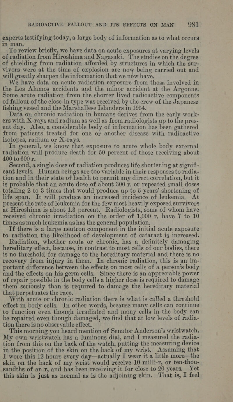 experts testifying today, a large body of information as to what occurs in man. To review briefly, we have data on acute exposures at varying levels of radiation from Hiroshima and Nagasaki. The studies on the degree of shielding from radiation afforded by structures in which the sur- vivors were at the time of explosion are now being carried out and will greatly sharpen the information that we now have. e have data on acute radiation exposure from those involved in the Los Alamos accidents and the minor accident at the Argonne. Some acute radiation from the shorter lived radioactive components of fallout of the close-in type was received by the crew of the Japanese fishing vessel and the Marshallese Islanders in 1954. Data on chronic radiation in humans derives from the early work- ers with X-rays and radium as well as from radiologists up to the pres- ent day. Also, a considerable body of information has been gathered from patients treated for one or another disease with radioactive isotopes, radium or X-rays. In general, we know that exposure to acute whole body external radiation will produce death for 50 percent of those receiving about 400 to 600 r. Second, a single dose of radiation produces life shortening at signifi- cant levels. Human beings are too variable in their responses to radia- tion and in their state of health to permit any direct correlation, but it is probable that an acute dose of about 300 r. or repeated small doses totaling 2 to 3 times that would produce up to 5 years’ shortening of life span. It will produce an increased incidence of leukemia, At present the rate of leukemia for the few most heavily exposed survivors at Hiroshima is about 1.8 percent. Radiologists, some of whom have received chronic irradiation on the order of 1,000 r. have 7 to 10 times as much leukemia as has the general population. If there is a large neutron component in the initial acute exposure to radiation the likelihood of development of cataract is increased. Radiation, whether acute or chronic, has a definitely damaging hereditary effect, because, in contrast to most cells of our bodies, there is no threshold for damage to the hereditary material and there is no recovery from injury in them. In chronic radiation, this is an im- portant difference between the effects on most cells of a person’s body and the effects on his germ cells. Since there is an appreciable power of repair possible in the body cells a higher dose is required to damage them seriously than is required to damage the hereditary material that perpetuates the race. With acute or chronic radiation there is what is called a threshold effect in body cells. In other words, because many cells can continue to function even though irradiated and many cells in the body can be repaired even though damaged, we find that at low levels of radia- tion there is no observable effect. This morning you heard mention of Senator Anderson’s wristwatch. My own wristwatch has a luminous dial, and I measured the radia- tion from this on the back of the watch, putting the measuring device in the position of the skin on the back of my wrist. Assuming that I wore this 12 hours every day—actually I wear it a little more—the skin on the back of my wrist would receive 10 milli-r, or ten-thou- sandths of an r, and has been receiving it for close to 20 years, Yet this skin is just as normal as is the adjoining skin. That is, I feel