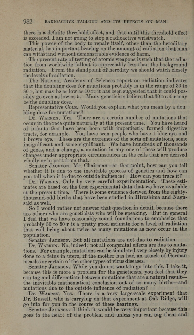 there is a definite threshold effect, and that until this threshold effect is exceeded, I am not going to stop a radioactive wristwatch. This power of the body to repair itself, other than the hereditary material, has important bearing on the amount of radiation that man can withstand without demonstrable evidence of harm. The present rate of testing of atomic weapons is such that the radia- tion from worldwide fallout is appreciably less than the background radiation. From the standpoint of heredity we should watch closely the levels of radiation. The National Academy of Sciences report on radiation indicates that the doubling dose for mutations probably is in the range of 30 to S0 r, but may be as low as 10 r; it has been suggested that it could pos- sibly go even as lowas 5. Many geneticists believe that 30 to 50 r may be the doubling dose. Representative Corr. Would you explain what you mean by a dou bling dose for mutations ? Dr. Warren. Yes. There are a certain number of mutations that occur in the race quite naturally at the present time. You have heard of infants that have been born with imperfectly formed digestive tracts, for example. You have seen people who have 1 blue eye and 1 brown eye. These are the extremes of the sorts of mutations, some insignificant and some significant. We have hundreds of thousands of genes, and a change, a mutation in any one of these will produce changes under appropriate circumstances in the cells that are derived wholly or in part from that. Senator Jackson. Mr. Chairman—at that point, how can you tell whether it is due to the inevitable process of genetics and how can you tell when it is due to outside influence? How can you trace it? Dr. Warren. Only by very careful experimentation. These esti- mates are based on the best experimental data that we have available at the present time. There is some evidence derived from the eighty- thousand-odd births that have been studied in Hiroshima and Naga- saki as well. So I would rather not answer that question in detail, because there are others who are geneticists who will be speaking. But in general I fee] that we have reasonably sound foundations to emphasize that probably 30 to 80 r is a pretty good estimate for a level of radiation that will bring about twice as many mutations as now occur in the population. Senator Jackson. But all mutations are not due to radiation. Dr. Warren. No, indeed; not all congenital effects are due to muta- tions. For example, mutations can be simulated very closely by injury done to a fetus in utero, if the mother has had an attack of German measles or certain of the other types of virus diseases. Senator Jackson. While you do not want to go into this, I take it, because this is more a problem for the geneticists, you feel that they can tag and differentiate between mutations that are a natural result— the inevitable mathematical conclusion out of so many births—and mutations due to the outside influence of radiation ? Dr. Warren. Yes. There is a very large-scale experiment that Dr. Russell, who is carrying on that experiment at Oak Ridge, will go into for you in the course of these hearings. | Senator Jackson. I think it would be very important because this goes to the heart of the problem and unless you can tag them and ot aA