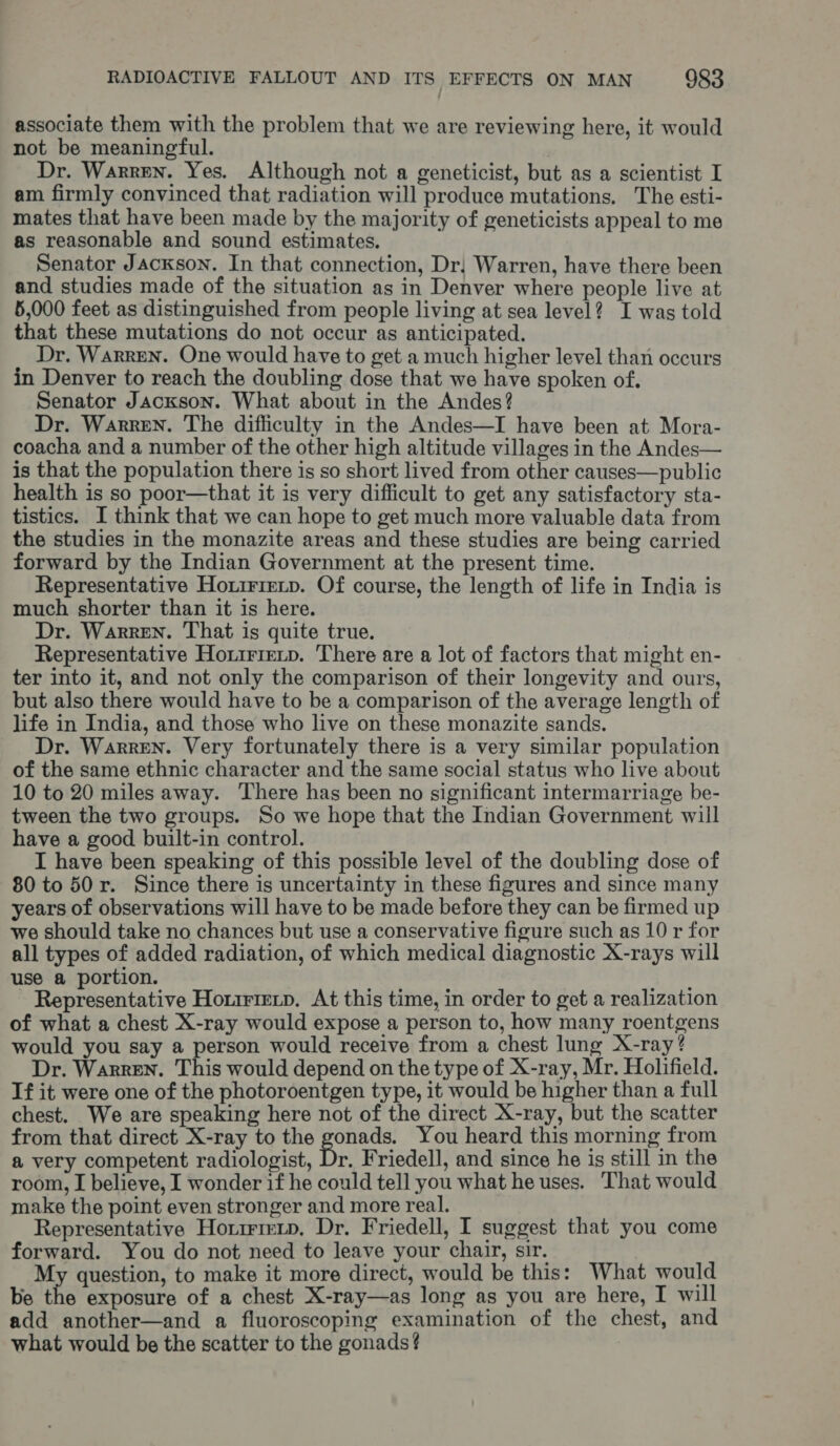 associate them with the problem that we are reviewing here, it would not be meaningful. Dr. Warren. Yes. Although not a geneticist, but as a scientist I am firmly convinced that radiation will produce mutations. The esti- mates that have been made by the majority of geneticists appeal to me as reasonable and sound estimates. Senator Jackson. In that connection, Dr; Warren, have there been and studies made of the situation as in Denver where people live at 5,000 feet as distinguished from people living at sea level? I was told that these mutations do not occur as anticipated. Dr. Warren. One would have to get a much higher level than occurs in Denver to reach the doubling dose that we have spoken of. Senator Jackson. What about in the Andes? Dr. Warren. The difficulty in the Andes—I have been at Mora- coacha and a number of the other high altitude villages in the Andes— is that the population there is so short lived from other causes—public health is so poor—that it is very difficult to get any satisfactory sta- tistics. I think that we can hope to get much more valuable data from the studies in the monazite areas and these studies are being carried forward by the Indian Government at the present time. Representative Hoxirrevp. Of course, the length of life in India is much shorter than it is here. Dr. Warren. That is quite true. Representative Honirietp. There are a lot of factors that might en- ter into it, and not only the comparison of their longevity and ours, but also there would have to be a comparison of the average length of life in India, and those who live on these monazite sands. Dr. Warren. Very fortunately there is a very similar population of the same ethnic character and the same social status who live about 10 to 20 miles away. There has been no significant intermarriage be- tween the two groups. So we hope that the Indian Government will have a good built-in control. I have been speaking of this possible level of the doubling dose of 80 to 50 r. Since there is uncertainty in these figures and since many years of observations will have to be made before they can be firmed up we should take no chances but use a conservative figure such as 10 r for all types of added radiation, of which medical diagnostic X-rays will use a portion. - Representative Horirietp, At this time, in order to get a realization of what a chest X-ray would expose a person to, how many roentgens would you say a person would receive from a chest lung X-ray ? Dr. WarrEN. This would depend on the type of X-ray, Mr. Holifield. If it were one of the photoroentgen type, it would be higher than a full chest. We are speaking here not of the direct X-ray, but the scatter from that direct X-ray to the A You heard this morning from a very competent radiologist, Dr. Friedell, and since he is still in the room, I believe, I wonder if he could tell you what he uses. That would make the point even stronger and more real. Representative Horirmxp, Dr. Friedell, I suggest that you come forward. You do not need to leave your chair, sir. My question, to make it more direct, would be this: What would be the exposure of a chest X-ray—as long as you are here, I will add another—and a fluoroscoping examination of the chest, and what would be the scatter to the gonads?