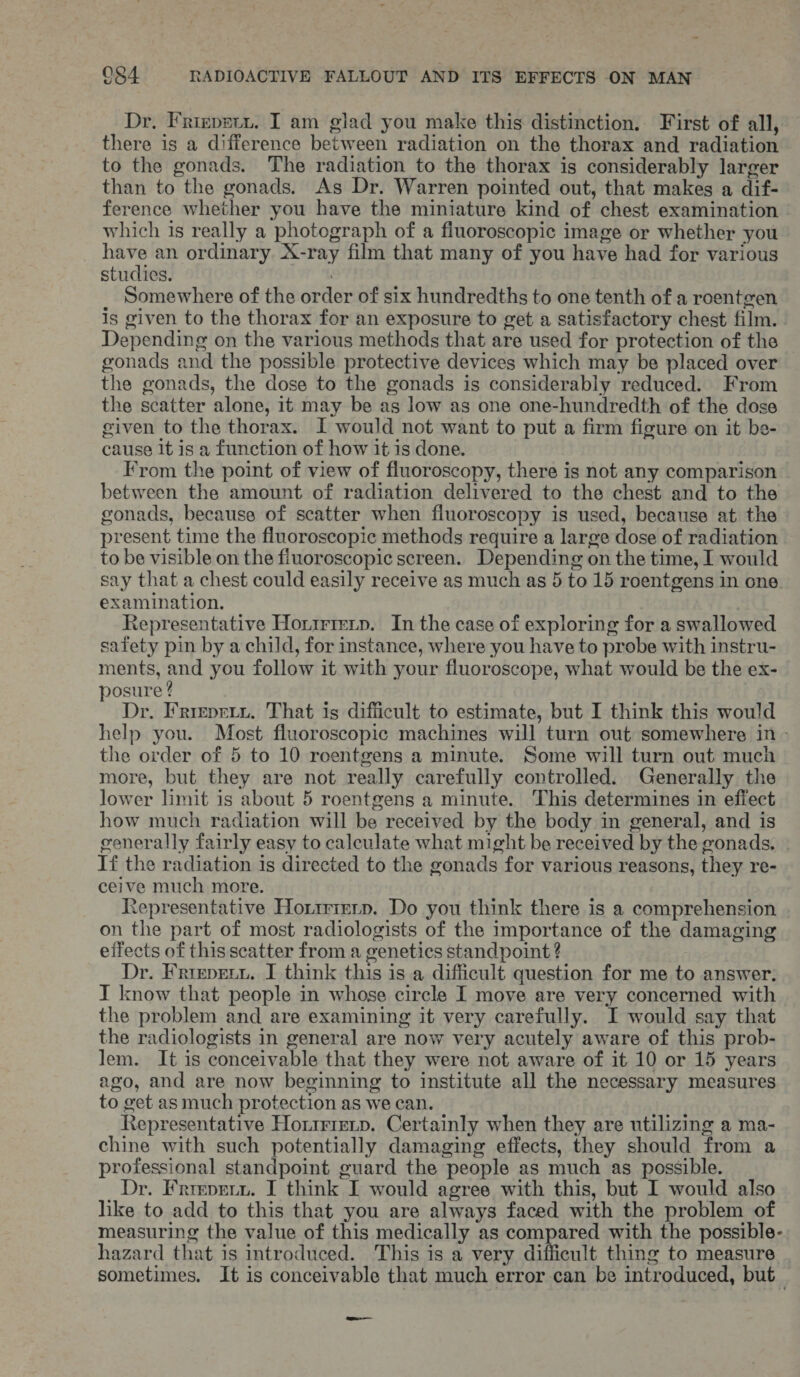 Dr. Friepetn. I am glad you make this distinction. First of all, there is a difference between radiation on the thorax and radiation to the gonads. The radiation to the thorax is considerably larger than to the gonads. As Dr. Warren pointed out, that makes a dif- ference whether you have the miniature kind of chest examination which is really a photograph of a fluoroscopic image or whether you have an ordinary X-ray film that many of you have had for various studies. Somewhere of the order of six hundredths to one tenth of a roentgen is given to the thorax for an exposure to get a satisfactory chest film. Depending on the various methods that are used for protection of the gonads and the possible protective devices which may be placed over the gonads, the dose to the gonads is considerably reduced. From the scatter alone, it may be as low as one one-hundredth of the dose civen to the thorax. I would not want to put a firm figure on it be- cause it is a function of how it is done. From the point of view of fluoroscopy, there is not any comparison between the amount of radiation delivered to the chest and to the gonads, because of scatter when fluoroscopy is used, because at the present time the fluoroscopic methods require a large dose of radiation to be visible on the fiuoroscopic screen. Depending on the time, I would say that a chest could easily receive as much as 5 to 15 roentgens in one. examination. Representative Honirrerp. In the case of exploring for a swallowed safety pin by a child, for instance, where you have to probe with instru- ments, and you follow it with your fluoroscope, what would be the ex- osure ? Dr. Frmpriy. That is difficult to estimate, but I think this would help you. Most fluoroscopic machines will turn out somewhere in - the order of 5 to 10 roentgens a minute. Some will turn out much more, but they are not really carefully controlled. Generally the lower limit is about 5 roentgens a minute. This determines in efiect how much radiation will be received by the body in general, and is cenerally fairly easy to calculate what might be received by the gonads. If the radiation is directed to the gonads for various reasons, they re- ceive much more. Representative Horirrerp. Do you think there is a comprehension on the part of most radiologists of the importance of the damaging effects of this scatter from a genetics standpoint ? Dr. Frrepreuu. I think this is a difficult question for me to answer. I know that people in whose circle I move are very concerned with the problem and are examining it very carefully. I would say that the radiologists in general are now very acutely aware of this prob- lem. It is conceivable that they were not aware of it 10 or 15 years ago, and are now beginning to institute all the necessary measures to get as much protection as we can. Representative Hortrienp. Certainly when they are utilizing a ma- chine with such potentially damaging effects, they should from a professional standpoint guard the people as much as possible. Dr. Frreverz. I think I would agree with this, but I would also like to add to this that you are always faced with the problem of measuring the value of this medically as compared with the possible- hazard that is introduced. This is a very difficult thing to measure sometimes. It is conceivable that much error can be introduced, but_ —