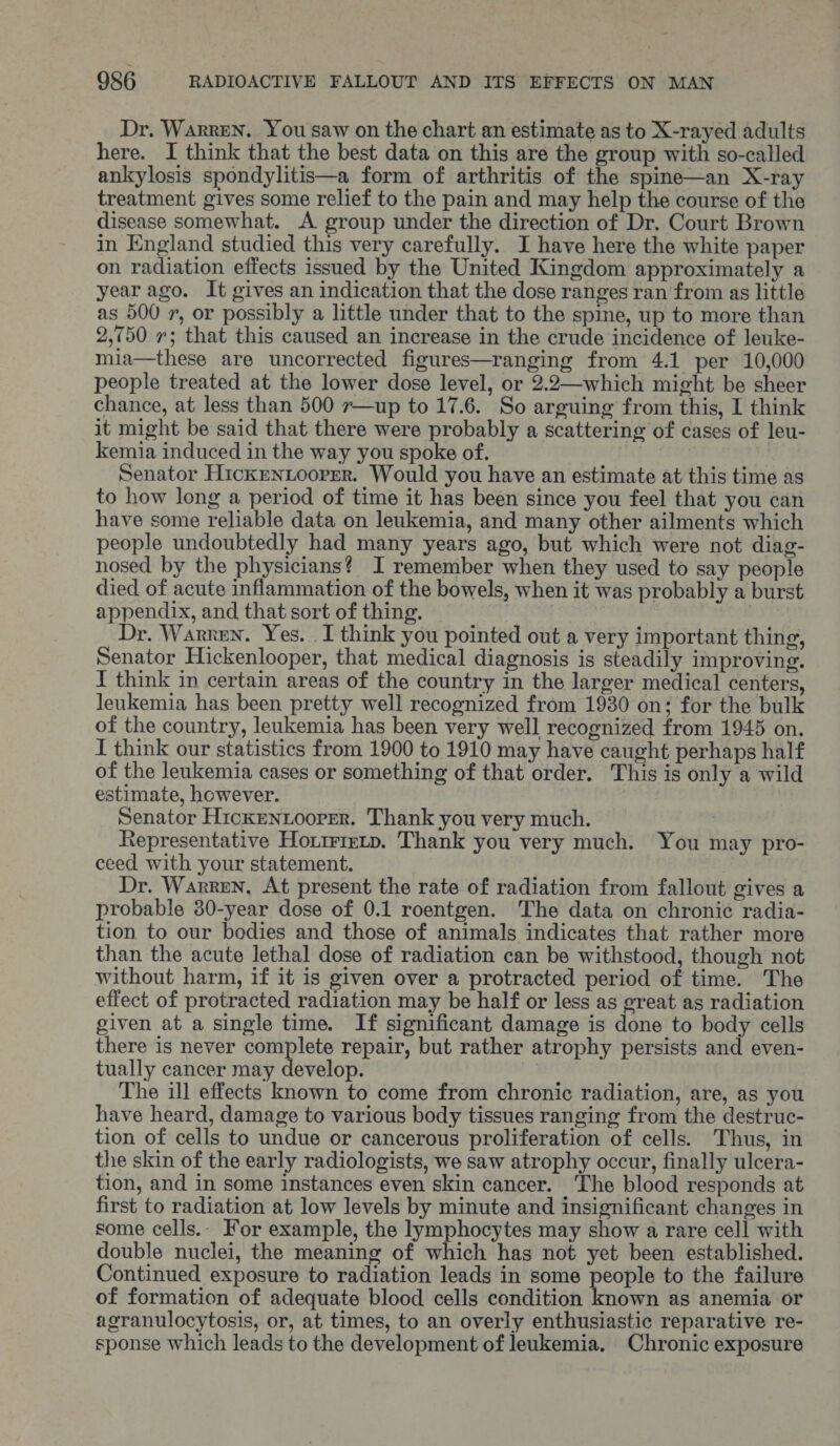Dr. Warren. You saw on the chart an estimate as to X-rayed adults here. I think that the best data on this are the group with so-called ankylosis spondylitis—a form of arthritis of the spine—an X-ray treatment gives some relief to the pain and may help the course of the disease somewhat. A group under the direction of Dr. Court Brown in England studied this very carefully. I have here the white paper on radiation effects issued by the United Kingdom approximately a year ago. It gives an indication that the dose ranges ran from as little as 500 7, or possibly a little under that to the spine, up to more than 2,750 7; that this caused an increase in the crude incidence of leuke- mia—these are uncorrected figures—ranging from 4.1 per 10,000 people treated at the lower dose level, or 2.2—which might be sheer chance, at less than 500 r—up to 17.6. So arguing from this, I think it might be said that there were probably a scattering of cases of leu- kemia induced in the way you spoke of. | Senator Hicken.Loorer. Would you have an estimate at this time as to how long a period of time it has been since you feel that you can have some reliable data on leukemia, and many other ailments which people undoubtedly had many years ago, but which were not diag- nosed by the physicians? I remember when they used to say people died of acute inflammation of the bowels, when it was probably a burst appendix, and that sort of thing. ! ae Dr. Warren. Yes. I think you pointed out a very important thing, Senator Hickenlooper, that medical diagnosis is steadily improving. I think in certain areas of the country in the larger medical centers, leukemia has been pretty well recognized from 1930 on; for the bulk of the country, leukemia has been very well recognized from 1945 on. I think our statistics from 1900 to 1910 may have caught perhaps half of the leukemia cases or something of that order. This is only a wild estimate, however. Senator Hicxentooper. Thank you very much. Representative Hortrrevp. Thank you very much. You may pro- ceed with your statement. j Dr. Warren, At present the rate of radiation from fallout gives a probable 30-year dose of 0.1 roentgen. The data on chronic radia- tion to our bodies and those of animals indicates that rather more than the acute lethal dose of radiation can be withstood, though not without harm, if it is given over a protracted period of time. The effect of protracted radiation may be half or less as great as radiation given at a single time. If significant damage is done to body cells there is never complete repair, but rather atrophy persists and even- tually cancer may develop. | The ill effects known to come from chronic radiation, are, as you have heard, damage to various body tissues ranging from the destruc- tion of cells to undue or cancerous proliferation of cells. Thus, in the skin of the early radiologists, we saw atrophy occur, finally ulcera- tion, and in some instances even skin cancer. ‘The blood responds at first to radiation at low levels by minute and insignificant changes in some cells.. For example, the lymphocytes may show a rare cell with double nuclei, the meaning of which has not yet been established. Continued exposure to radiation leads in some people to the failure of formation of adequate blood cells condition known as anemia or agranulocytosis, or, at times, to an overly enthusiastic reparative re- sponse which leads to the development of leukemia. Chronic exposure