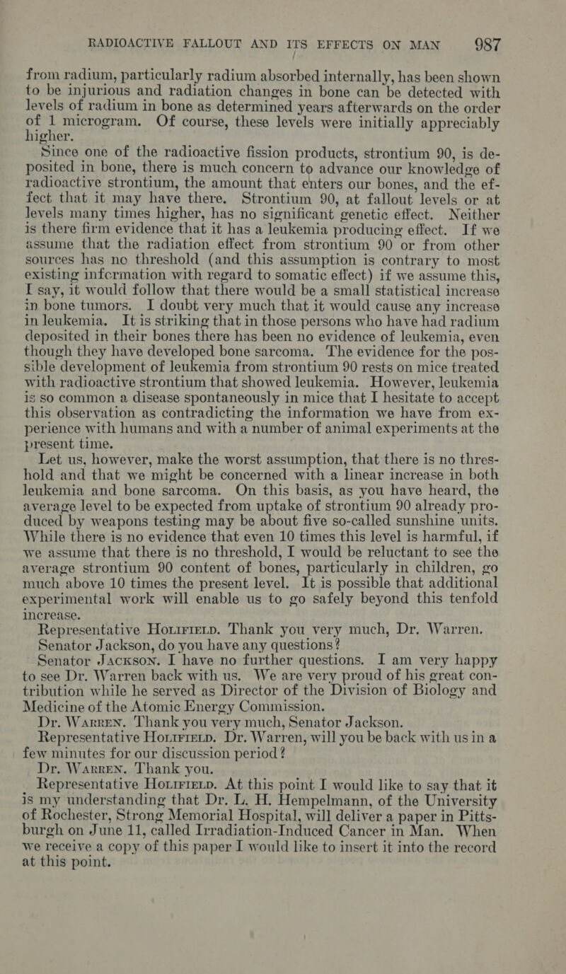 from radium, particularly radium absorbed internally, has been shown to be injurious and radiation changes in bone can be detected with levels of radium in bone as determined years afterwards on the order ps i microgram. Of course, these levels were initially appreciably iigher. Since one of the radioactive fission products, strontium 90, is de- posited in bone, there is much concern to advance our knowledge of radioactive strontium, the amount that enters our bones, and the ef- fect that it may have there. Strontium 90, at fallout levels or at levels many times higher, has no significant genetic effect. Neither is there firm evidence that it has a leukemia producing effect. If we assume that the radiation effect from strontium 90 or from other sources has no threshold (and this assumption is contrary to most existing infcrmation with regard to somatic effect) if we assume this, I say, it would follow that there would be a small statistical increase in bone tumors. I doubt very much that it would cause any increase in leukemia. It is striking that in those persons who have had radium deposited in their bones there has been no evidence of leukemia, even though they have developed bone sarcoma. The evidence for the pos- sible development of leukemia from strontium 90 rests on mice treated with radioactive strontium that showed leukemia. However, leukemia is So common 2 disease spontaneously in mice that I hesitate to accept this observation as contradicting the information we have from ex- perience with humans and with a number of animal experiments at the present time. Let us, however, make the worst assumption, that there is no thres- hold and that we might be concerned with a linear increase in both leukemia and bone sarcoma. On this basis, as you have heard, the average level to be expected from uptake of strontium 90 already pro- duced by weapons testing may be about five so-called sunshine units. While there is no evidence that even 10 times this level is harmful, if we assume that there is no threshold, I would be reluctant to see the average strontium 90 content of bones, particularly in children, go much above 10 times the present level. It is possible that additional experimental work will enable us to go safely beyond this tenfold increase. Representative Horirierp. Thank you very much, Dr. Warren. Senator Jackson, do you have any questions ? Senator Jackson. I have no further questions. I am very happy to see Dr. Warren back with us. We are very proud of his great con- tribution while he served as Director of the Division of Biology and Medicine of the Atomic Energy Commission. Dr. Warren. Thank you very much, Senator Jackson. Representative Hortrrevp. Dr. Warren, will you be back with us in a few minutes for our discussion period ? Dr. Warren. Thank you. Representative Horrrrerp. At this point I would like to say that it is my understanding that Dr. L. H. Hempelmann, of the University of Rochester, Strong Memorial Hospital, will deliver a paper in Pitts- burgh on June 11, called Irradiation-Induced Cancer in Man. When we receive a copy of this paper I would like to insert it into the record at this point.