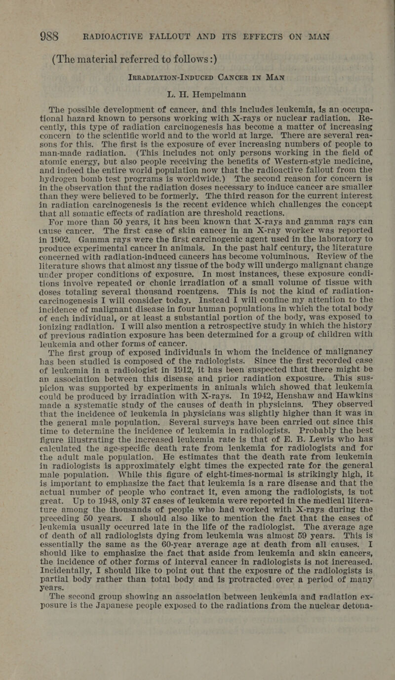 (The material referred to follows :) IRRADIATION-INDUCED CANCER IN MAN L. H. Hempelmann The possible development of cancer, and this includes leukemia, is an occupa- tional hazard known to persons working with X-rays or nuclear radiation. Re- cently, this type of radiation carcinogenesis has become a matter of increasing concern to the scientific world and to the world at large. ‘There are several rea- sons for this. The first is the exposure of ever increasing numbers of people to man-made radiation. (This includes not only persons working in the field of atomic energy, but also people receiving the benefits of Western-style medicine, and indeed the entire world population now that the radioactive fallout from the hydrogen bomb test programs is worldwide.) ‘The second reason for concern is in the observation that the radiation doses necessary to induce cancer are smaller than they were believed to be formerly. The third reason for the current interest in radiation carcinogenesis is the recent evidence which challenges the concept that all somatic effects of radiation are threshold reactions. For more than 50 years, it has been known that X-rays and gamma rays can Cause cancer. The first ease of skin cancer in an X-ray worker was reported in 1902. Gamma rays were the first carcinogenic agent used in the laboratory to produce experimental cancer in animals. In the past half century, the literature concerned with radiation-induced cancers has become voluminous. Review of the literature shows that almost any tissue of the body will undergo malignant change under proper conditions of exposure. In most instances, these exposure condi- tions involve repeated or chonic irradiation of a small volume of tissue with doses totaling several thousand roentgens. This is not the kind of radiation- carcinogenesis I will consider today. Instead I will confine my attention to the incidence of malignant disease in four human populations in which the total body of each individual, or at least a substantial portion of the body, was exposed to ionizing radiation. I will also mention a retrospective study in which the history of previous radiation exposure has been determined for a group of children with leukemia and other forms of cancer. The first group of exposed individuals in whom the incidence of malignancy has been studied is composed of the radiologists. Since the first recorded case of leukemia in a radiologist in 1912, it has been suspected that there might be an association between this disease and prior radiation exposure. This sus- picion was supported by experiments in animals which showed that leukemia could be produced by irradiation with X-rays. In 1942, Henshaw and Hawkins made a systematic study of the causes of death in physicians. They observed that the incidence of leukemia in physicians was slightly higher than it was in the general male population. Several surveys have been carried out since this time to determine the incidence of leukemia in radiologists. Probably the best figure illustrating the increased leukemia rate is that of EB. B. Lewis who has ealeulated the age-specific death rate from leukemia for radiologists and for the adult male population. He estimates that the death rate from leukemia in radiologists is approximately eight times the expected rate for the general male population. While this figure of eight-times-normal is strikingly high, it is important to emphasize the fact that leukemia is a rare disease and that the actual number of people who contract it, even among the radiologists, is not great. Up to 1948, only 37 cases of leukemia were reported in the medical litera- ture among the thousands of people who had worked with X-rays during the preceding 50 years. I should also like to mention the fact that the cases of leukemia usually occurred late in the life of the radiologist. The average age of death of all radiologists dying from leukemia was almost 59 years. This is essentially the same as the 60-year average age at death from all causes. I should like to emphasize the fact that aside from leukemia and skin cancers, the incidence of other forms of interval cancer in radiologists is not inereased. Incidentally, I should like to point out that the exposure of the radiologists is partial body rather than total body and is protracted over a period of many years. The second group showing an association between leukemia and radiation ex- posure is the Japanese people exposed to the radiations from the nuclear detona-