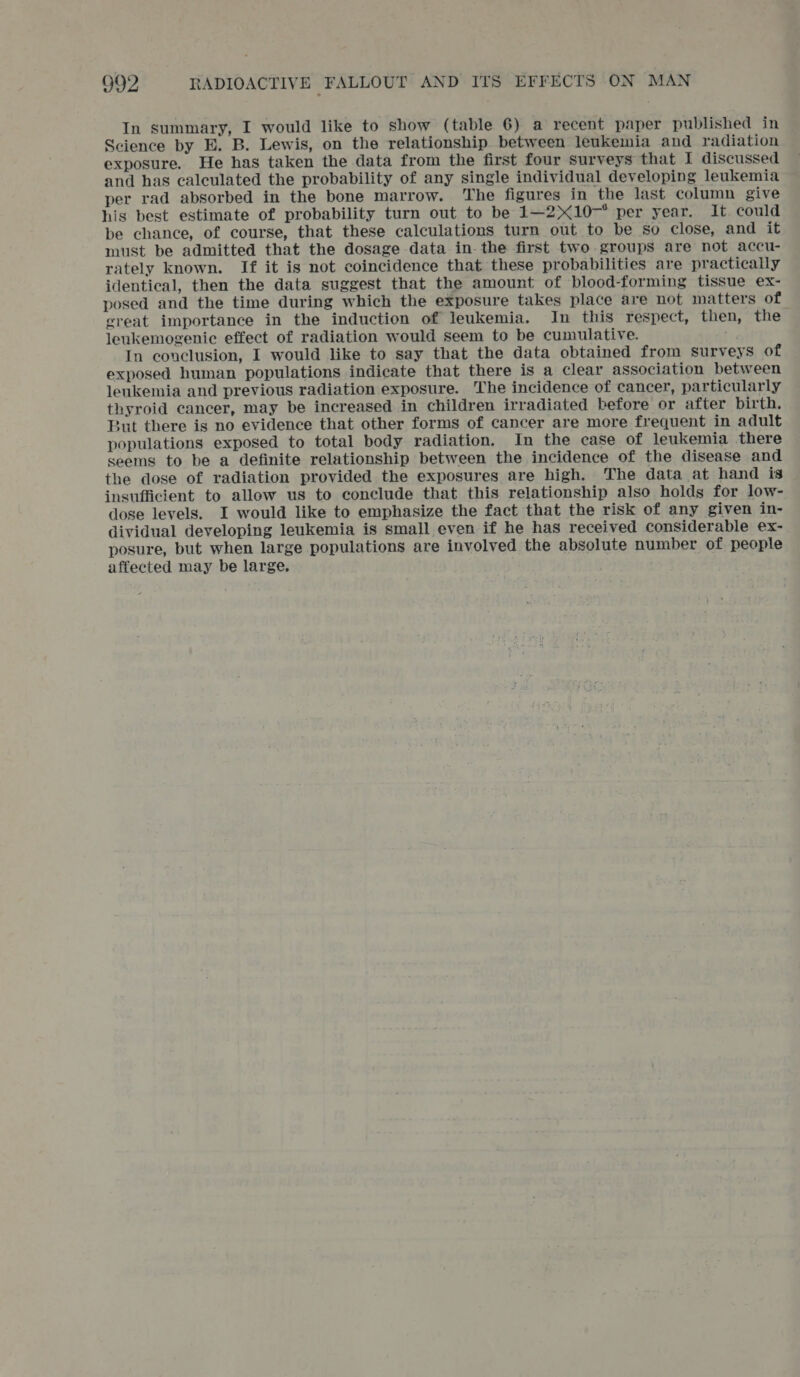 In summary, I would like to show (table 6) a recent paper published in Science by E. B. Lewis, on the relationship between leukemia and radiation exposure. He has taken the data from the first four surveys that I discussed and has calculated the probability of any single individual developing leukemia per rad absorbed in the bone marrow. The figures in the last column give his best estimate of probability turn out to be 141—2>107* :per year.. It. could be chance, of course, that these calculations turn out to be so close, and it must be admitted that the dosage data in. the first two-groups are not accu- rately known. If it is not coincidence that these probabilities are practically identical, then the data suggest that the amount of blood-forming tissue ex- posed and the time during which the exposure takes place are not matters of ereat importance in the induction of leukemia. In this respect, then, the leukemogenie effect of radiation would seem to be cumulative. In conclusion, I would like to say that the data obtained from surveys of exposed human populations indicate that there is a clear association between leukemia and previous radiation exposure. The incidence of cancer, particularly thyroid cancer, may be increased in children irradiated before or after birth. 3ut there is no evidence that other forms of cancer are more frequent in adult populations exposed to total body radiation. In the case of leukemia there seems to be a definite relationship between the incidence of the disease and the dose of radiation provided the exposures are high. The data at hand is insufficient to allow us to conclude that this relationship also holds for low- dose levels. I would like to emphasize the fact that the risk of any given in- dividual developing leukemia is small even if he has received considerable ex- posure, but when large populations are involved the absolute number of. people affected may be large,