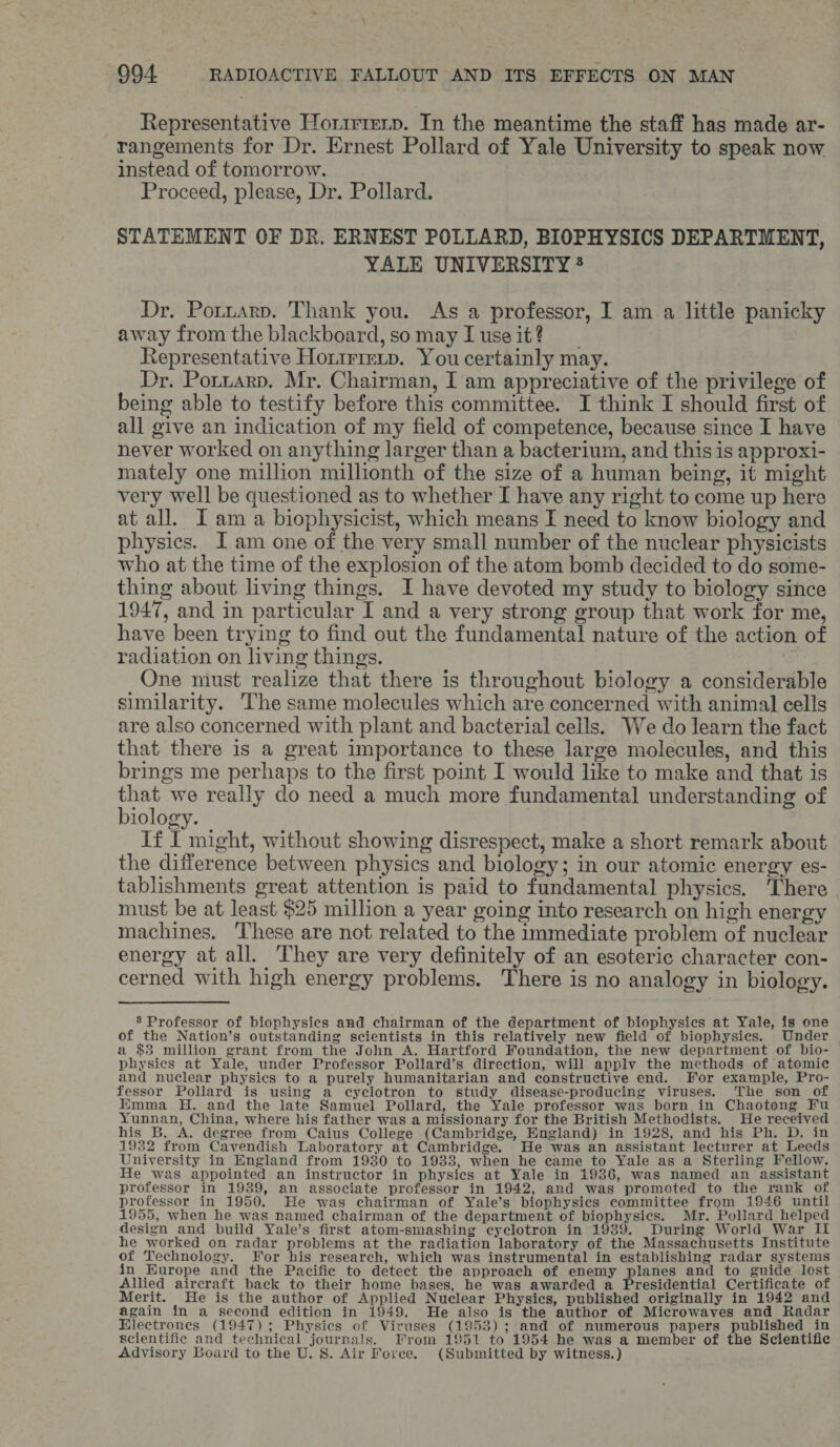 Representative Horirmrp. In the meantime the staff has made ar- rangements for Dr. Ernest Pollard of Yale University to speak now instead of tomorrow. Proceed, please, Dr. Pollard. STATEMENT OF DR. ERNEST POLLARD, BIOPHYSICS DEPARTMENT, YALE UNIVERSITY * Dr. Potuarp. Thank you. As a professor, I am a little panicky away from the blackboard,somayIuseit? Representative Horirreip. You certainly may. Dr. Potnarp. Mr. Chairman, I am appreciative of the privilege of being able to testify before this committee. I think I should first of all give an indication of my field of competence, because since I have never worked on anything larger than a bacterium, and this is approxi- mately one million millionth of the size of a human being, it might very well be questioned as to whether I have any right to come up here at all. I am a biophysicist, which means I need to know biology and physics. I am one of the very small number of the nuclear physicists who at the time of the explosion of the atom bomb decided to do some- thing about living things. I have devoted my study to biology since 1947, and in particular I and a very strong group that work for me, have been trying to find out the fundamental nature of the action of radiation on living things. One must realize that there is throughout biology a considerable similarity. The same molecules which are concerned with animal cells are also concerned with plant and bacterial cells. We do learn the fact that there is a great importance to these large molecules, and this brings me perhaps to the first point I would like to make and that is ray we really do need a much more fundamental understanding of iology. If I might, without showing disrespect, make a short remark about the difference between physics and biology; in our atomic energy es- tablishments great attention is paid to fundamental physics. There must be at least $25 million a year going into research on high energy machines. These are not related to the immediate problem of nuclear energy at all. They are very definitely of an esoteric character con- cerned with high energy problems. There is no analogy in biology. 8 Professor of biophysics and chairman of the department of biophysics at Yale, is one of the Nation’s outstanding scientists in this relatively new field of biophysics. Under a $3 million grant from the John A. Hartford Foundation, the new department of bio- physics at Yale, under Professor Pollard’s direction, will applv the methods of atomic and nuclear physics to a purely humanitarian and constructive end. For example, Pro- fessor Pollard is using a cyclotron to study disease-producing viruses. The son of Emma H. and the late Samuel Pollard, the Yale professor was born in Chaotong Fu Yunnan, China, where his father was a missionary for the British Methodists. i He received his B. A. degree from Caius College (Cambridge, England) in 1928, and his Ph. D. in 1932 from Cavendish Laboratory at Cambridge. He was an assistant lecturer at Leeds University in England from 1930 to 1933, when he came to Yale as a Sterling Fellow. He was appointed an instructor in physics at Yale in 1936, was named an assistant professor in 1939, an associate professor in 1942, and was promoted to the rank of professor in 1950. He was chairman of Yale’s biophysics committee from 1946 until 1955, when he was named chairman of the department of biophysics. Mr. Pollard helped design and build Yale’s first atom-smashing cyclotron in 1939. During World_War II he worked on radar problems at the radiation laboratory of the Massachusetts Institute of Technology. For his research, which was instrumental in establishing radar systems in Europe and the Pacific to detect the approach of enemy planes and to guide lost Allied aircraft back to their home bases, he was awarded a Presidential Certificate of Merit. He is the author of Applied Nuclear Physics, published originally in 1942 and again in a second edition in 1949. He also is the author of Microwaves and Radar Hlectrones (1947); Physics of Viruses (1953); and of numerous papers published in scientific and technical journals. From 1951 to 1954 he was a member of the Scientific Advisory Board to the U. S. Air Force. (Submitted by witness.)