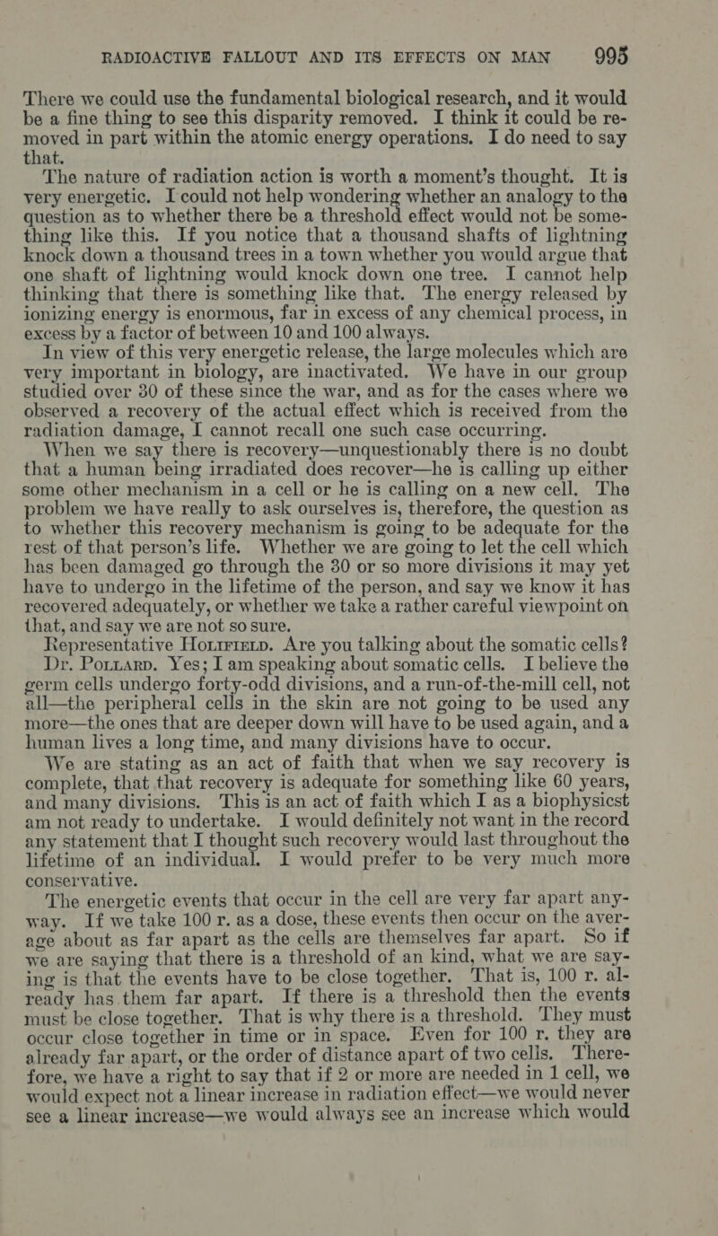 There we could use the fundamental biological research, and it would be a fine thing to see this disparity removed. I think it could be re- moved in part within the atomic energy operations. I do need to say that. The nature of radiation action is worth a moment’s thought. It is very energetic. Icould not help ener ng whether an analogy to the question as to whether there be a threshold effect would not be some- thing like this. If you notice that a thousand shafts of lightning knock down a thousand trees in a town whether you would argue that one shaft of lightning would knock down one tree. I cannot help thinking that there is something like that. The energy released by ionizing energy is enormous, far in excess of any chemical process, in excess by a factor of between 10 and 100 always. In view of this very energetic release, the large molecules which are very important in biology, are inactivated. We have in our group studied over 380 of these since the war, and as for the cases where we observed a recovery of the actual effect which is received from the radiation damage, I cannot recall one such case occurring. When we say there is recovery—unquestionably there is no doubt that a human. being irradiated does recover—he is calling up either some other mechanism in a cell or he is calling on a new cell. The problem we have really to ask ourselves is, therefore, the question as to whether this recovery mechanism is going to be adequate for the rest of that person’s life. Whether we are going to let the cell which has been damaged go through the 30 or so more divisions it may yet have to undergo in the lifetime of the person, and say we know it has recovered adequately, or whether we take a rather careful viewpoint on that, and say we are not so sure. Representative Horirretp. Are you talking about the somatic cells? Dr. Portzarp. Yes; I am speaking about somatic cells. I believe the germ cells undergo forty-odd divisions, and a run-of-the-mill cell, not all—the peripheral cells in the skin are not going to be used any more—the ones that are deeper down will have to be used again, and a human lives a long time, and many divisions have to occur. We are stating as an act of faith that when we say recovery is complete, that that recovery is adequate for something like 60 years, and many divisions. This is an act of faith which I as a biophysicst am not ready to undertake. I would definitely not want in the record any statement that I thought such recovery would last throughout the lifetime of an individual. I would prefer to be very much more conservative. The energetic events that occur in the cell are very far apart any- way. If we take 100 r. as a dose, these events then occur on the aver- age about as far apart as the cells are themselves far apart. So if we are saying that there is a threshold of an kind, what we are say- ing is that the events have to be close together. That is, 100 r. al- ready has them far apart. If there is a threshold then the events must be close together. That is why there is a threshold. They must occur close together in time or in space. Even for 100 r, they are already far apart, or the order of distance apart of two celis. There- fore, we have a right to say that if 2 or more are needed in 1 cell, we would expect not a linear increase in radiation effect—we would never see a linear increase—we would always see an increase which would