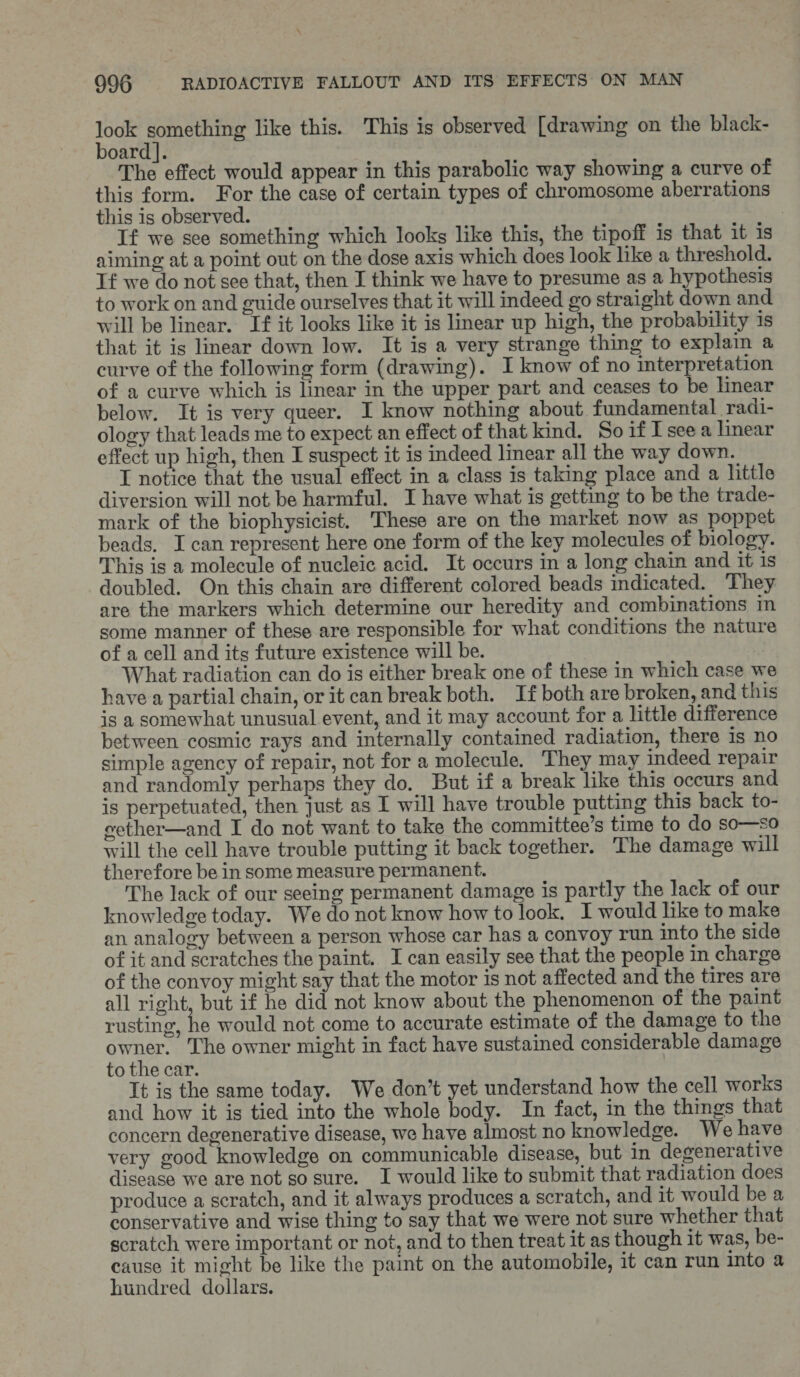 nee oan like this. This is observed [drawing on the black- oard]. The effect would appear in this parabolic way showing a curve of this form. For the case of certain types of chromosome aberrations this is observed. | If we sce something which looks like this, the tipoff is that it 1s aiming at a point out on the dose axis which does look like a threshold. If we do not see that, then I think we have to presume as a hypothesis to work on and guide ourselves that it will indeed go straight down and will be linear. If it looks like it is linear up high, the probability 1s that it is linear down low. It is a very strange thing to explain a curve of the following form (drawing). I know of no interpretation of a curve which is linear in the upper part and ceases to be linear below. It is very queer. I know nothing about fundamental radi- ology that leads me to expect an effect of that kind. SoifIseea linear effect up high, then I suspect it is indeed linear all the way down. I notice that the usual effect in a class is taking place and a little diversion will not be harmful. I have what is getting to be the trade- mark of the biophysicist. These are on the market now as poppet beads. I can represent here one form of the key molecules of biology. This is a molecule of nucleic acid. It occurs in a long chain and it 1s doubled. On this chain are different colored beads indicated. They are the markers which determine our heredity and combinations in some manner of these are responsible for what conditions the nature of a cell and its future existence will be. What radiation can do is either break one of these in which case we have a partial chain, or it can break both. If both are broken, and this is a somewhat unusual event, and it may account for a little difference between cosmic rays and internally contained radiation, there 1s no simple agency of repair, not for a molecule. They may indeed repair and randomly perhaps they do. But if a break like this occurs and is perpetuated, then just as I will have trouble putting this back to- eether—and I do not want to take the committee’s time to do so—so will the cell have trouble putting it back together. The damage will therefore be in some measure permanent. The lack of our seeing permanent damage is partly the lack of our knowledge today. We do not know how to look. I would like to make an analogy between a person whose car has a convoy run into the side of it and scratches the paint. I can easily see that the people in charge of the convoy might say that the motor is not affected and the tires are all right, but if he did not know about the phenomenon of the paint rusting, he would not come to accurate estimate of the damage to the owner. The owner might in fact have sustained considerable damage to the car. It is the same today. We don’t yet understand how the cell works and how it is tied into the whole body. In fact, in the things that concern degenerative disease, we have almost no knowledge. We have very good knowledge on communicable disease, but in degenerative disease we are not so sure. I would like to submit that radiation does produce a scratch, and it always produces a scratch, and it would be a conservative and wise thing to say that we were not sure whether that scratch were important or not, and to then treat it as though it was, be- cause it might be like the paint on the automobile, it can run into a hundred dollars.