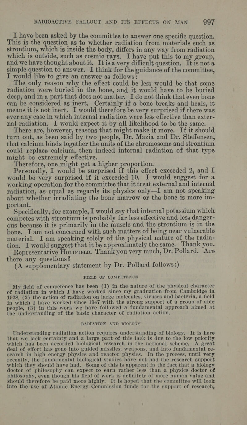 I have been asked by the committee to answer one specific question. This is the question as to whether radiation from materials such as strontium, which is inside the body, differs in any way from radiation which is outside, such as cosmic rays. I have put this to my group, and we have thought about it. It isa very difficult question. It is not a simple question to answer. I think for the guidance of the committee, I would like to give an answer as follows: The only reason why the effect could be Jess would be that some radiation were buried in the bone, and it would have to be buried deep, and in a part that does not matter. I do not think that even bone can be considered as inert. Certainly if a bone breaks and heals, it means it is not inert. I would therefore be very surprised if there was ever any case in which internal radiation were less effective than exter- nal radiation. I would expect it by all likelihood to be the same. There are, however, reasons that might make it more. If it should turn out, as been said by two people, Dr. Mazia and Dr. Steffensen, that calcium binds together the units of the chromosome and strontium could replace calcium, then indeed internal radiation of that type might be extremely effective. Therefore, one might get a higher proportion. Personally, I would be surprised if this effect exceeded 2, and I would be very surprised if it exceeded 10. I would suggest for a working operation for the committee that it treat external and internal radiation, as equal as regards its physics only—I am not speaking about whether irradiating the bone marrow or the bone is more im- portant. ‘ Specifically, for example, I would say that internal potassium which competes with strontium is probably far less effective and less danger- ous because it is primarily in the muscle and the strontium is in the bone. I am not concerned with such matters of being near vulnerable material. I am speaking solely of the physical nature of the radia- tion. I would suggest that it be approximately the same. Thank you. Representative Horie. Thank you very much, Dr. Pollard. Are there any questions ? (A supplementary statement by Dr. Pollard follows :) FIELD OF COMPETENCE My field of competence has been (1) in the nature of the physical character of radiation in which I have worked since my graduation from Cambridge in 1928, (2) the action of radiation on large molecules, viruses and bacteria, a field in which I have worked since 1947 with the strong support of a group of able people, (3) in this work we have followed a fundamental approach aimed at the understanding of the basic character of radiation action, RADIATION AND BIOLOGY Understanding radiation action requires understanding of biology. It is here that we lack certainty and a large part of this lack is due to the low priority which has been accorded biological research in the national scheme. A great deal of effort has gone into guided missiles, weapons, and into fundamental re- search in high energy physics and reactor physics. In the process, until very recently, the fundamental biological studies have not had the research support which they should have had. Some of this is apparent in the fact that a biology doctor of philosophy can expect to earn rather less than a physics doctor of philosophy, even though his field of work is definitely of more human value and should therefore be paid more highly. It is hoped that the committee will look into the use of Atomic Energy Commission funds for the support of research,