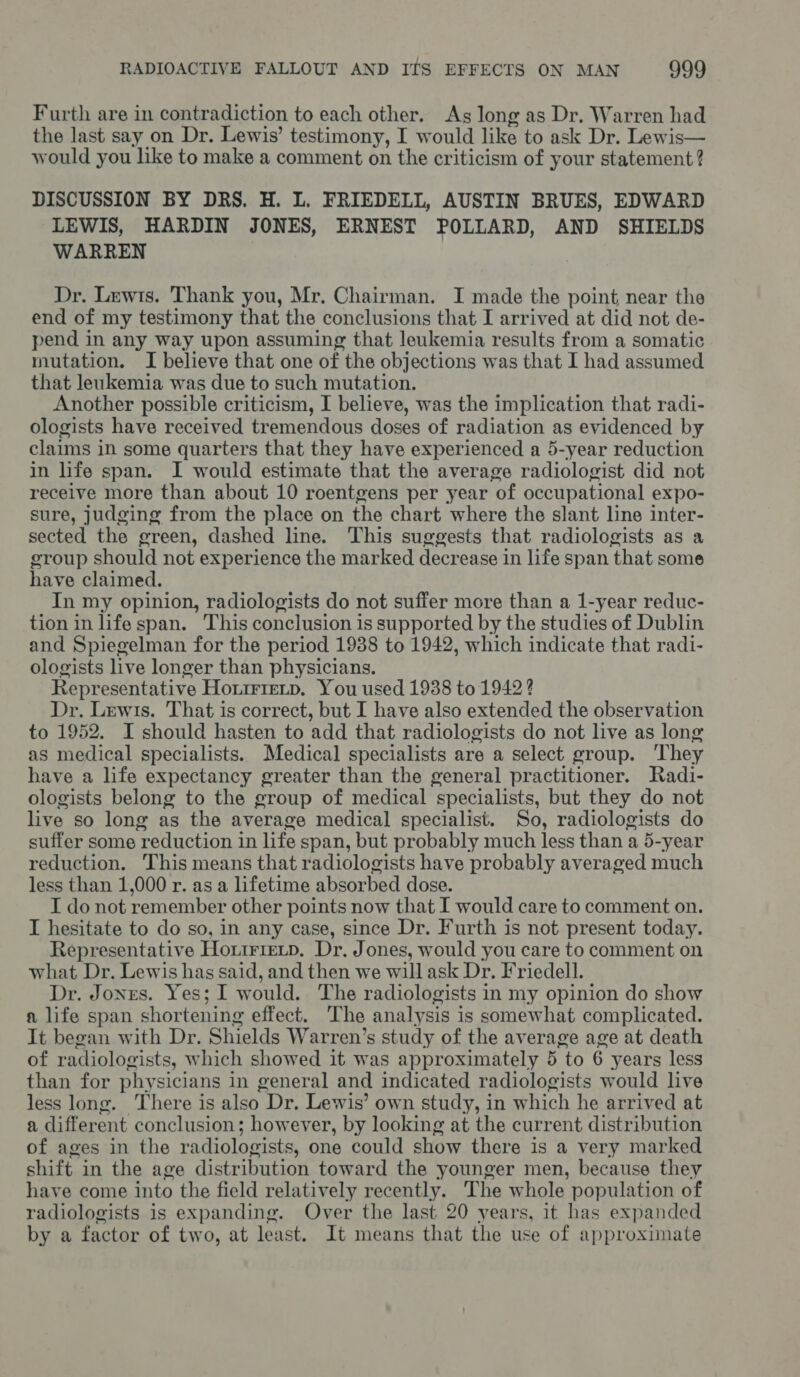 Furth are in contradiction to each other. As long as Dr. Warren had the last say on Dr. Lewis’ testimony, I would ike to ask Dr. Lewis— would you like to make a comment on the criticism of your statement? DISCUSSION BY DRS. H. L. FRIEDELL, AUSTIN BRUES, EDWARD LEWIS, HARDIN JONES, ERNEST POLLARD, AND SHIELDS WARREN Dr. Lewis. Thank you, Mr. Chairman. I made the point near the end of my testimony that the conclusions that I arrived at did not de- pend in any way upon assuming that leukemia results from a somatic mutation. I believe that one of the objections was that I had assumed that leukemia was due to such mutation. Another possible criticism, I believe, was the implication that radi- ologists have received tremendous doses of radiation as evidenced by claims in some quarters that they have experienced a 5-year reduction in life span. I would estimate that the average radiologist did not receive more than about 10 roentgens per year ‘ot occupational expo- sure, judging from the place on the chart where the slant line inter- sected the green, dashed line. This suggests that radiologists as a group should not experience the marked decrease in life span that some have claimed. In my opinion, radiologists do not suffer more than a 1-year reduc- tion in life span. This conclusion is supported by the studies of Dublin and Spiegelman for the period 1938 to 1942, which indicate that radi- ologists live longer than physicians. Representative Ho.irietp. You used 1938 to 1942? Dr. Lewis. That is correct, but I have also extended the observation to 1952. I should hasten to add that radiologists do not live as long as medical specialists. Medical specialists are a select group. ‘They have a life expectancy greater than the general practitioner. Radi- ologists belong to the group of medical specialists, but they do not live so long as the average medical specialist. So, radiologists do suffer some reduction in life span, but probably much less than a 5-year reduction. This means that radiologists have probably averaged much less than 1,000 r. as a lifetime absorbed dose. I do not remember other points now that I would care to comment on. I hesitate to do so, in any case, since Dr. Furth is not present today. Representative Hoxirietp. Dr, Jones, would you care to comment on what Dr. Lewis has said, and then we will ask Dr. Friedell. Dr. Jonres. Yes; I would. The radiologists in my opinion do show a life span shortening effect. The analysis is somewhat complicated. It began with Dr. Shields Warren’s study of the average age at death of radiologists, which showed it was approximately 5 to 6 years less than for physicians in general and indicated radiologists would live less long. There is also Dr. Lewis’ own study, in which he arrived at a differ ent conclusion; however, by looking at the current distribution of ages in the radiologists, one could show there is a very marked shift in the age distribution toward the younger men, because they have come into the field relatively recently. The whole population of radiologists is expanding. Over the last 20 years, it has expanded by a factor of two, at least. It means that the use of approximate