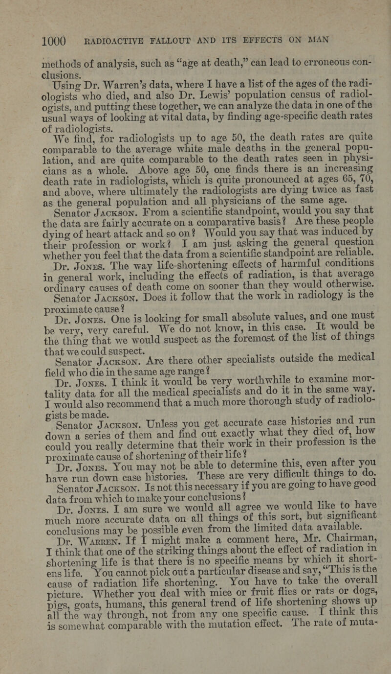 methods of analysis, such as “age at death,” can lead to erroneous con- clusions. Using Dr. Warren’s data, where I have a list of the ages of the radi- ologists who died, and also Dr. Lewis’ population census of radiol- ogists, and putting these together, we can analyze the data in one of the usual ways of looking at vital data, by finding age-specific death rates of radiologists. We find, for radiologists up to age 50, the death rates are quite comparable to the average white male deaths in the general popu- lation, and are quite comparable to the death rates seen in physi- cians as a whole. Above age 50, one finds there is an increasing death rate in radiologists, which is quite pronounced at ages 65, 70, and above, where ultimately the radiologists are dying twice as fast as the general population and all physicians of the same age. Senator Jackson. From a scientific standpoint, would you say that the data are fairly accurate on a comparative basis? Are these people dying of heart attack and soon? Would you say that was induced by their profession or work? I am just asking the general question whether you feel that the-data from a scientific standpoint are reliable. Dr. Jonzs. The way life-shortening effects of harmful conditions in general work, including the effects of radiation, is that average ordinary causes of death come on sooner than they would otherwise. Senator Jackson. Does it follow that the work in radiology is the proximate cause ? Dr. Jones. One is looking for small absolute values, and one must be very, very careful. We do not know, in this case. It would be the thing that we would suspect as the foremost of the list of things that we could suspect. Senator Jackson. Are there other specialists outside the medical field who die in the same age range ? Dr. Jonzs. I think it would be very worthwhile to examine mor- tality data for all the medical specialists and do it in the same way. I would also recommend that a much more thorough study of radiolo- gists be made. ‘ Senator JAcKson. Unless you get accurate case histories and run down a series of them and find out exactly what they died of, how could you really determine that their work in their profession is the proximate cause of shortening of their life ? Dr. Jones. You may not be able to determine this, even after you have run down case histories. These are very difficult things to do. Senator Jackson. Is not this necessary if you are going to have geod data from which to make your conclusions ! Dr. Jones. I am sure we would all agree we would like to have much more accurate data on all things of this sort, but significant conclusions may be possible even from the limited data available. Dr. Warren. If i might make a comment here, Mr. Chairman, I think that one of the striking things about the effect of radiation in shortening life is that there is no specific means by which it short- ens life. You cannot pick out a particular disease and say, “This is the cause of radiation life shortening. You have to take the overall picture. Whether you deal with mice or fruit flies or rats or dogs, pigs, goats, humans, this general trend of life shortening shows up all the way through, not from any one specific cause. T think this is somewhat comparable with the mutation effect. The rate of muta-