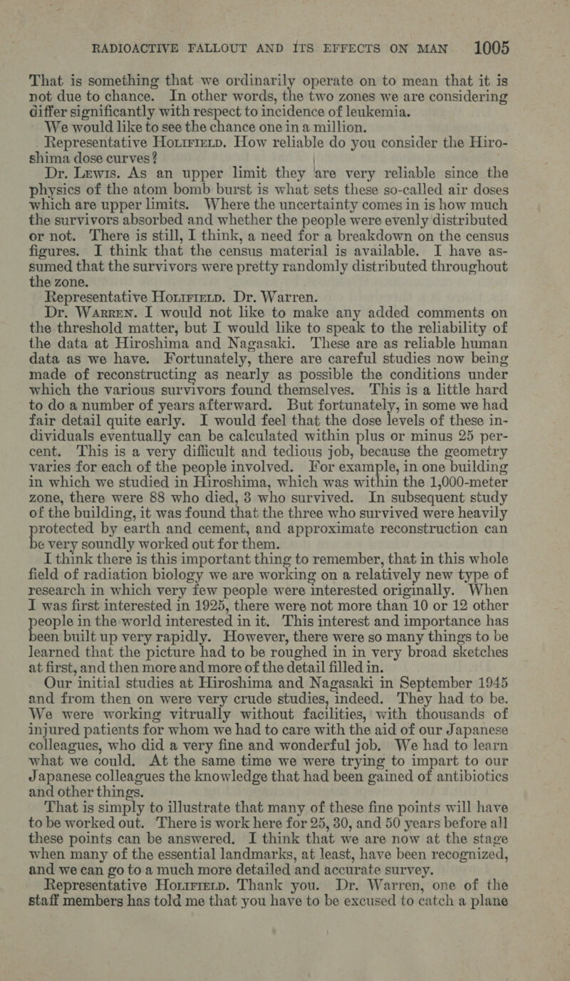 That is something that we ordinarily operate on to mean that it is not due to chance. In other words, the two zones we are considering differ significantly with respect to incidence of leukemia. We would like to see the chance one in a million. _ Representative Hortrieip. How reliable do you consider the Hiro- shima dose curves ? | Dr. Lewis. As an upper limit they ‘are very reliable since the physics of the atom bomb burst is what sets these so-called air doses which are upper limits. Where the uncertainty comes in is how much the survivors absorbed and whether the people were evenly distributed or not. There is still, I think, a need for a breakdown on the census figures. I think that the census material is available. I have as- te that the survivors were pretty randomly distributed throughout the zone. Representative Hortrierp. Dr. Warren. Dr. Warren. I would not like to make any added comments on the threshold matter, but I would like to speak to the reliability of the data at Hiroshima and Nagasaki. These are as reliable human data as we have. Fortunately, there are careful studies now being made of reconstructing as nearly as possible the conditions under which the various survivors found themselves. This is a little hard to do a number of years afterward. But fortunately, in some we had fair detail quite early. I would feel that the dose levels of these in- dividuals eventually can be calculated within plus or minus 25 per- cent, This is a very difficult and tedious job, because the geometry varies for each of the people involved. For example, in one building in which we studied in Hiroshima, which was within the 1,000-meter zone, there were 88 who died, 8 who survived. In subsequent study of the building, it was found that the three who survived were heavily ae by earth and cement, and approximate reconstruction can e very soundly worked out for them. I think there is this important thing to remember, that in this whole field of radiation biology we are working on a relatively new type of research in which very few people were interested originally. When I was first interested in 1925, there were not more than 10 or 12 other ee in the world interested in it. This interest and importance has een built up very rapidly. However, there were so many things to be learned that the picture had to be roughed in in very broad sketches at first, and then more and more of the detail filled in. Our initial studies at Hiroshima and Nagasaki in September 1945 and from then on were very crude studies, indeed. They had to be. We were working vitrually without facilities, with thousands of injured patients for whom we had to care with the aid of our Japanese colleagues, who did a very fine and wonderful job. We had to learn what we could. At the same time we were trying to impart to our Japanese colleagues the knowledge that had been gained of antibiotics and other things. That is simply to illustrate that many of these fine points will have to be worked out. There is work here for 25, 30, and 50 years before all these points can be answered. I think that we are now at the stage when many of the essential landmarks, at least, have been recognized, and we can go to a much more detailed and accurate survey. Representative Horrrrenp. Thank you. Dr. Warren, one of the staff members has told me that you have to be excused to catch a plane
