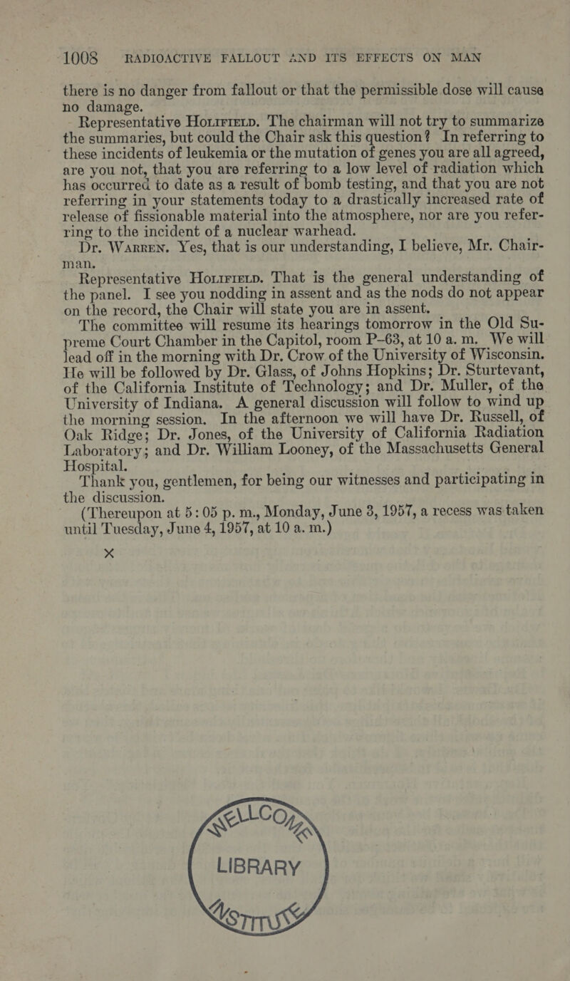 there is no danger from fallout or that the permissible dose will cause no damage. - Representative Hotrrirerp. The chairman will not try to summarize the summaries, but could the Chair ask this question? In referring to these incidents of leukemia or the mutation of genes you are all agreed, are you not, that you are referring to a low level of radiation which has occurred to date as a result of bomb testing, and that you are not referring in your statements today to a drastically increased rate of release of fissionable material into the atmosphere, nor are you refer- ring to the incident of a nuclear warhead. Dr. Warren. Yes, that is our understanding, I believe, Mr. Chair- man. Representative Horirrecp. That is the general understanding of the panel. I see you nodding in assent and as the nods do not appear on the record, the Chair will state you are in assent. The committee will resume its hearings tomorrow in the Old Su- preme Court Chamber in the Capitol, room P-63, at 10 a.m, We will lead off in the morning with Dr. Crow of the University of Wisconsin. He will be followed by Dr. Glass, of Johns Hopkins; Dr. Sturtevant, of the California Institute of Technology; and Dr. Muller, of the University of Indiana. A general discussion will follow to wind up the morning session, In the afternoon we will have Dr. Russell, of Oak Ridge; Dr. Jones, of the University of California Radiation Laboratory; and Dr, William Looney, of the Massachusetts General Hospital. Thank you, gentlemen, for being our witnesses and participating in the discussion. (Thereupon at 5:05 p. m., Monday, June 3, 1957, a recess was taken until Tuesday, June 4, 1957, at 10 a. m.) x 