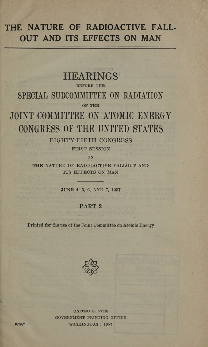THE NATURE OF RADIOACTIVE FALL- OUT AND ITS EFFECTS ON MAN HEARINGS BEFORE THE SPECIAL SUBCOMMITTEE ON RADIATION OF THE JOINT COMMITTEE ON ATOMIC ENERGY CONGRESS OF THE UNITED STATES EIGHTY-FIFTH CONGRESS FIRST SESSION ON THE NATURE OF RADIOACTIVE FALLOUT AND ITS EFFECTS ON MAN  JUNE 4, 5, 6, AND 7, 1957  PART 2  Printed for the use of the Joint Committee on Atomic Energy os UNITED STATES GOVERNMENT PRINTING OFFICE 93299° WASHINGTON : 1957 :