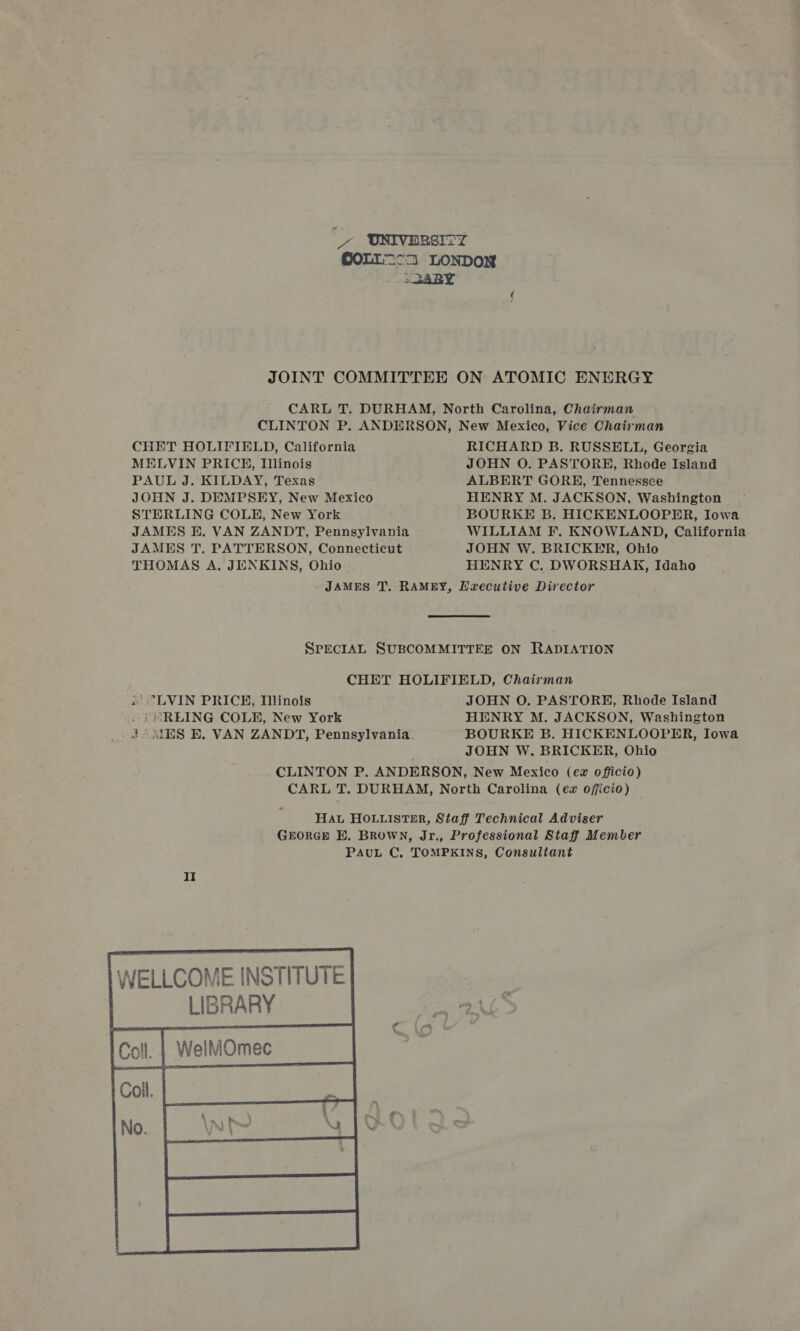 _/ ONIVERSITZ COLL=-3 LONDON - 2 R4RBY JOINT COMMITTEE ON ATOMIC ENERGY CARL T. DURHAM, North Carolina, Chairman CLINTON P. ANDERSON, New Mexico, Vice Chairman CHET HOLIFIELD, California RICHARD B. RUSSELL, Georgia MELVIN PRICE, Illinois JOHN O. PASTORE, Rhode Island PAUL J. KILDAY, Texas ALBERT GORE, Tennessee JOHN J. DEMPSEY, New Mexico HENRY M. JACKSON, Washington STERLING COLHE, New York BOURKE B. HICKENLOOPER, Iowa JAMES E. VAN ZANDT, Pennsylvania WILLIAM F. KNOWLAND, California JAMES T. PATTERSON, Connecticut JOHN W. BRICKER, Ohio THOMAS A. JENKINS, Ohio HENRY C. DWORSHAK, Idaho JAMES T. RAMEY, Executive Director SPECIAL SUBCOMMITTEE ON RADIATION CHET HOLIFIELD, Chairman 1’ “LVIN PRICE, Tlinois JOHN O. PASTORE, Rhode Island . i) “REING COLE, New York HENRY M. JACKSON, Washington _ 2° MES E. VAN ZANDT, Pennsylvania. BOURKE B. HICKENLOOPER, Iowa JOHN W. BRICKER, Ohio CLINTON P. ANDERSON, New Mexico (ez officio) CARL T. DURHAM, North Carolina (ez ojjicio) Ha HOLLISTER, Staff Technical Adviser GEORGE BE. Brown, Jr., Professional Staff Member PAUL C, TOMPKINS, Consultant II  WELLCOME INSTITUTE | LIBRARY  