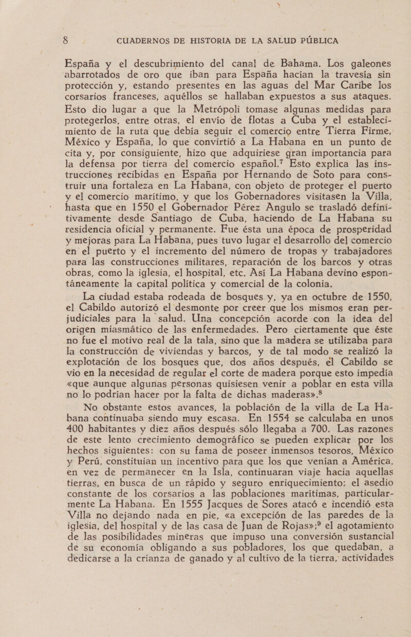 España y el descubrimiento del canal de Bahama. Los galeones abarrotados de oro que iban para España hacían la travesía sin protección y, estando presentes en las aguas del Mar Caribe los corsarios franceses, aquéllos se hallaban expuestos a sus ataques. Esto dio lugar a que la Metrópoli tomase algunas medidas para protegerlos, entre otras, el envío de flotas a Cuba y el estableci- miento de la ruta que debía seguir el comercio entre Tierra Firme, México y España, lo que convirtió a La Habana en un punto de cita y, por consiguiente, hizo que adquiriese gran importancia para la defensa por tierra del comercio español.” Esto explica las ins- trucciones recibidas en España por Hernando de Soto para cons- truir una fortaleza en La Habana, con objeto de proteger el puerto y el comercio marítimo, y que los Gobernadores visitasen la Villa, hasta que en 1550 el Gobernador Pérez Angulo se trasladó defini- tivamente desde Santiago de Cuba, haciendo de La Habana su residencia oficial y permanente. Fue ésta una época de prosperidad y mejoras para La Habana, pues tuvo lugar el desarrollo del comercio en el puerto y el incremento del número de tropas y trabajadores para las construcciones militares, reparación de los barcos y otras obras, como la iglesia, el hospital, etc. Así La Habana devino espon- táneamente la capital política y comercial de la colonia, La ciudad estaba rodeada de bosques y, ya en octubre de 1550, el Cabildo autorizó el desmonte por creer que los mismos eran per- judiciales para la salud. Una concepción acorde con la idea del origen miasmático de las enfermedades. Pero ciertamente que éste no fue el motivo real de la tala, sino que la madera se utilizaba para la construcción de viviendas y barcos, y de tal modo se realizó la explotación de los bosques que, dos años después, el Cabildo se vio en la necesidad de regular el corte de madera porque esto impedía «que aunque algunas personas quisiesen venir a poblar en esta villa no lo podrían hacer por la falta de dichas maderas». No obstante estos avances, la población de la villa de La Ha- bana continuaba siendo muy escasa. En 1554 se calculaba en unos 400 habitantes y diez años después sólo llegaba a 700. Las razones de este lento crecimiento demográfico se pueden explicar por los hechos siguientes: con su fama de poseer inmensos tesoros, México y Perú, constituian un incentivo para que los que venían a América, en vez de permanecer €n la Isla, continuaran viaje hacia aquellas tierras, en busca de un rápido y seguro enriquecimiento; el asedio constante de los corsarios a las poblaciones marítimas, particular- mente La Habana. En 1555 Jacques de Sores atacó e incendió esta Villa no dejando nada en pie, «<a excepción de las paredes de la iglesia, del hospital y de las casa de Juan de Rojas»;? el agotamiento de las posibilidades mineras que impuso una conversión sustancial de su economía obligando a sus pobladores, los que quedaban, a dedicarse a la crianza de ganado y al cultivo de la tierra, actividades