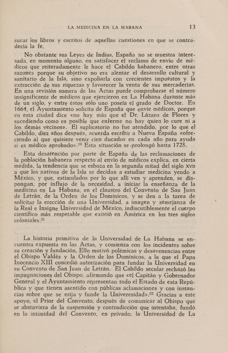 surar los libros y escritos de aquellas cuestiones en que se contra- decía la fe, No obstante sus Leyes de Indias, España no se muestra intere- sada, en momento alguno, en satisfacer el reclamo de envío de mé- dicos que reiteradamente le hace el Cabildo habanero, entre otras razones porque su objetivo no era alentar el desarrollo cultural y sanitario de la Isla, sino expoliarla con crecientes impuestos y la extracción de sus riquezas y favorecer la venta de sus mercaderías. En una revisión somera de las Actas puede comprobarse el número insignificante de médicos que ejercieron en La Habana durante más de un siglo, y entre éstos sólo uno poseía el grado de Doctor. En 1664, el Ayuntamiento solicita de España que envíe médicos, porque en esta ciudad dice «no hay más que el Dr. Lázaro de Flores y sucediendo como es posible que enferme no hay quien lo cure ni a los demás vecinos». El suplicatorio no fue atendido, por lo que el Cabildo, diez años después, acuerda escribir a Nueva España «ofre- ciendo al que quisiere venir cien ducados en cada año para ayuda si es médico aprobado».* Esta situación se «prolongó hasta 1728. Esta desatención por parte de España de las reclamaciones de - la población habanera respecto al envío de médicos explica, en cierta medida, la tendencia que se esboza en la segunda mitad del siglo xvHn a que los nativos de la Isla se decidan a estudiar medicina yendo a México, y que, estimulados por lo que allí ven y aprenden, se dis- pongan, por influjo de la necesidad, a iniciar la enseñanza de la medicina en La Habana, en el claustro del Convento de San Juan de Letrán, de la Orden de los Dominicos, y se den a la tarea de solicitar la erección de una Universidad, a imagen y semejanza de la Real e Insigne Universidad de México, indiscutiblemente el cuerpo científico más respetable que existió en América en los tres siglos coloniales.?* ] | | La historia primitiva de la Universidad de La Habana se en- cuentra expuesta en las Actas, y comienza con los incidentes sobre su creación y fundación. Ello motivó polémicas y desavenencias entre el Obispo Valdés y la Orden de los Dominicos, a la que el Papa Inocencio XIII concedió autorización para fundar la Universidad en su Convento de San Juan de Letrán. El Cabildo secular rechazó las impugnaciones del Obispo, afirmando que «el Capitán y Gobernador General y el Ayuntamiento representan todo el Estado de esta Repú- blica y que tienen asentido con públicas aclamaciones y con instan- cias sobre que se erija y funde la Univeresidad».?2 Gracias a este apoyo, el Prior del Convento, después de comunicar al Obispo que se abstuviera de la suspensión y contradicción que intentaba, fundó en la intimidad del Convento, en privado, la Universidad de La